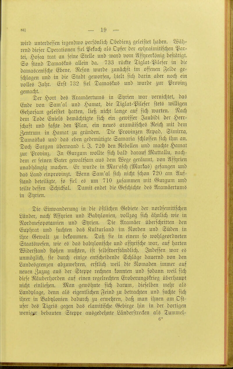 luii-ö unterbefjen troenbiuo perfönUd) Dbebiens cjefeiftet f)aben. 233ä[)= reiib öiefer Dveuationeu fiel '^ztad) aU Opfer bcr ep(}rahnitifdjen ^^\u-= tei, ^ofea trat an l'eine ©teile unb -luarb üoni 2(ljt)rerfönig Be[tätigt. ©0 ftanb 2)aim>3fit§ allein ba. 733 rüctte 2;iglat==^ileier in bie bamaScenifc^e (£6ene, 9iefon iDitrbe junäclft im offenen gelbe ge== fiijlagen unb in bie ©tabt cjeluorfen, Ijielt fidj barin aber nod) ein üolleg Sat)r. ®rft 732 fiel S)aina§fu§ unb iDurbe ^iiv ^proDinj gemacht. S)er §ort be§ 9[ramäertuin§ in @l)rien iDar Dernic§tet, ba§ (Snbe Don ©ani'al unb *pamat, bie Xiglat-^ilefer ftetS Irnttigen @eI)orfam geleiftet Ratten, liejs nic^t lange auf fict) raarten. dladj beni ^obe (Snielg bemächtigte fic| ein gemiffer Saubibi ber |)err- fcfiaft unb fafete ben Pan, ein neue§ aramäifc^eS 9iei^ mit bem Zentrum in §amat gu grünben. Sie ^rouinsen 9lrpab, ©imirra, ^amaShtS unb bag eben gebemiitigte ©amaria fdjloffen fid) if)m an. ©od) ©argon übermanb i. 720 ben Ütebellen unb machte §amat §ur ^:)3roüin3. Sn ©urgum moEte fid) balb barauf 9)ZuttaIIu, nad)- bem er feinen Spater gemaltfam au§ bem 2Bege geräumt, üon 2lffl)rien unabf)ängig mad)en. ©r mürbe in 9JZar-afd) (9JZartaS) gefangen unb baS Sanb einprouingt. SSenn ©am'al fid) nid)t fd)Dn 720 am 2(uf= ftanb beteiligte, fo fiel eg um 710 gufammen mit ©urgum unb teilte beffen ©d)idfal. 2)amit enbet bie ®efd)id)te be§ Slramäertumä in ©l)rien. ®ie ©inmanberung in bie oftlidien ®ebiete ber norbfemitifd)en Sänber, nad)' 5[ffl)rien unb 35abl)ionien, üoKäog fid) ät)nlic| mie in Sbrbmefopotamien unb ©^rien. ®ie SCramäer überfd)ritten ben ®upf)rat unb fud)tett bal Slulturtanb im DZorben unb ©üben in if)re ©emalt ^u befommen. '5)af3 fie in einem fo mot)IgeDrbneten ©taatSmefen, mie e^> ba^^ babl)lonifd)e unb affl)rifd)e mar, auf I)arten SBiberftanb ftof^en mufsten, ift felbftuerftänblid). Snbeffen mar e<J unmi3g(id), fie burd) einige entfd)eibenbe ©d)täge bauernb Don ben SanbeSgrenjen ab5umet)ren, erftlid) meil bie SZomaben immer auf neuen ßu^ug au§ ber ©teppe red)nen lonnten unb fobann meil fid) biefe yMuber[)orben auf einen regelred)ten (Sroberunggfrieg überl)aupt uid)t einließen. Wan gemDl)nte fic§ barum, biefelben me£)r alö Sanbplage, benn al§ eigentlichen geinb ju betradjten unb fu(^te fid) i[)rer in S3abt)lDnien baburc^ ju ermei)ren, ba^ man if)nen am Dft= ufer be§ Xigri^ gegen ba§ elamitifc^e Gebirge r)in in ber bortigen menig^r bebauten ©teppe auggebei)nte Sänberftreden al§ 2:ummel* 6*