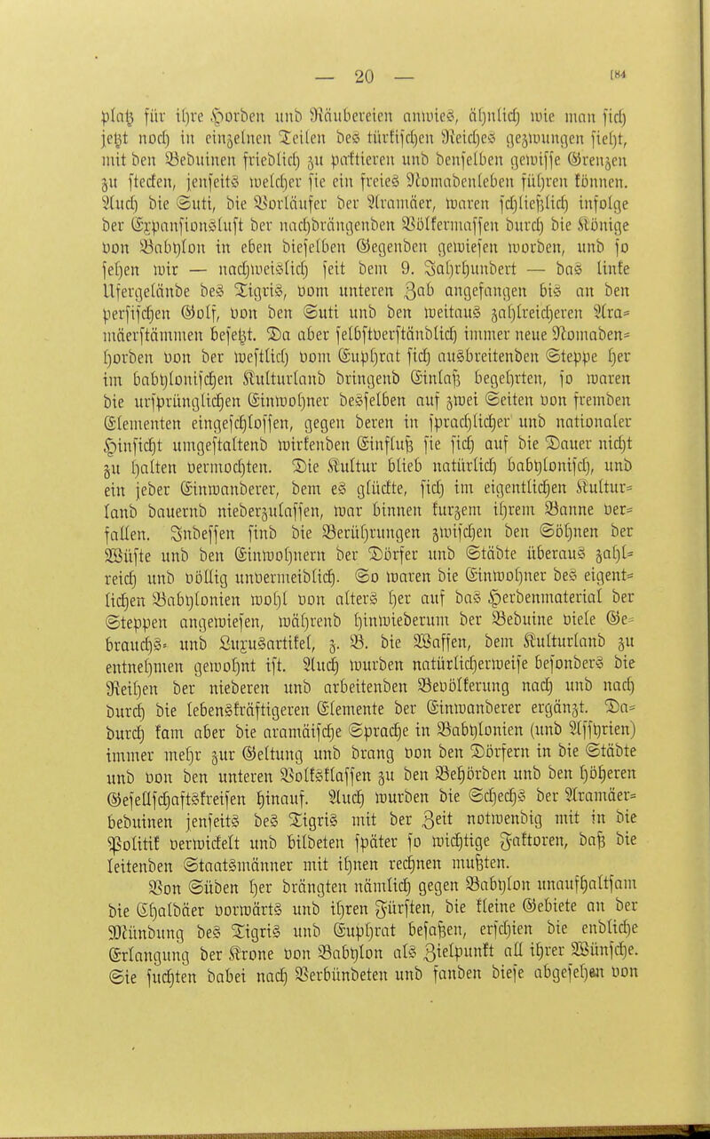 ^In^ für il)re .S*)orben unb 9\äittiereicn aniincci, äf)n(id) lüie mnn fid) je^t norf) in cinjetueu teilen bess türtifd)en 3{eid)e'o tiejumnc^en fie()t, mit ben ^ebuinen frieblid) patticreii unb benjelben (]e)inffe (yrenjen git fteden, jenfeitS lueldjer [ie ein freies 9tüinabeuieben füfjren fönnen. 2titd) bie @utt, bie Vorläufer ber ?(rnmner, Wann fdjliefjUd) infolge ber (Sy^ianfionöluft ber uadjbrciiujenben SSoIfermaffen burdj bie ^iünige üon !Öabl)fou in eben biefe(ben ©egenben geiuiefen luorben, unb fo fe()en U)ir — nadjUiei^r^Ud) feit beni 9. Sa[}rt)unbert — bns linfe Ufergelänbe be§ SCigriS, üom unteren 3'^^' angefangen 6i§ an ben perfifdien ®oIf, bon ben @uti unb ben iDeitnuä 5n()(reid)eren 2(ra= luäerftämmen befeljt. 2)a aber felbftberftänblid) immer neue 9^Dnmben= I)orben Don ber lüeftüd) Dom (£u)3[)rat fid) auSbreitenben ©teppe f)er im babt)(onifd)en Slulturtanb bringenb Gintafs beget)rten, fo roaren bie urfprünglic^en {£iniDo[)ner beSfelben auf ^mei ©eiten Oon fremben (glementen eingefd)toffen, gegen beren in fprad)Ud)er unb nationaler ^infid)t umgeftaltenb mirfenben (Sinflu^ fie fid) auf bie Sauer nid)t §u ()a(ten uerinod)ten. ©ie Stultur blieb natürtid) babt)(onifd}, unb ein jeber (äinroanberer, bem e§ gfüdte, fid) im etgentüdjen ^lultur= lanb bauernb nieberjulaffen, tuar binnen furgem iljrem S!3anne üer^ falten. Snbeffen finb bie S3erüf)rungen smifdjen ben @öt)nett ber 2Büfte unb ben (£inlt)o()nern ber ©orfer unb ©täbte Überaug ial)U reid) unb oöüig unüermeiblid^. ©o loaren bie ©inmofiner be§ eigent= ad}en iöabl)[Dnien moljt oon alters f)er auf ba§ |)erbenmaterial ber ©teppen angemiefen, mäf^renb (jinluieberum ber SBebuine üiele ®e^ brauc^ä» unb Sujuäartifet, 5. 33. bie SBaffen, bem ^ulturlanb gu entnet)men geinoI)nt tft. 2luc^ lourben natürlidjeripeife befonberg bie 9?eil)en ber nieberen unb arbeitenben SÖeOöIferung nad) unb nad) burd) bie lebengfräfttgeren Stemente ber (Sinmanberer ergänzt. ®a= burd) fanr aber bie aramäifc^e Sprache in 93abl)Ionien (unb Stffljrien) immer mef3r gur ©eltung unb brang üon ben Dörfern in bie ©täbte unb üon ben unteren S5oIf§{laffen gu ben Seprben unb ben t)ö|eren @efeafd)aft§freifen hinauf. SIud§ mürben bie ©djec^g ber 2Iramäer= bebuinen jenfeitS be§ Tigris mit ber ßeit notiuenbig mit in bie ^olitif tjermidelt unb Bilbeten fpäter fo mic^tige gaftoren, ba^ bie leitenben ©taatgmänner mit il)nen redjnen mufeten. SSon ©üben t)er brängten nämlid) gegen Sabtjlon unauf^altfam bie St)albäer öormärtS unb if)ren gürften, bie fleine ©ebiete an ber gjJünbung be§ Sigrid unb (£upf)rat befafeen, erfd)ien bie enbüd)e Erlangung ber ^rone Don S3abt)lon afö ßielpunft aü it)rer SSünfdje. ©ie fuc^ten babei nac^ SSerbünbeten unb fanben biefe abgefcljan Don