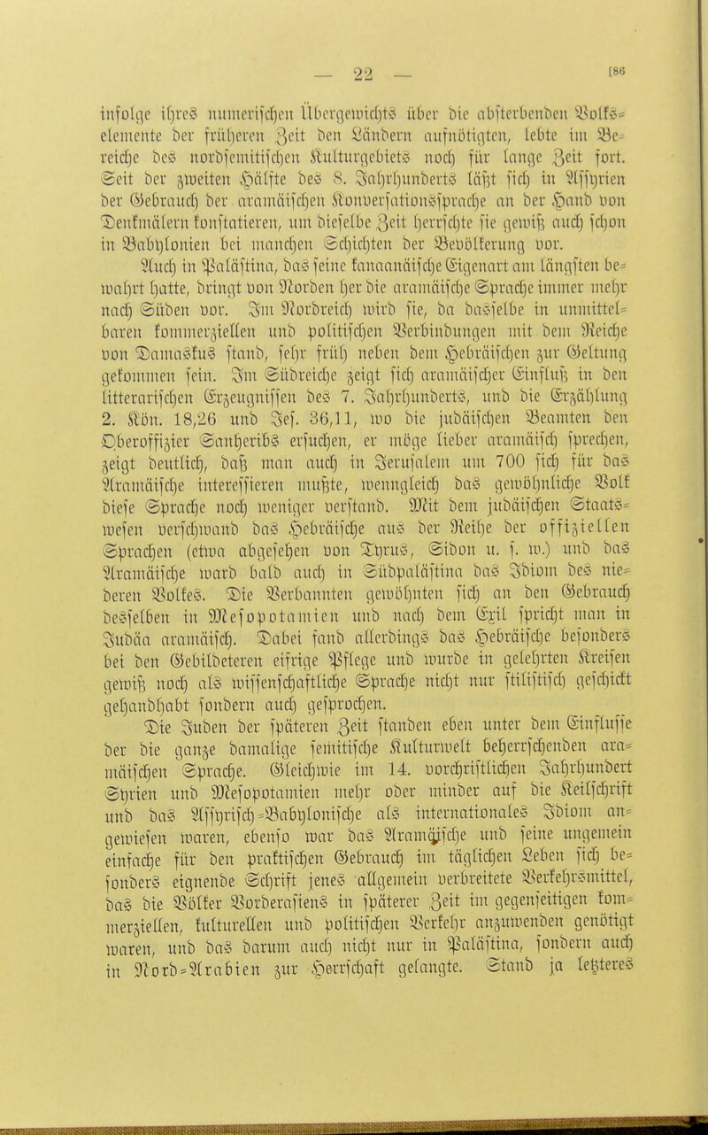 infoli^e if)rc§ mtmerifdjcn lUiorqeuiid)t§ über bic abiterbenben Q}olf§= elemeute ber fi-iU)ercu p)C\t bcii iiüinbern aufiuHit'(ten, lebte im 93e= reidje be^? nDrbiemitijd)eii ilultiu'i]cbiet!5 nod) für (ange fort. (Seit ber giueiten §älfte beö 8. 3'nl)rl)unbert§ läf^t fid) in 5lfji)riert ber ©ebraud) ber arninäifdjen ^iünlierlationstfprnd)e an ber §anb Hon jDenfiiiäleni fonftatieren, um biefelbe ßeit ()errfd)te fie c\em]] aud) fdjon in 93abl)louieii bei mand)en od)id)ten ber SSelibiterung UDr. %x{d) in 'j^aläftina, bciiJ feine fanannnifdje (Sit^enart am länc^ften be= U)af)rt f)atte, bringt Don Stürben ()er bie aramäifd)e (Sprndje immer meljv nad) ©üben t>or. Sm 9^orbreid) tmrb fie, ba ba^felbe in unmittel« baren fommerjieHen unb ^oIitifd)en SSerbinbungen mit bem 9teid)e uon ®ama^^ifu§ ftanb, fef)r früf) neben bem §cbräifd]en jur (Leitung gefonimen fein. Sin @iibreid)e geigt fid) aramäifdjer (£inf(ul5 in ben litterarifdjen (Sr^eugniffen beä 7. Sal)rf)unbert§, unb bie ©r^äfilung 2. tön. 18,26 unb Sef. 36,11, m bie jubäifd)en 33eamten ben Oberoffigier @anf)erib§ erfud)en, er möge lieber aramäifd) fpred)en, geigt beutlic^, bafs man aud) in Serufatem um 700 fid) für ha^i 3(ramQifd)e intereffteren mufste, uienngleid) baö geiüö()nlidje S3olf biefe @prad)e nod) mcnigcr nerftanb. Wit bem jubäifdien ©taat§= mefen Ucrfdjnumb ba^^ §ebräifd)e au^i ber 9Mf)e ber offigiellen ©pradjen (etma abgefet)en öon 5lt)rug, @ibon u. f. iu.) unb ba§ ?tramäifd)e marb balb aud) in Sübpaläftina ba§ Sbiom bec^ nie= bereu ^olfeS. Sie 3?erbannten geuiö()nten fid) an ben ©ebraud} becifetben in aJiefopotamien unb nadj bem ü^xl fpridjt man in Subäa aramnifd). ®abei fanb allerbingg ha§> §ebräifd)e befonberä bei ben ©ebilbeteren eifrige Pflege unb mürbe in ge(el)rten Greifen gemifs noi% al8 n)iffenfd)aftadje @prad)e nid)t nur ftiüftifd) gefdjidt ge£)anbf)abt fonbern aud) gefprodjen. Sie Suben ber fpäteren ßeit ftanben eben unter bem (Sinfluffe ber bie gange bamalige femitifd)e Slulturmelt beJ)errfd)enben ara= maifc^en @prad)e. ©leic^mie im 14. UDrd)riftad)en 3at)rl}unbert ©tjrien unb 9)?efo)30tamien met)r ober minber auf bie Slei[fd)rift unb bag atffljrifd) =53abt}ionifd)e a(§ internationales Sbiom an- gemiefen maren, ebenfo mar ba§ 9(ramq;fd)e unb feine ungemein einfache für ben praüifc^en ©ebrauc§ im täglidjen Seben fid) be* fonberS eignenbe @d)rift jeneS attgemein Oerbreitete 3.^erfef)römittel, ba§ bie SSöIter ^orberafien§ in fpäterer ßeit im gegenfeitigen !om- mergieüen, fulturellen unb ).ioatifd)en 58erfel)r angumenben genötigt maren, unb ba§ barum aud) nid)t nur in ^^aläftina, fonbern aud) in 9Zorb = 5(rabien gur |)6rrfd)aft gefangte. Staub |o leljtereS