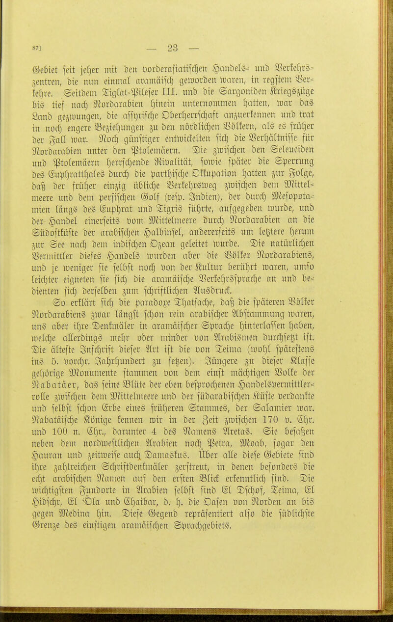 (Gebiet feit jefjer mit beit tiorberafintifdCjen §aubet^5= unb 33erfef)r§= jentren, bie mtu etniiuit arainäilrf) cjeluorbeu luaren, in recjftem ^er:= fein-e. ©eitbem ^igtat^^^iiefer III. unb bie ©argoniben ^rietjSsüije biö tief nndj Sbrbarabien hinein itntevnommen [)atten, \mx ba§ Öanb t]eäiuimoen, bie affljrifdie Dbertjerrfcljaft anäuerteunen unb trat in nocij encjcre 53eäiel)nni3en ben nbrbüdjen 2>ölfern, alg e§ früf)er ber gall mx. ^lodt) cjünftitier entluidelten [id) bie S5erf)ältnifje für 9iorbarabien unter ben ^^jStDlemäern. ^Die slüifdjen ben ©eleuciben unb ^tolemäern (len-fdjenbe Diiünlität, fomie fpäter bie Sperrung be§ lSupI)ratt[)a(ey burdj bie part()ijd)e Dffupation [}atten jur gotge, bafe ber früfier einzig übüd^e SSerfef)r§njeg jiuifdjen beni 9J?itte(= meere unb bem perfifi^en ©olf (refp. Snbienj, ber burd) SO^efopota^^ mien längS be§ ©upl^rat unb 5;igri§ fül}rte, aufgegeben nntrbe, unb ber |)anbel einerfeit§ Horn 9rtittelmeere burd) DIorbarabien an bie ©iiboftfüfte ber arabifdjen §albinfel, anbererfeitS um Ie|tere I)erum 3ur See nad) bem inbifdjen Djean geleitet tuurbe. Sie natürlidjen 5.?ermittler biefeS §anbel§ nnirben aber bie 5ßölfer DlorbarabtenS, unb je uieniger [ie fetbft noc^ üon ber Slultur beriif)rt »aren, umfo Ieid)ter eigneten [ie [ic§ bie arainäifdje 5KerfeI]r§fprad^e an unb be- bienten fidj berfefben jum fdiriftlidjen 2Iu§brud. @D erflärt fid) bie paraboj;e Xtjatfadje, ba|3 bie fpäteren 'iS'öikx 9corbarabien§ jmar längft ]d)Dn rein arabifd)er Stbftammung inaren, un§ aber ifjre 5)enfmä(er in aramäifd)er ©pradje I)interlaffen Ijaben, U'eld)e allerbing-o met)r ober ntinber öon 2lrabi§men burdjfe^t ift. ®ie ältefte Snfd}rift biefer 2[rt ift bie bon %^xma (mot)I fpäteftenS in^3 5. \)oxd)x. 3a[)rl)unbert §u fegen), jüngere ^u biefer klaffe ge()örtge SJconumente ftammen bon bem einft mäd)tigen S^olfe ber Diabatäer, ba§ feine 33Iüte ber eben befprodjenen §anbel§bermittler= roUe äunfc^en bem 9)^ittelmeere unb ber fübarabifd)en ^üfte öerbanfte unb felbft fdjon Srbe eineg früt)eren (Stammet, ber ©alamier mar. 9cabatäifd)e Slönige fennen irir in ber ßeit 5mtfc|en 170 b. Sl)r. unb 100 tt. ®f)r., barunter 4 be§ 9^amen§ 5[reta§. @te befafeen neben bem nDrbmeftUd)en 5(rabien nod) ^etra, SJ^oab, fogar ben |iauran unb jeitmeife aud) 'iDauuiöfu'S. Uber alte biefe ©ebiete finb tf)re 5a(ilreid)en ©djriftbenfmäter gerftreut, in benen befonberS bie ed]t arabifd)en Diamen auf ben erften S3fid erfenntUd) finb. ^ie micfitigften gunborte in 5(rabien felbft finb (£[ 2)fc§of, ^^eima, di ijtbfc^r, (£1 'Dia unb S()aibar, b. f). bie Dafen bon D^orben an bi§ gegen SJiebtna £)in. '3)iefe ®egenb repräfentiert a(fo bie füblid)fte ©renje beg einftigen aramäifd)en ©pradjgebietg.