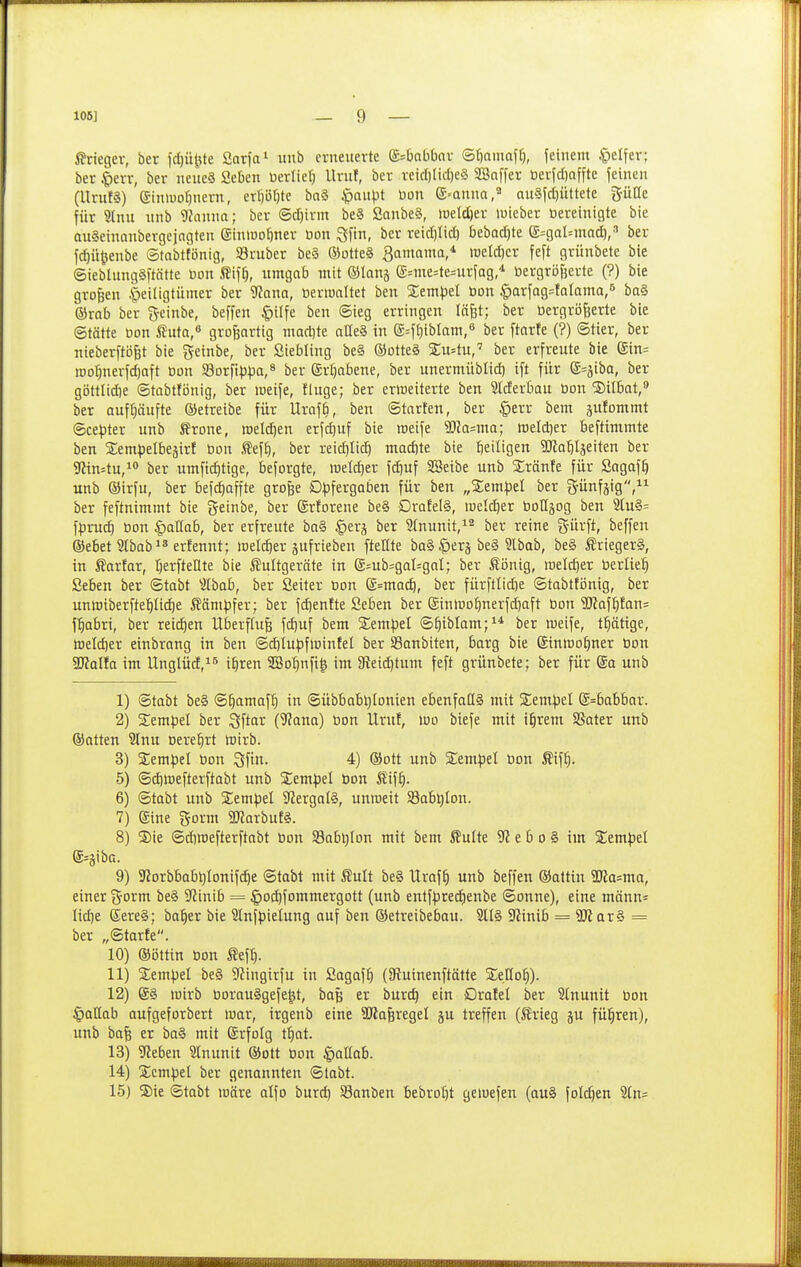 ßriegev, bet fcf)ü|ite Sarfai itnb erneuerte (S^Oabbar ®{)aiuQf^, ietnem .'pelfer; ber ^err, ber neueS Seben üerlief) llruf, ber reicl)lid)e§ SSaffer öerfdjaffte feinen (UrufS) eimuo^nern, erpbte ba§ ^aiipt öon (S=anna,« au§fcf)üttete für 9lnu nnb 9?amm; ber ©djirrn be§ Sanbe§, weldjer lieber öereinigte bie QuSemanbergejngten einwo^ner üon Sfin, ber reid)Iid) bebad)te e=:gal=iuatf),'' ber fc^ü^enbe ©tabttönig, Sruber be§ ®otte§ 3amama,* raeldjer feft grünbete bie @ieblung§ftätte Don ffif^, umgab mit ©lang g=me=te=urfag * toergröfjerte (?) bie großen |)eiligtümer ber 'itana, öeriualtet ben %empd t)on |)arfag=tQlama,'* ba§ ©rab ber 3-cinbe, beffen §ilfe ben Sieg erringen lägt; ber öergröfeerte bie ©tätte Don ÄutQ, großartig madjte atle§ in e^Ijiblam/ ber ftarfe (?) Stier, ber nieberftögt bie ^einbe, ber Siebling be§ ®otte§ 2;u=tu,'' ber erfreute bie gin= n)o:§nerfd)aft Don 58orfH3|)a,8 ber (Srl)abene, ber unermüblid) ift für d^ifiba, ber göttlid)e ©tabtfönig, ber weife, finge; ber erweiterte ben Stderbau Don ®ilbat,» ber aufhäufte ®etreibe für Urofb, ben Starten, ber §err bem sufommt ®ce^3ter unb ^rone, meieren erfcf)uf bie raeife 5Ka=ma; meldjer beftimmte ben Sem^jelbejirf Don .^eff), ber reidjlic^ mad)te bie l^eiligen SKo'&Iäeiten ber TOn^tu,! ber umficf)tige, beforgte, meld)er fd)uf SSeibe unb Sränfe für Sagaf^ unb Oirfu, ber befd^affte grofee D|3fergQben für ben „Sempel ber günfsig, ber feftnimmt bie geinbe, ber (Srforene be§ Drafel§, »Dclc^er Dottjog ben 5tu§= fpruc^ Don ^aHab, ber erfreute bn§ ^erj ber 3(nunit,^^ ber reine g-ürft, beffen (Sebet Stbab^ä erfennt; loel^er aufrieben ftellte bo§ |)erj be§ Slbab, be§ ^riegerS, in J?arfar, Ijerftellte bie ^ultgeräte in E=ub=gal=gal; ber Äönig, raelc^er Derlie^^ Seben ber ©tobt ^ilbab, ber Seiter Don g=mac^, ber fürftlicbe ©tabttijnig, ber unn)iberfte'^li(^e Kämpfer; ber fd)entte Seben ber @iutt)ot)nerfd}aft Don 9Jiaft}!an= f^abri, ber reichen Überfluß \6)u\ bem Serapel ©^iblam;** ber weife, t^ätige, tt)eld)er einbrnng in ben ©djlnpfloinfel ber Sanbiten, barg bie (Sinwo^ner Don Walta im Unglücf, i^ren SG3o^nfi| im 3^eid)tnm feft grünbete; ber für ®a unb 1) ©tobt be§ @^amaf^ in ©übbab^Ionien ebenfadg mit Sem^jel @=babbar. 2) Sempel ber ^'itav (^ana) Don llruf, wo biefe mit i^rem SSater unb ©atten Slnu »erei^rt wirb. 3) Sem^iel Don Sfin. 4) ©ott unb Sempet Don Äif^. 5) ©diwefterftobt unb Sem^jel Don tif§. 6) ©tabt unb SEempel SJergaB, unweit S3abt)Ion. 7) gine gorm 3Warbuf§. 8) ®ie ©diwefterftabt Don Sabl^Ion mit bem Äulte 9? e b o § im %e.mpt{ ®=äiba. 9) 3^^orbbab^^onifd)e ©tabt mit Sult be§ Urof^ unb beffen ©attin TOa^ma, einer g-orm be§ 9?inib = |)oi^fommergott (unb entf|)red)enbe ©onne), eine männ^ Iid)e Eere§; ba^er bie Slnfpielung auf ben ©etreibebou. 21I§ S'Jinib = ÜK ar§ = ber „©tarfe. 10) ©öttin Don Äef^. 11) Sempel be§ 9?ingirfu in Sagaf^ (9?uinenftätte S;e[Io^). 12) @§ wirb Dorau^gefe^t, bog er burc^ ein Drotel ber 2(nunit Don ^aüab aufgeforbert war, irgenb eine SJlaferegel ju treffen (JJrieg ju fül^ren), unb bafe er ba§ mit Srfolg tfiat. 13) Sfltben 9lnunit ©ott Don ^aUah. 14) Xcmpd ber genannten ©tabt. 15) S)ie ©tabt wäre alfo burd) Sonben bebrot)t gewefeu (au§ folc^en 2ln=