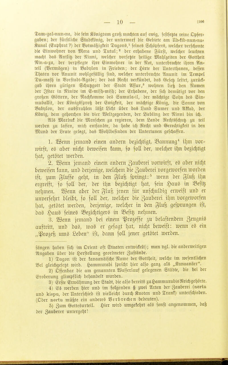 linm^flalsnuiiMin, bic jeiii Königtum grof) iimd)len auf ouig, fefife|ite reme Dpfer* gaben; ber fürftlicl)e ©tabttönig, bcr unteriuorf bie Weblete am Ub=fib=nun=na= .ftanal ((SiH.if)rat ?) ber 53ütmäjiigfcit SagonS/ feine« ®cbüpfer§, iüeld)er berfdjonte bie (£inluDl)ner üon Weva nnb JutuI;* bcv erCjabene 3-ürft, iueld)er leud)ten mad)t ba§ Stntli^i ber 'Dfinni, meldjer toorfe^te (jeilige 9)?Qf)Ijeiten ber (Moltl)eit 9?in=o=äu, ber berpflegle iljre giniuobner in ber 'iSloi, nntcrbrad)te i()ren 9Jns teil (58ermi5gen) in Sabijlon in f5'^'iei)e»; öer |)irte ber Unlertljanen, beffen Zitaten öor 9lnunit luotjIgefäHig finb, roeld}er unterbrad)te 9(nunit im Sempel Susmaf^ in iyorftabt=3(gabe; ber ba§ Siedjt üerfünbet, ba§ (i3efe|5 leitet, jurücf^ gab if)ren gütigen (5d)u^gott ber ©tabt Stffur, ioDt)nen liefe ben ?famen ber 2'\tav in S^initie im ®=mifb=mif^; ber (Srbabene, ber fid) bemütigt öor ben grofsen ©öttern, bcr 9^ad}tümme be§ ©umnla^il, ber mäd)tige ©o()n beS @in= mubatlit, ber iVönigäfprofe ber ©luigfeit, ber mäd)tige Äönig, bie ©onne öon S3abl)lon, ber nu§ftrat)Ien läfet Sid)t über bo§ Sanb ©umer unb Stffab, ber König, bem geI)ordien bie bier SSeltgegenben, ber SiebUng ber 9Zinni bin id). 3(l§ 9)krbuf bic SRenfc^en ju regieren, bem öanbe 9?ed)t§fd)u^ ju teil luerben jn laffcn, mid) entfanbte, ba ^abe id) 3{ed)t unb ®ered)ligteit in ben Sl^unb ber Seute gelegt, ba§ SSofiibefinben bcr Untertonen gefd)affen. 1. SSenn jeinanb einen anbern 6eäitf)tigt, Sannung* if)m üor= unrft, e§ aber nic^t beiueifen fann, fo foH ber, welä^ex i^n bejid^tigt ()at, getötet iDerben. 2. Söenn jentanb einem nnbern ßauberei uoriDirft, e§ aber nicf)t belueifen fann, unb berjenige, lueldjem bie ßauberei üorgetuorfen lüorben ift, ^um gluffe gel)t, in ben glujs jpringt:''^ Ujenn ber gtufe iijn ergreift, fo \oU ber, ber it)n begidjtigt I)at, fein |)au§ in 95efi| netjmen. SBenn aber ber g^Iuf5 jenen \iix unfcE)utbig erttjeift unb er unt)erfe()rt bleibt, fo foE ber, ir)eld)er bie ßauberei il)in üorgeiDorfen t)at, getötet inerben, berjenige, tueldjer in ben glufs gefprungen ift, ba§ §au§ feineg Segidjtigerg in S3efi| nel}men. 3. Söenn jenranb bei einem ^ro^effe p belaftenbem ßeugniS auftritt, unb bog, mag er gefagt f)at, nid)t beweift: luenn e§ ein „^^ro^e^ umg Seben ift, bann foH jener getötet icerben. fangen ^aben fid) im Orient oft Staaten enttDicEelt); man ögl. bie anberraetttgen Eingaben über bie ^erftellung georbneter ^wftänbe. 1) ®agon ift ber fanaanäifd)e 9^amc ber ®Dtt§eit, meld)e im wefentlidien Sei gleidigefel^t mirb. §ammurabi fpridjt ^ier alfo gang al§ „Sanaanäcr. 2) Offenbar bie am genonnten SBafferlauf gelegenen ©täbte, bie bei ber (groberung glim^)flid) be^anbelt mürben. 3) grfte ertDö^nung ber ©tobt, bie alfo bereits äu§ammurabiö9ieid)ge;^örte. 4) merben |ier unb im folgenben § äwei Birten ber gauberei (nertu unb kispu, ber Unterfd)ieb ift üieacid)t burd) knoten unb Sranf) unterfd)ieben. (Ober nertu müfete ein anbereS 58erbred)en bebeuten). 5) Qum ®otte§urteiI. |)ier wirb umgefe^rt al§ fonft angenommen, bafe ber Qauhtxtt untergeht!