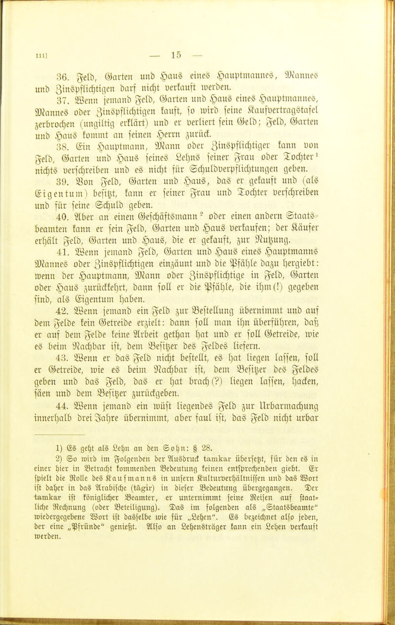 inj — lö- se, gelb, ©arten itnb i^au§ etne§ i>ntptmaune§, 9Jtanne* unb 3in§pfßc^tt;]eii barf iüd)t üerEauft luerben. 37. 3Benu iciiianb gelb, ©niteii unb |)auö eine§ ,S>au^)tnianneö, 9}Janne§ ober ^tnf^iflirfjtigen tauft, \o lutrb feine S^aufüertraßötafel Serbroc^en (unijiltii] erHärt) unb er üertiert fein (^ielb ; gelb, ©arten unb |)au§ fonunt nn feinen .perrn juriicf. .38. (Sin .s>iuptuiann, 9Jt\inn über 3tn§)3flicl)ticier fann üon gelb, ©arten unb .S^au§ feineö Seljuö feiner grau ober 3:ocl)ter' nid}t§ üerfcl)reiben unb e§ nid)t für (5d)ulbOerpfadjtungen geben. 39. 3Son gelb, ©arten unb §au§, ba§ er getauft unb (al§ ©igentunO befigt, tann er feiner grau unb Xoc|ter üerfd^reiben unb für feine @d)ulb geben. 40. 5lber an einen ©efd)äft§mann - ober einen anbern @taatS= beamten fann er fein gelb, ©arten unb §au§ berfaufen; ber läufer erplt gelb, ©arten unb §aug, bie er getauft, gur 9?u|ung. 41. 3Senn jemanb gelb, ©arten unb ipauS eine§ §au)3tmann§ 90?anne§ ober ßinS^iflid^tigen einzäunt unb bie ^fäl}le ba§u l)ergiebt: »enn ber |)auptmann, Wann ober ßinSpflic^tige in gelb, ©arten ober §au§ 5urüdfel)rt, bann foE er bie ^fäl)le, bie if)m(!) gegeben finb, al§ Eigentum t)aben. 42. 2Benn jemanb ein gelb jur 39eftellung übernimmt unb auf bem gelbe fein ©etreibe erhielt: bann foE man it)n überfüljren, ha% er auf bem gelbe feine Slrbeit getrau f)at unb er foU ©etreibe, Irie e§ beim 9?a^bar ift, bem S3efi^er be§ gelbe§ liefern. 43. 3Benn er ba§ gelb ni(^t beftellt, e§ f)at liegen laffen, foü er ©etreibe, mie e§ beim S^ad^bar ift, bem SSefi^er be§ gelbe§ geben unb ba§ gelb, ba§ er t)at brac^ (?) liegen laffen, Ijaden, fäen unb bem 33efi^er gurüdgeben. 44. SBenn jemanb ein lüüft liegenbeS gelb §ur Urbarmachung innerl)alb brei Saljre übernimmt, aber faul ift, ba§ gelb nic|t urbar 1) (S§ get)t atö Mm an ben ©o^n: § 28. 2) ©0 wirb im f^olgeuben ber ?(u§bru(i tamkar überfe^t, für ben e§ in einer ^ier in Setrad)! fommenben Sebeutung feinen entf<^red)enben giebt. @r fpielt bie DtoIIe be§ SSauf mann§ in unfern ßnlturber^ältniffen itnb ba§ SBort ift bo'^er in ba§ 2Irabifd)e (tägir) in biefer SBebeutung übergegangen. Ser tamkar ift füniglii^er Beamter, er unternimmt feine Steifen auf ftaat= Iicf)e 9?e(f)nung (ober Beteiligung). ®a§ im folgenben al§ „®taat§6eamte iriebergegebene ^ßjort ift ba§felbe loie für „Se^en. (£§ beäetd)net alfo jeben, ber eine „^frünbe geniest. Stifo an Se^en§träger fann ein Sel)en t)erfauft »erben.