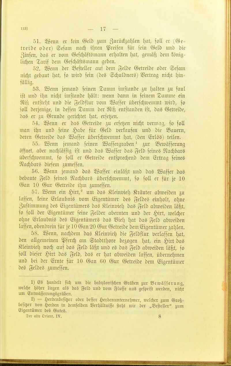51. äBeiin cu fein ®elb äuiu 3iiid'öal)leu Ijiit, foU eu (®e= treibe ober) ©efaiii luidj ifjren ^H'eifeu für fein ©elb unb bie otnfen, ba§ er üom ®e)'d}äft§niann erl)alten I)at, i]emäf3 beiii füm9= liefen SSarif bein ®e)(l)äft^3iitanu i]c6en. 52. 9Benn ber !öe[teller auf bem ^elbe ©etreibe ober ©efmn nic|t ijebaut Ijat, fo Unrb fein (be§ ©d)ulbnerö) SJertracj nidjt [)in= fällig. 53. 9Benn jeninnb feinen ©ainin iinftanbe §u fjolten faul ift unb if)n nid)t imftnnbe I)ält: menn bann in feinem '3)aninte ein iRif; entftef)t unb bie getbflur Horn SBaffer überfdjluenimt irirb, fo foE berjenige, in beffen 2)amm ber Siifs entftanben ift, ba§ ©etreibe, ba§ er ^u ©runbe cjerid)tet I)at, erfegen, 54. SBenn er ba§ ©etreibe ju erfet^en nic^t öerniag, fo foll man i^n unb feine §abe für ®elb üerfaufen unb bie Sauern, bereu ©etreibe ba§ SSaffer überfc^memmt l)ot, (ben @rlö§) teilen. 55. 3öenn jemanb feinen SSaffergraben ^ jur S3emäfferung öffnet, aber nac^(äffig ift unb ba§ SSaffer baS gelb feine§ 9^adjbar§ überfdjinemmt, fo foE er ©etreibe entfprecEienb bem ©rtrag feine§ ^ladjbarS biefem gumeffen. 56. SBenn jemanb bag SSaffer eintöfst unb ba§ 2Saffer ha§> bebaute gelb feine§ S'iadibarS überfc^memmt, fo foH er für fe 10 ©an 10 ®ur ©etreibe if)m gumeffen. 57. 3Benn ein §irt,- um ba§ ^leinüiel) Kräuter abmeiben §u laffen, feine Erlaubnis üom (Eigentümer beg gelbeS einf)oIt, oI)ne ßuftimmung be§ @igentümer§ ba§ Slleinoiet) ba§ gelb abreiben läfet, fo foE ber (Eigentümer feine gelber abernten unb ber §irt, loeldjer of)ne ©rtaubniä be§ ©igentümerä ha§> SSiel) ()at ba§ gelb abreiben laffen, obenbrein für je 10 (San 20 (Sur betreibe bem (Eigentümer jafilen. 58. SBenn, nac^bem ba§ .^leinbie^ bie gelbflur üerlaffen l)at, ben atigemeinen 5)5ferc^ am @tabttf)ore belogen ^at, ein |)irt ba§ ^leinüiet) nod) auf bog gelb täfet unb e§ bag gelb abmeiben läf3t, fo foH biefer §irt bag gelb, bag er i^at abloeiben laffen, übernehmen unb bei ber (grnte für 10 ©an 60 ®ur betreibe bem Eigentümer beg gelbeg gumeffen. 1) ®§ l^anbelt fid) um bie babl)lont|d)en ©räben äiir 93eiüäffeiung, iDeIcf)e ■E)öl)er liegen qI§ ba§ gelb unb öom g-tuffe au§ gefpeift werben, nid)t um (SntiüäffenmgSgräben. 2) = ^erbenbefi^er ober beffer |)erbenunterne^mer, luefdier jum ®ro6= befi|er tion gerben in bcmfelben 58ert}altniffe fte^t mie ber „SSefictter jum Eigentümer be§ ®ute§. Sei- Qttc Orient. IV. 8