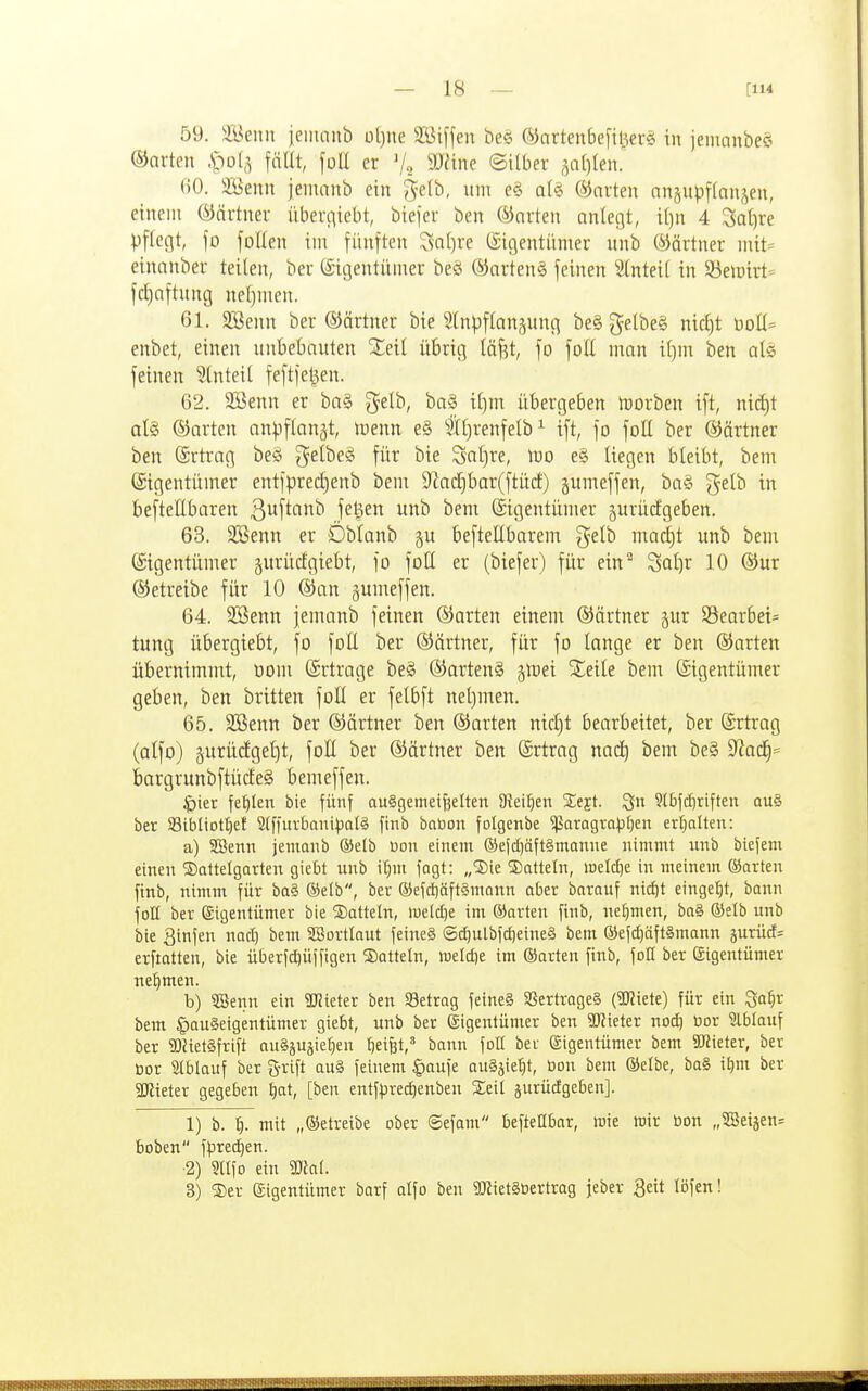 59. il^enn ieiiitinb üljue SBiffen be§ (^iartenbefinerg in jemnnbe« ©arten ,S>o(,^ fciUt, fott er V„ 9Jane ©ilber ,^n()len. ()0. 3Benn jemanb ein ^elb, «ni e§ a(§ ©arten anjupftanjen, einem ©ärtner iiberiiiebt, biejer ben ©arten anlegt, i[)n 4 3at)re Vflecit, fo foHen iin fünften '^sal)ve (Eigentümer nnb ©ärtner mit= einanber teilen, ber (Eigentümer beö ©arten§ feinen Slnteii in 33emirt= fct)aftnng neljmen. 61. 3Benn ber ©ärtner bie Slnpftanjung be§ gelbeS nic^t öoII= enbet, einen unbebauten Xetl übrig lä^t, fo foE man it^m ben als feinen 5tnteil feftfei^en. 62. 9Senn er ba§ gelb, ba§ il)m übergeben iDorben ift, nirf)t al§ ©arten anpftan^t, menn eg ?Xl)renfelb^ ift, fo foll ber ©ärtner ben (Ertrag beö gelbeS für bie Saljre, n^o e§ liegen bleibt, bem (Eigentümer entfprec£)enb bem 9^adt)bar(ftürf) gumeffen, ba§ gelb in beftellbaren ß^f^'^''''^ j^^^^ ^^^ (Eigentümer prücfgeben. 63. 9Senn er Dblanb §u befteltbarem gelb marl)t unb bem (Eigentümer gurücfgiebt, fo foll er (biefer) für ein Scil)r 10 ®ur ©etreibe für 10 ©an gumeffen. 64. 2öenn jemanb feinen ©arten einem ©ärtner jur Searbei= tung übergiebt, fo foE ber ©ärtner, für fo lange er ben ©arten übernimmt, üom (Ertrage be§ ©artenS §mei Sleile bem Eigentümer geben, ben brüten foE er felbft neljmen. 65. SBenn ber ©ärtner ben ©arten nicl)t bearbeitet, ber (Ertrag (alfo) äurüdgeljt, foE ber ©ärtner ben (Ertrag na(ä) bem be§ ^ad)== bargrunbftücfeS bemeffen. ^ter fef)Ien bie fünf ausgemeißelten Stei^^en Seft. Qn 9lbfc^tiften au§ ber SBibtiottjef SlffurbanipalS finb babon folgenbe ^aragv-a^f)en erlplten: a) 3Senn jemanb ®etb bon einem ®ejd)äft§manne nimmt unb blefem einen ©attelgarten giebt unb it^m fagt: „®ie Satteln, weld^ in meinem ©arten finb, nimm für ba§ ®elb, ber ®efcl)äft§mann aber barauf nid)t eingefit, bonn folt ber Eigentümer bie ®atteln, lueldje im ©arten finb, nehmen, ha§> ©etb unb bie 3infen nad) bem SBortlaut feineS ®d)ulbfd)e{ne§ bem ®efd)äft§mann jurüd^ erfiatten, bie üt)erfd)üffigen ©atteln, weldje im ©arten finb, foH ber (Sigentümer nef)men. b) $3enn ein 9JJieter ben betrag feine§ SSertrageS (SUktt) für ein 3a^r bem Hauseigentümer giebt, unb ber Eigentümer ben SDJieter noc^ bor 5lblauf ber 9)}iet§frift auSäujie^en Reifet,« bann foH ber Eigentümer bem SKieter, ber t)or Iblauf ber grift au§ feinem §aufe auSjie'^t, öon bem ©elbe, ba§ it)m ber aJHeter gegeben t)at, [ben entfpredjenben Seit gurücfgeben]. 1) b. i). mit „©etreibe ober ©efam befteübar, wie mir öon „SSetjen* boben ffirec^en. •2) 5nfo ein Wal 3) ®er Eigentümer barf alfo ben 9Kiet§öertrag jeber geit löfen!