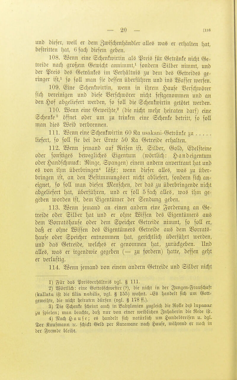 uub bicfer, lueit er bem 3jmjd)en[)änbler olles iüa§ er erl^alten [)nt, be[trttten l)nt, (ifadj btejeiii geben. 108. Söeun eine ©djenfiuirtin a(§ ^^'reig für ©etränfe nid)t be- treibe nad) o^^t)f3eni ®eiuid]t anninnnt/ fonbeun ©über nimmt, unb ber ^reis beö ©etrnnfeä im 3Ser[)ä(tniä ^^u bem beö ®etreibe§ ge* ringer i[t,^ fo foE man [ie be[jen überfiitjren unb in§ SBnfjer iperfen. 109. (Sine ©djenfmirtin, menn in i()rem |)au[e SSerfdjmörer [id) bereinigen unb biej'e Sßerjdjmörer nid)t feftgenommen unb an ben §of abgeliefert inerben, fo foE bie ©djenfmirtin getijtet werben. 110. 2yenn eine ©emeifite,^ (bie nidjt me()r [jeiraten barf) eine ©d)enfe'' öffnet ober um ju trinfen eine ©d)enfe betritt, fo foE man bie§ SBeib berbrennen. 111. SBenn eine ©c^enllüirtin 60 S£a iisakani=®etränfe §u liefert, fo foE fie bei ber ©rnte 50 betreibe erfjalten. 112. 2Benn jemanb auf Sieifen ift, ©über, ©olb, ©belfteine ober fonftige§ bemeglid)e§ Eigentum (mörtlid): ^anbeigentum ober |)anbfd)mud: 9?inge, ©pangen) einem anbern anüertraut [)at unb e§ üon i()nr überbringen-^ läfst; menn biefer aEe§, iüa§ ju über- bringen ift, an ben S5eftinrmung§ort nid)t abliefert, fonbern fic| an- eignet, fo foE man biefen 9J?enfd)en, ber baS ju überbringenbe nid)t abgeliefert f)at, überfüt)ren, unb er foE 5 fad) aEeS, mag if)m ge- geben morben ift, bem (Sigentiimer ber ©enbung geben. 113. Söenn jemanb an einen anbern eine ^oi^'^s'^iittö ®e= treibe ober ©über t)at unb er oljne SBiffen be§ Sigentümerg au? bem S^orratStjaufe ober bem ©peic|er ©etreibe nimmt, fo foE er, ba^ er oI)ne SBiffen be§ SigentümerS betreibe au§ bem S5orrat§= (jaufe ober ©peic|er entnommen t)at, geridjtlidj überfül)rt merben, unb ba§ betreibe, meldjeä er genommen Ijat, gurüdgeben. Unb aEe§, m§> er irgenbluie gegeben (= gu forbern) [)atte, beffen gei)t er öerluftig. 114. SBenn jemanb öon einem anbern betreibe unb ©Über ntd)t 1) g-ür ba§ ^rei§ber^ältni§ ügl. § III. 2) SBbrtlid): eine ©otteäfdjiuefter (?), bie lüdjt in ber Sungen-S-raufd)aft (kallatu ift bie filia nubilis, ügl. § 155) wo^int. -SS fjanbelt \id) um ©ott- geweiljte, bie nidjt t}eiratcn bürfen (ogt. § 178 ff.). 3) S)ie @d)enfe fdieint and) in Sabljlonien gugleid) bie OtoIIe beß lupanar gU ffielen; man beadjte, bn^ nur bon einer lueiblidien öntjaterin bie atebe ift. 4) gfJad) $ a u f e; e^ I)anbelt fid) natürlid) um §nnbel§reifen u. bgl. ®er SJaufmonn 2C. fd^icft ®elb ^^er ^orniuanc nad) §Qufe, wä^renb er nod) in ber 55rrcmbe bleibt.