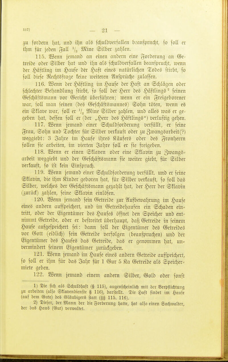 jit foubent l)at, nnb il)n n(§ fcljulbüerfnflen lisanlprndjt, fo loll er tl)in für jeben ^-aä SÜ^i»^ ©itber äa[)(en. 115. SBenn jemanb an einen cinbern eine ^^orberung an ®e= treibe ober ©ilber f)at nnb i()n al§ fcljulbuerfallen beanfprndjt, loenn ber §äft(inc| im -^auje ber |)a[t eine§ natiirlicfjen StobeS ftirbt, \o [od biefe SiecfjtSfrage feine weiteren 3ln[prücl)e gnlaffen. 116. 3Senn ber .'päftUng im cf)aufe ber §aft an ©cf)(ägen ober fdfllec^ter 33ef]anbfung ftirbt, fo foü ber §err be§ ipäftUngS - feinen ®ef(ä)äft§mann üor ®erid)t überfütiren; luenn er ein g'^eigeborener war, foll man feinen (be§ ®efd}äft§manne§) (Soljn töten, toenn e§ ein ©ftaoe mar, foH er 3J?ine ©Über jatilen, unb alleS ma§ er ge= geben f)at, beffen foß er (ber „§err be§ §äftling§) Oerluftig geljen. 117. SBenn jemanb einer ©d^ulbforberung üerfällt, er feine ^rau, ©ol^n unb %od:)tex für ©über üerfauft ober §u 3mang§arbeit(?) meggiebt: 3 SaE)re im §aufe it)re§ .fläuferS ober be§ gront)errn foHen fxe arbeiten, im üierten Saf)re fott er fie freigeben. 118. 2Benn er einen ©flaöen ober eine Sflaüin gu ßmangS* arbeit meggiebt unb ber ©efc^äftSmann fie loeiter giebt, für (Silber oerfauft, fo tft fein ©inf^^ruc^. 119. SSenn jemanb einer ©djulbforberung üerfäHt, unb er feine ©flaüin, bie il)m S^inber geboren f)at, für ©über üerfauft, fo fott ba§ ©über, meldje§ ber ®efd)äft§mann ge§af)tt [jat, ber §err ber ©ftaüin (§urücf) §at)Ien, feine ©ftaüin einlöfen. 120. SBenn jemanb fein betreibe §ur 3lufbetoaf)rung im |)aufe eine§ anbern auffpeid)ert, unb im ©etreibeljaufen ein ©c^aben eitt= tritt, ober ber (Sigentümer be§ §aufe§ öffnet ben ©peic^er unb ent= nimmt betreibe, ober er beftreitet über£)aupt, ha^ betreibe in feinem |)aufe aufgefpeid)ert fei: bann fott ber (Eigentümer be§ ®etreibe§ oor ©Ott (eiblid)) fein betreibe üerfolgen (beanfprudien) unb ber (Sigentümer be§ §aufe§ ba§ ©etreibe, ba§ er genommen f)at, un= Derminbert feinem (Eigentümer gurüdgeben. 121. SBenn jemanb im §aufe eine§ anbern ©etreibe auffpeic^ert, fo fott er ü)m für ba§ Safjr für 1 ®ur 5 (SJetretbe al§ @^eid)er= miete geben. 122. 2Senn jemanb einem anbern ©Über, (S)oIb ober fonft 1) Sie fid) als Sdiulb^aft (§ 115), augenf^einlic^ mit ber SSerpfIid)tuiig äu arbeiten (alfo ©flatienbienfte § 116), barfteHt. Sie §Qft ftnbet im ^aiife (auf bem ®ute) be§ ©läubigerä ftatt (§§ 115. 116). 2) SDieJer, ber Wann ber bie gorberung §atte, ^at alfo einen (Sad)tt)alter, ber ba§ §qu§ (©ut) öerloaltet.