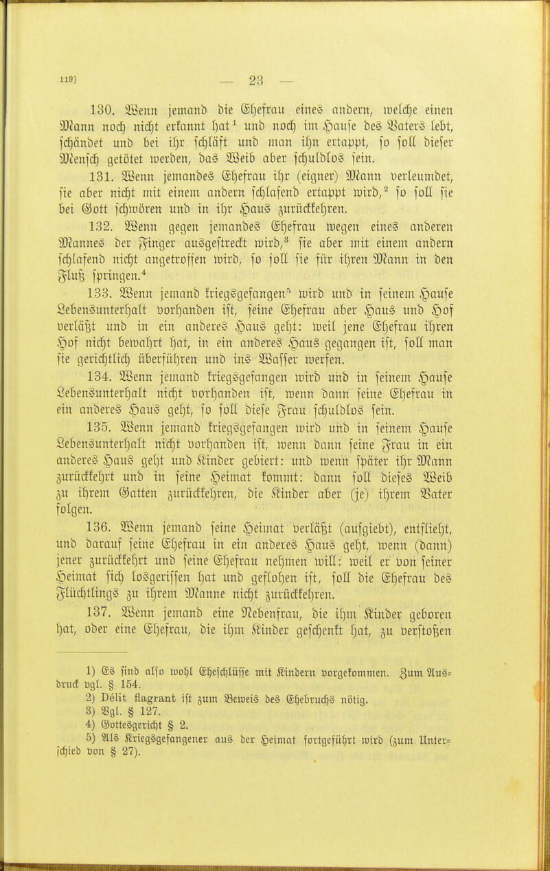 130. SSenn jemanb bte (£[)efrau eiltet anbern, lueld^e einen Wann nod) nid^t erfannt [)at^ unb nod^ im |)auie be§ 3^ater§ lebt, fdlänbet unb bei it)r fdjiäft unb man it)n ertappt, fo \oll biefeu 9)Zen)d^ tjetötet luerben, baS SBeib aber jcfiulbloS fein. 131. SSenn jemanbeg (£f)efrau i()r (eigner) SJ^ann Uerleumbet, [te aber nid^t mit einem anbern f(^(afenb ertappt rairb,''^ fo foll fie bei ©Ott fcl^iDÖren unb in il)r §au§ §urücffef)ren. 132. 3Benn gegen femanbeS (£f)efrau luegen eine§ anberen 3)?anne8 ber Ringer au^geftrecft mirb,'^ fie aber mit einem anbern [c^Iafenb nic^t angetroffen mirb, fo foll fie für iljren 9J?ann in ben glufe fpringen.* 133. SBenn femanb friegSgefangen'* irirb unb in feinem §aufe Seben§unterf)alt üorljanben ift, feine @f)efrau aber §au§ unb §of oerlä^t unb in ein anbereS ipau§ gef)t: meil jene S^efrau il}ren Öof nic^t bemal^rt f)at, in ein anbereS §au§ gegangen ift, foll man fie geric^tlid) überfiit)ren unb in§ SKaffer toerfen. 134. SBenn jemanb friegggefangen mirb uiib in feinem §aufe ßeben§unterf)alt nic^t üorfianben ift, »enn bann feine (£l)efrau in ein anbereS |)au§ gefjt, fo foH biefe g^rau fdf)utbIo§ fein. 135. SBenn jemanb friegggefangen mirb unb in feinem §aufe Seben§unterf)alt nxä)t oorljanben ift, menn bann feine g^rau in ein anbereS |)au§ get^t unb Stinber gebiert: unb menn fpäter i£)r 9J?ann gurücffefjrt unb in feine §eimat fommt: bonn foH biefe§ Sßeib p if)rem ©atten äurüctfefjren, bie S^inber aber (je) if)rem SSater folgen. 136. 3Benn jemanb feine ^eimat oerlä^t (aufgiebt), entflief)t, unb barauf feine ®()efrau in ein anbere§ ^au§ gef)t, rtenn (bann) jener gurücffefirt unb feine ®f)efrau nef)men tDiH: toeil er tion feiner |)eimat fic§ loSgeriffen f)at unb gef(of)en ift, foE bie @r)efrau be§ gtücfitlingg gu iljrem SKanne ni(^t gurücffeljren. 137. SBenn jemanb eine 9^ebenfrau, bie i^m^'inber geboren I)at, ober eine (£f)efrau, bie if)m SJ'inber gefc^enft f)at, gu üerftofeen 1) (S§ ftnb alfo luo^I (S^efdilüffe mit Ätnbevn borgefommen. Qum 3lu§= brud ögl. § 154. 2) Delit flagrant ift jum SSetueiS be§ (£^ebruc^§ nötig. 3) Sßgl. § 127. 4) ®otte§gertd)t § 2. 5) 9tl§ Kriegsgefangener au§ ber |)einiQt fortgeführt »uirb (äum Unter= fc^teb öon § 27).