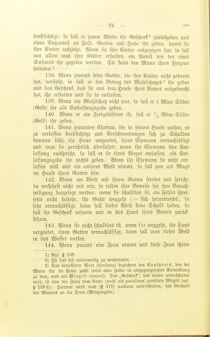 beal)fid)tiiit: fo foK er iencm SBeibe il)v (^e\d)enV ,^urürfgeben unb einen i)hiljanteil an gelb, harten unb .f^nbc il)r geben, bamit fic il)re Sl'inbcr anfätefje. 2l5enn [te i[)re .UHnber auffic;\0(]en [}at, fo foll Don nlleni lua§ tl)i-e .SlHnbcu crl)alten, ein 2(nteil luie ber eineö ©oljneö il)r gegeben luerben. Sie tann ben Wtann i(}re§ ^erjen« t)eiraten. 138. SSenn iemanb feine Gattin, bie i^)m Slinber nid)t geboren ()nt, lier[tö[5t, fo foü er ben 33etrng be§ 9J?n()(jd)al3e§i[)r geben unb ba§ ©efc^enf, bn§ fie au§ bem |)nnfe i£)re§ ^-i^ater? mitgebrad)t [jat, il^r erftntten unb fie fo enttaffen. 139. SBenn ein 9}?al)Ifd)nl^ nirf)t mar, fo foH er 1 Tlim Silber (®elb) t£)r al§ (Sntlaffungögabe geben. 140. 3Benn er ein [^reigelaffener ift, foE er ^/g Winz Silber (®elb) il)r geben. 141. STßenn jemanbe§ ©Ijefrau, bie in feinem |)aufe moljnt, e§ üerlaffen beabfid)tigt unb SSerfd)meubungen fid) §u ©djulben fommen läjjt, it)r |)au§ üergeubet, il)ren ©tjemann t»ernad)läffigt unb man fie gerid)tltd) überfül)rt: menn iljr (Sljemann it)re @nt= laffung auäfpridjt, fo foE er fie i()re§ SBegeS entlaffen, al§ (Snt= laffungSgabe nidjt§ geben. 3Benn i[)r @t)enxann fie nid)t ent= laffen mitl unb ein anbereS 2Beib nimmt, fo foü jene alg 9J?agb im §aufe il)re§ ©alten fein. 142. Söenn ein 9Beib mit it)rem ®atten ftreitet unb fpric^t: bu toerfefirft nid)t mit mir, fo füllen il)re S5emeife für il)re 33enac§= teiligung bargelegt merben: menn fie fd)ulblo§ ift, ein ?}eE)ler i^rer= feit§ nic^t bcftel)t, il)r ®atte meggel)t (== fic^ l) er umtreibt), fie fel)r öernadjläffigt, bann füll biefeS 933eib feine @d)ulb l)aben, fie füll il)r ©efc^enf nel)men unb in ba§ §au§ tl)re§ 5ßater§ 5urürf= fet)ren. 143. SBenn fie nid)t fd)ulblo§ ift, menn fie meggeljt, it)r |)au§ üergeubet, il)ren ©atten Oernad)läffigt, bann foll man biefeg SBeib in ba§ SBaffer merfen. 144. siSenn jemanb eine grau nimmt unb biefe grau i^rem 1) SSgl. § 138. 2) Sft frei fiel) anberireitig ju berrjctraten. 3) ®a§ betreffenbe SBort (tirchatu) begeidinet ben S?aufpret§, ben ber ^atin für bie grau ^atjü (irirb aber f^jöter in entgegengefel^ter entiuidhmg bem, iDa§ mir SKitgift nennen). ®a§ „®efc£)ent, ba§ baoon unterfdjieben wirb, ift eine ber ^yrau üom i8ater (mo()I alg peculium) getuäEirte TOitgift (ugl. § 159 ff.). §ierbon wirb nod) (§ 171) nudunu unterfd)ieben, ba§ ®efd)enf be§ SUianneg an bie grau (Worgengabe).
