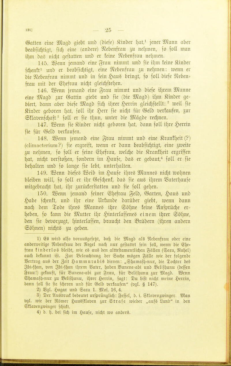 dJatten eine Wac\ö (\ieht iiitl) (biefe) .Tlinber l)at/ jener Wlann aber beabfic^ticjt, fiel) eine (anbere) ü^ebenfrnu ne()men, fo foü man tt)m bo§ nid)t geftatten nnb er feine 9iebenfran nel)nten. 145. SBenn jeninnb eine grnu nimmt unb [te i[]m feine Slinber fdienft^ nnb er beabfid]tigt, eine 9?ebenfrau jn nef)men: icenn er bie iiiebenfrau nimmt nnb in fein .öau§ bringt, fo foll biefe 9ceben= frnn mit ber ©[jefran nidjt gleid)[tet}en. 146. SBenn jemanb eine g^rau nimmt unb biefe iijrem 9J?nnne eine 9[)?agb gur ®attin giebt unb [ie (bie 5Kagb) i[)m ^inber ge= biert, bann aber biefe 9J?agb fic| it)rer |)errin gleidjfteltt: - iDeit fie ^inber geboren f)at, füll il)x |)err fie nid)t für ©elb üerfaufen, §ur @flat)enfd)aft foll er fie tl)un, unter bie 3[Rägbe red)nen. 147. SSenn fie SÜnber ntc§t geboren f)at, bann foll il)re §errin fie für ®elb öerfaufen. 148. SBenn jemanb eine ^xau nimmt unb eine ^ranft)eit (?) (climacterium?) fie ergreift, inenn er bann beabfidjtigt, eine gleite §u netjmen, fo foll er feine (£l)efrau, luelc^e bie S!ranf^eit ergriffen l)at, nic^t üerfto^en, fonbern im §aufe, ba§ er gebaut,'^ foll er fie bet)alten unb fo lange fie lebt, unterljalten. 149. SBenn biefeS Söeib im §aufe il}re§ 3)Zanne§ nid)t tüot)nen bleiben totll, fo foll er ilir ®efd3enf, baS fie au§ iljrem 35aterl)aufe mitgebracht Ijat, il)r gurüderftatten unb fie foll get)en. 150. SBenn jemanb feiner (äl)efrau gelb, ©arten, §au§ unb |)abe fd)enft, unb it)r eine Urfunbe barüber giebt, menn bann nad) bem Xohe iljreg 9}?anne§ il)re ©öl)ne feine 2lnfprü(^e er= t)eben, fo fann bie SO?utter iljr |)interlaffene§ einem il)rer @öt)ne, ben fie beüorjugt, E)interlaffen, braucht ben Srübern (ii)ren anbern ©öljnen) nichts gu geben. 1) ®§ irivb alfo borouSgefe^t, ba^ bie SRagb nl§ ^^ebenfrau ober eine anberiveitige ^JJebenfrau bev Siegel nadj nur geftattet fein foll, wenn bie @^e= frau ItnberlüS bleibt, wie e§ au§ ben altteftamentlicf)en %äüen ((Saro, 9?a^el) aui) befannt ift. Qut: Sßeleuctitung ber ©aclje mögen ^^öHe wie ber folgenbe SBertrog ou§ ber Qdt §Qmmurabi§ bienen: „®^omaf^=nur, bie S;od)ter be§ Sbi=f^Qn, oon Sbi=f^an itjrent ^ater, '^aben 33unene-abi unb Selif^unu (beffen grrau!) gefauft, für 58unene=Qbi jur grau, für Sijelif^unu jur SlJagb. SSenn ©^omaf^^nur ju Selif^unu, i^rer |)errin, fagt: S)u bift nicl)t meine |)errin, bann fotl fie fie fcf)eren unb für ®elb öerfaufen (ögl. § 147). 2) SSgl. |)agar unb ®ara 1. Wo\. 16, 4. 3) S)er ?lu§brucf bebeutet urf^rünglid): g-effel, b. i. ©flnbengminger. Wan ogl. inie ber aiömer ^auäftlaöen jur Strafe loieber „auf§ Sanb in ben (gflaoenjtüinger fd)i(ft. 4) b. ^. bei fid) im .^aufe, nid)t wo anberS.