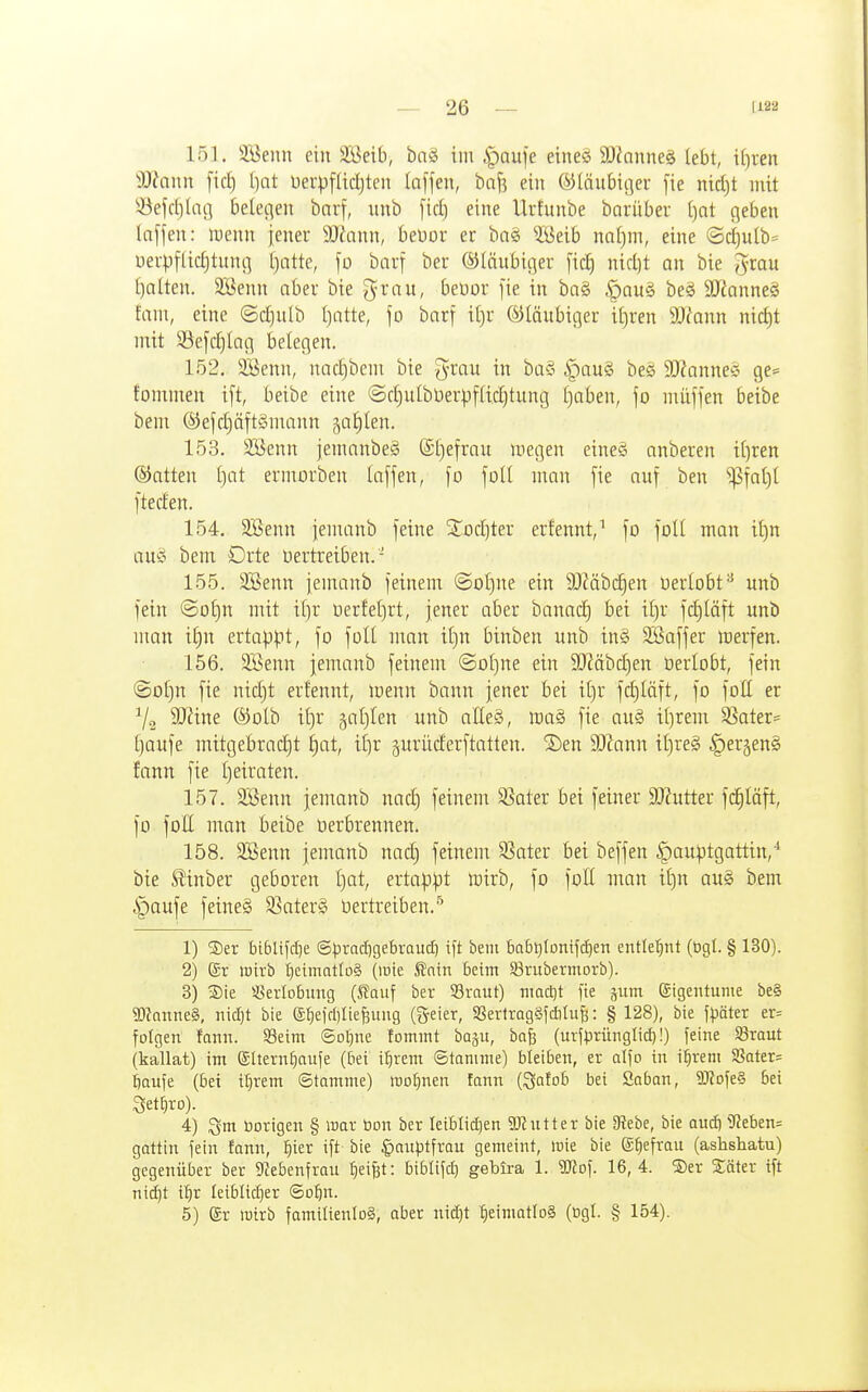 151. 3Benn ein 3Beib, bn§ im ^aufe eine^ SJfnuneä lebt, if)ren Sfffann fic^ t^at üerpflidjteu laffeu, ba^ ein ®(äubicjer fie nid)t mit 33efdi(acj belegen bnrf, unb [ic^ eine Urfunbe barüber ()at geben taffen: li^enn ieneu Mann, bettor er ba§ ?öeib nal)m, eine ©ctjulb^ üerpflid}tung Ijatte, ]o bavf ber ®Iäubi(]er [id) nid)t an bie J^rau I)nlten. 3Senn aber bie grau, beüor [ie in ba§ §au§ beg SDZanneS fam, eine @d)ulb I}atte, fo barf it)r ©laubiger it)ren 9Jfann nid)t mit Sefdjlag belegen. 152. SJenn, nad)bem bie g^rau in ba§ §au§ bes 9!J?anneö ge= fommen ift, beibe eine ©d)uIbDerp[[id)tung f)aben, fo müjjen beibe bem ®efd)äft§mann ^aJiIen. 153. SBenn jenmnbeg (£l)efrau megen eine§ anberen i[)ren ©atten t)at ermorben laffen, fo foU man [ie auf ben ^faü)t fteden. 154. 3Benn jemanb feine 3;od)ter erfennt,^ fo foü man il)n aug bem Orte üertreiben. ' 155. SBenn jemanb feinem @Dl)ne ein 9JMbc§en oerlobtunb fein @ol)n mit it)r oerfeljrt, jener aber hanaii) bei iljr fc^läft unb ntan i£)n ertappt, fo füll man it)n binben unb in§ SBaffer merfen. 156. 3Senn jemanb feinem ©ot)ne ein SOMbdjen oerlobt, fein ©otjn fie nidjt erfennt, menn bann jener bei iljr fd)läft, fo foll er äRine ®olb il)r galjlen unb alleä, ma§> fie au§ tt)rem 33ater= Ijoufe mitgebrad}t t)at, it)r gurüderftatten. 2)en SD^ann il)re§ ^erjenS fann fie Ijeiraten. 157. SBenn jemanb nad) feinem S3ater bei feiner 3)?utter fd^läft, fo foll man beibe Oerbrennen. 158. SBenn jemanb nad) feinem SSater bei beffen ^auptgattin,* bie S^inber geboren l)at, ertappt toirb, fo foll man i£)n au§ bem §aufe feineä SSaterS Oertretben.^ 1) ®er biblifdie ©pradigebraud] ift bem f)abt)lDmfcf)en entlel^nt (bgl. § 130). 2) gr wirb t)cimatlü§ (luie Snin beim SBrubermorb). 3) ®ie Verlobung (ßauf ber 33raut) macljt fte gum eigentume be§ TOnnne§, nidjt bie (£^eid)liej3uug ®eier, aSevlragSfditiifj: § 128), bie f^jöter er= folgen fonn. 93eim ©o^ne fommt bagu, bafi (urf^jrünglid)!) feine 93raut (kallat) im ©Itern^aufe (bei i:^rcm ©tonime) bleiben, er alfo in i:^rem SSater= fiaufe (bei il}rem Stamme) WDf)nen fann {^alob bei Saban, 9JiDfe§ bei 4) Qm borigen § war bon ber Ieiblid)en Sßntter bie 3?ebe, bie aucft 9?eben= gattin fein fann, :^ier ift bie §anptfrau gemeint, wie bie g^efrau (ashshatu) gegenüber ber 9Zebenfrau ^ei^t: biblifd) gebira 1. mo\. 16,4. ®er Säter ift nii^t i^r Ieiblid)er Qoiin. 5) er wirb famiIienIo§, aber nidjt :^eimatlD§ (ngt. § 154).