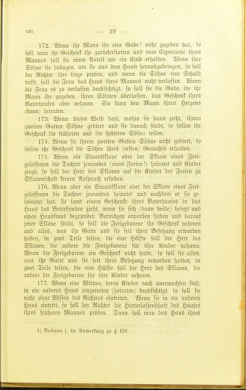 172. ii>enu i()r iWann ilir eine ®abe^ nietet i]ec]eben tnit, fo füll man ©el'djenf it)r 5itrucfer[tatten unb Uoiii (Sigentuine tt)re!5 9J?anne^5 foll [ie einen 5{nteit luie ein Stinb er[)nlten. 3Benn i[)re Söf)ne [ie brängen, um fie auä bem §aufe I)erau§5ubrini]cn, fo foU ber 9Jicfjtei- ilire Qa(\s prüfen, unb luenu bie ©iUjne eine (Sd)ulb trifft, foll bie Jrau ba§ i^)auS i()rev 9Jianne§ nicljt üertaffen. 2i>enn bie [vrau e§ gu üertaffen benbfid)tigt, fo foll fie bie ®abe, bie it)r iOtann i()r gegeben, i()ren ©ü[)nen iiberlaffen, baä ©efdjenf il)re§ 3Saterf)aufeg aber nel)tnen. ©ie fann ben d)la\m iijreä |)eraen§ (bann) t)eiraten. 173. 9Benn biefeS S.'öeib bort, looljin fie bann äie£)t, i[)reni äioeiten ©atten @öl)ne gebiert unb fie banadj ftirbt, fo foUen il)r ®efd)enf bie frütjeren unb bie fpäteren @öl)ne teilen. 174. SBenn fie if)rem ätoeiten ©atten ©öf)ne nid^t gebiert, fo foden iijx ®efd)enf bie ©öt)ne i§re§ (erften) ®ema§I§ erl)aiten. 175. 2Benn ein ©taatSfftatie ober ber ©üaüe eine§ 5rei= getaffenen bie S^oc^ter jemanbeä (eineS freien!) l)eiratet unb ^inber geugt, fo folt ber |)err beö @f(a0en auf bie ^inber ber freien gu ©üaüenfc^aft feinen 5lnfprud) erljeben. 176. 3Benn aber ein ©taatgfflaüe ober ber ©flaüe etneS 3^rei= gelaffenen bie Xoc^ter jemanbeS I)eiratet unb nad)bem er fie ge= f)eiratet ^at, fie famt einem ©efc^enfe if)re§ SSaterljaufeS in ba§ ^au§ be§ SSetreffenben gieljt, loenn fie fid) (bann beibe) befe^t unb einen ipauSftanb begrünbet, SSermögen erlDorben Ijaben unb barauf jener ©fiaoe ftirbt, fo foll bie greigeborene if)r ®efd)enf ne£)men unb atleg, lua§ if)r ®atte unb fie feit tt)rer S5efe§ung ermorben f)aben, in äluei Seile teilen, bie eine |)älfte folt ber §err be§ ©ftaoen, bie anbere bie greigeborene für if)re Slinber nef)men. SBenn bie greigeborene ein ®efd)enf nid)t tjatte, fo foU fie al(e§, mag ifir ®atte unb [ie feit itjrer SSefegung ertoorben ()atten, in jjnei Xeile teilen, bie eine |)älfte fotl ber §err be§ ©ftaüen, bie anbere bie greigeborene für if)re Stinber net)nien. 177. SBenn eine SBittioe, beren ^inber nod) unerraac^fen finb, in ein anbereg §au§ einzutreten (tjeiraten) beabfid)tigt, fo foU fie nic^t oljne SBiffen be§ 9iid)ter§ eintreten. SBenn [ie in ein anberes §au§ eintritt, fo fotl ber 9Mjter bie §intertaffenfd)aft be§ ^aufeg it)re§ frütjeren 9Jianne§ pxü]m. ©ann fott man ba§ i^au§ if)re§