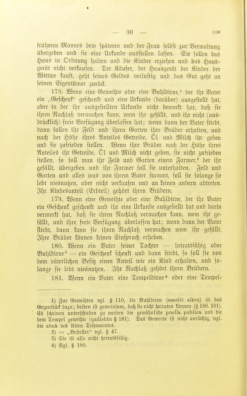 früt)ei-eu iü^aimeö hm f^äteien unb ber J^rau ~]elb\t gitr i^enunltunc^ übeucieben itnb fie eine Urfunbe auöftellen Itiffen. ©ie joUen baei .|)nit^ in Drbnuug t)alten unb bie Slinber erjietjen unb baö ^au§= gerät nidjt Uerfaufen. ^Der St'äufer, ber .öauägeröt bcr ftinber ber SBittlDe fauft, gel)t feineS ©elbeS üerluftig unb baS ®ut ge[)t an feinen ©igentiuneu ^uriicl:. 178. 3Benn eine ®en)eit)te ober eine S3ul)lbtrne/ ber if)r SBater ein „®efcf)enf tjefdjenft unb eine Urfunbe (barüber) ausigefteHt [)Qt, aber in ber it)r auSgeftellten Urfunbe nidjt bemerft [)at, ba^ fte it)ren 9^ad)(af3 üerniadjen fann, lueni if)r gefällt, unb ii)r nid)t (au§= brüdUd)) freie Verfügung überlnffen f)at; inenn bann ber 5Sater ftirbt, bann follen i()r g^elb unb iljren ©arten i[)re 33rüber eri)alten, unb nad^ ber |)öf)e it)re§ 5Inteile§ betreibe, Dt unb i^r geben unb fie gufrieben fteKen. 3Benn i()re Sörüber nad) ber |)ö£)e if)reS 5lnteile§ if)r betreibe, Öl unb 9J?itd) nid)t geben, fie nid^t pfrieben ftellen, fo foH man i[)r ^elb unb ©arten einem ^armer,'' ber i[)r gefällt, übergeben unb i[)r g^armer fott fie untert)alten. gelb unb ©arten unb aEe§ \va§> üon it^rent SSater ftammt, foß fie folange fie lebt nieSnu^en, aber nid)t üerfaufen unb an feinen anbern abtreten. 3t)r SlinbeSanteil ((Srbteil) get;ört if)ren Srübern. 179. SBenn eine ®elnei()te ober eine S3uI)Ibirne, ber ii)r SSater ein ©efc^enf gefdjenft unb iljr eine Urfunbe auSgefteEt f)at unb barin üermerft i)üt, bafs fie it)ren 9'?ad)Ia^ oermadjen fann, tuem iü)r ge^ fällt, unb it)re freie ä^erfügung überlaffen l)at; lüenn bann ber S3ater flirbt, bann fann fie itjren 9?ad)Ia6 oermac^en wem ifjr gefällt, Sf)re SSrüber fönnen feinen ©infprud) erfjeben. 180. 3Benn ein SSater feiner Xod)ter — £)eirat§fät)ig ober $8u£)Ibirne^ — ein ©efdjenf fdjenft unb bann ftirbt, fo foH fie üon bem üäterlidjen 33efi^ einen Slnteil tüie ein ^inb erhalten, unb fD= lange fie lebt nieänu^en. St)r S^ac^Iafe ge[)ört if)ren S5rübern. 181. SBenn ein SSater eine 5lem^)elbirneober eine Stempel^ 1) gut ®ewei^ten Ogl. § 110, bie 58uf)Ibirne (amelit zikru) ift ba§ ©egenftüc! baju; beiben ift gemeinfam, bafe fie nid^t l^eiraten fönnen (§ 180.181). (£§ fc^einen unterftfiieben werben bie gemö'^nltc^e puella publica unb bie bem Sempel geloeil^te (qadishtu § 181). ®q§ ©ewerbe ift nidjt anrüd}ig, ögl. bie zönä be§ ^Iten SeftamenteS. 2) = „Seftetter ögt. § 47. 3) ©ie ift alfo nid)t ^eirat§fä£)ig. 4) aSgt. § 180.