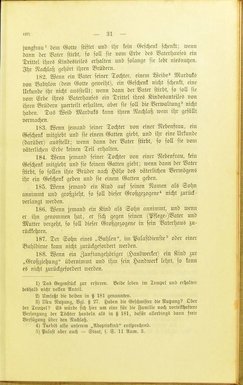 jungfrau^ beiii ©ottc [tiftet itnb if)r fein &)e)d)ent fcl)entt; luenn bann ber 3?iater fttubt, fo foH [ie Dom (Srbe beö Q^aterljaufeö ein ©rittel tf)re« iTinbe§teile§ exl)alten unb folcincje [ie lebt nie§nul^en. SJ)r D^ac^Iafe gel]ort i(}ren 23'riibern. 182. 2Benn ein ^Batev feiner Zod}tev, einem Söeibe^ SWarbufö öon 33nbl)lDn (bem ©otte gelDeif)t), ein ®efcf)enf nicljt fd)enft, eine Urfunbe it)r nic^t auÄftellt; menn bann ber ^ater ftirbt, fo foü fie uom S-rbe iljreS 9.^aterf)aufe§ ein ©rittet itireS l£inbeganteüe§ öon if)ren 5?'rübern guerteitt ert)alten, aber fie foE bie SSerwaltung^ nid)t rjaben. ©a§ SSeib 9Karbu!§ !ann i()ren 9^acJ)Iaf3 meni i[)r gefällt öermad)en. 183. äöenn jemanb feiner %od)tex öon einer S^iebenfrau, ein ®efd)enf mitgiebt unb fie einem ©atten giebt, unb i()r eine Urfunbe (barüber) augfteüt; luenn bann ber SSater ftirbt, fo foC fie öom oäterlic^en @rbe feinen %dl erijalten. 184. SSenn jemanb fetner %o<S)tev öon einer 9^ebenfrau, fein ©efc^enf mitgiebt unb fie feinem ©atten giebt; lüenn bann ber 53ater ftirbt, fo foHen i^re a^rüber nac^ §öl)e be§ üäterlic^en 35ermögen§ i^r ein ©efd^enf geben unb fie einem ©atten geben. , 185. 3öenn jemanb ein ^inb auf feinen 91amen al§ ®Df)n annimmt unb grofeäietjt, fo foß biefer ©rofegejogene'^ nic^t äuritcf= öerfangt icerben. 186. SSenn jemanb ein S^inb al§ ©or)n annimmt, unb irenn er if)n genommen I)at, er ficf) gegen feinen (^flege=)33ater unb aJJutter tierge^t, fo folt biefer ©rofegejogene in fein 5ßaterf)au§ gu= rücffe^ren. 187. ©er Oo^n eine§ „Suf)Ien, im ^ataftbienfteober einer 5Buf)Ibirne fann ni(^t ^uriicfgeforbert merben. 188. 3Benn ein ßunftangeijöriger (^anblrerfer) ein tinb gur „©ro^äie:§ung übernimmt unb if}m fein §anbraer! tef)rt, fo fann e§ nid)t §urücfgeforbert merben. 1) S)a§ ©egenftüd jur erfteren. S3eibe leben im Xtmpü unb er'^alten beS^alb nicf)t boHen 2tnteil. 2) ITmfafet bie beiben in § 181 genannten. 3) Ilku 9iu^img, SSgl. § 27. §Qben bie ®efd]rtifter bie 5ßufeung? Ober ber Sempel? g§ mürbe fid) l^ier um eine für bie gamilie nod) öorteil|aftere Sßerjorgung ber 2ijd)ter :^anbeln qI§ in § 181, bafür aHerbingä bann freie SSerfügung über ben 9fad}Iafe. 4) Tarbit olfo unferem „3lboptibtinb entfpred)enb. 5) ^alaft aber auc^ = Staat, f. @. 11 ?lnm. 3.