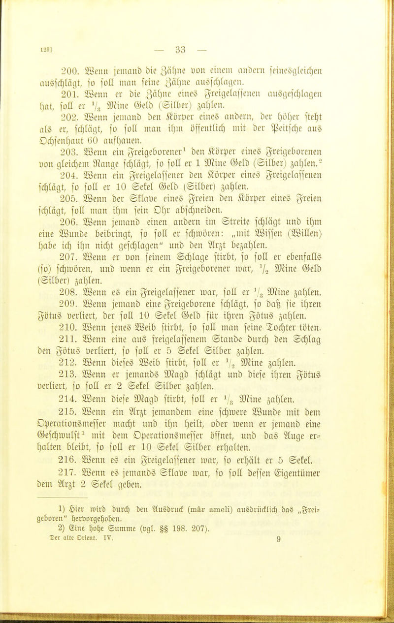 '200. ilHMut iollIall^ t)ie c>äi]ne Uon einem aiiDeni [einecnjlcicljen auüfd)Iäc]t, )o loU iiuiit feine S^l]nc amid)ia(\n\. 201. Iföenn er bie 3'^'^)'-' '•''^'^ J^'^Ul^^''!!'^'^ intö;]efd)la(]en l)at, füll er ^^^'i»*^ (öilLierj 5al)(en. 202. JBenn ieniaut) ben Slörper eineö anbcrn, ber ()ö()er [tel)t nlö er, lct)(iii]t, )ü foU man ifjm önentlid) mit ber ^eitfdje au& Dd)ienl)ant (50 aiif[)auen. 203. Söenn ein J-reigeborener^ ben Körper eine» g^reiqeborenen üon tjleid)em 3iancje id)lä(\t, fo foE er 1 Wuu ®elb (Silber) ?,a^)fen. ' 204. iiöenn ein gi'eiGelL-ifjener ben .törper eineo ^reigelaffenen jc^lüijt, \o )oä er 10 ©efel ®elb (©Über) ^aiilen. 205. SSenn ber ©flaue eine» [yreien ben Sl'örper eine'ä freien fcf)Iägt, [od man if)m fein Df)r abfdjneiben. 206. SBenn jemanb einen anbern im ©treite fdjläf|t unb tt)m eine SBunbe beibringt, fo foU er fdjiDÖren: „mit SSiffen (SBillen) f)abe id) if)n nidjt gefdjlagen unb ben Sfrjt be^aljlen. 207. SSeitn er l3on feinem @d)(age ftirbt, fo foll er ebenfallg (fo) fc^tuören, unb roenn er ein greigeborener mar, 7-2 ^-^^i^e ©elb (©über) 5aI)Ien. 208. 2Benn e^i ein greigetaffener mar, foU er 9!)?ine jatjlen. 209. 2öenn jemanb eine greigeborene fdjlägt, fo baf? fie tf)ren 5ötu§ üerliert, ber foE 10 ©efel ®elb für t|ren %ötn§ ^aljlen. 210. 2Senn jeneS 2Seib ftirbt, fo foH man feine Xod)ter töten. 211. SSenn eine au§ freigelaffenem ©taube burd) ben ©d^Iag ben g'ötuy üerüert, fo foü er 5 ©e!el ©über jatjlen. 212. SBenn biefeS SBeib ftirbt, fott er 'j, SOZine saljlen. 213. 2Benn er jemanbS 50?agb fd}(ägt unb biefe ü)ren ^ötuS uerliert, fo foH er 2 ©elel ©über jafjlen. 214. aSenn biefe 9J?agb ftirbt, foü er V.s 9^tne jaljlen. 215. 3Benn ein ^U-jt jemanbem eine fd)mere 3Bunbe mit bem Operationämeffer madjt unb if)n f)eüt, ober menn er jemanb eine ©efcl^mulft^ mit bem DperationSmeffer öffnet, unb ba§ 5tuge er= ()alten bleibt, fo foü er 10 ©efel ©ilber eri)oIten. 216. 2Benn e-o ein greigelaffener mar, fo erf)ält er 5 ©efel 217. 2Benn jemanbS ©flaöe mar, fo foH beffen Eigentümer bem 2tr§t 2 ©efel geben. 1) §ier wirb burc^ ben StuSbrucf (mär ameli) auSbrücflid) ba§ „grei« geboren ^erüorge^oben. 2) eine ^D£)e Summe (ögl. §§ 198. 207). 3)cr Qltc Orient. IV. 9