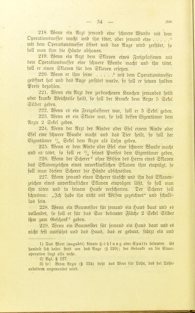 218. Söenn ein Sli-jt jenianb eine frfjiuere SBiinbe mit bem OVercitiLiiu?incffer marfjt unb i()ii tötet, ober jenumb eine ' mit belli Dperation^Jineffer öffnet unb bas5 $(uße inirb gerftört, fo foll uuin i()in bie .S^iänbe nbljcmen. 219. 2öenn ein 5lr§t beni ©tdiDen eine§ ^reigelnffenen mit bem Dperation§nicffer eine fd)luere JÖunbe mac^t unb i^n tötet, foH er einen ©flaüen für ben ©flnüen erfel^en. 220. 2Benn er if)ni feine i mit bem D)3eration§meffer geöffnet f)nt unb ba§ Stuge gerftört mürbe, fo foH er feinen Ijaibm ^^rei§ fcegaljlen. 221. 3Benn ein ^Irgt ben äerBrocJ)enen tnod^en jemanbeg f)eilt ober franfe SBeic^teite I)eilt, fo foll ber ^ranfe bem Strjte 5 ©efel (Silber geben. 222. Söenn e§ ein greigelaffener mar, foH er 3 ©eM geben. 223. 3Senn e§ ein ©flnüe mar, fo foH beffen (Eigentümer bem Slrgte 2 ©efel geben. 224. SBenn ber Slrjt ber 9?inber ober (Sfet einem 9linbe ober ©fei eine fdjmere SBunbe macEit unb ba§ 2;ier J)eitt, fo foH ber (Sigentümer ®^^d bem ^trjte al§ Sof)n geben. 225. SBenn er beut 9?inbe ober @fel eine fcE)mere 2Bunbe madjt unb e§ tötet, fo foK er ^4 feine§ ^reife§ bem Sigentümer geben. 226. 2öenn ber ©djerer'-^ of)ne Sßiffen be§ §errn eineg ©flaoen ba§ @flal)en§eid)en eineg unüerläufliefen ©üalien it)m einprägt, fo foE man biefem ©d)erer bie §änbe abfdjneiben. 227. 2Senn jemanb einen @d)erer täufd)t unb iC)n ba§ @f(aüen= geic^en eine§ unöerfäuflid}en ©flaüen einprägen lä^t, fo foH man if)n töten unb in feinem §aufe tierfd)arren. 2)er ©euerer foü fdjmören: „Sd)' tjobe i()n nid)t mit SSiffen gegeic^net unb fd)ulb= Io§ fein. 228. SBenn ein 93aumeifter für iemanb ein öau§ baut unb e§ öoEenbet, fo foU er für ba§ @ar bebauter glä(^e 2 ©efel Silber i^m §um ®efd)enf^ geben. 229. 2Benn ein S3aumeifter für femanb ein |)au§ baut unb e§ nic^t feft auSfüIjrt unb ba§ §au§, ba§ er gebaut, ftürjt ein unb 1) ®aä SBort (nagabti) törntte § ö ^ I u n g ober ©)3alte bebeuten. (£§ ^anbelt fic^ babei ftet§ um ba§ Sluge (§ 220); ber ©ebnnte an bie ©taar= o|)eration liegt atfo na^e. 2) m- § 127. 3) fo! 58eim Slrjte (§ 224) fte^t ba§ SBort für ßo^n, ba§ bei So^n= arbeitern angetuenbet wirb.