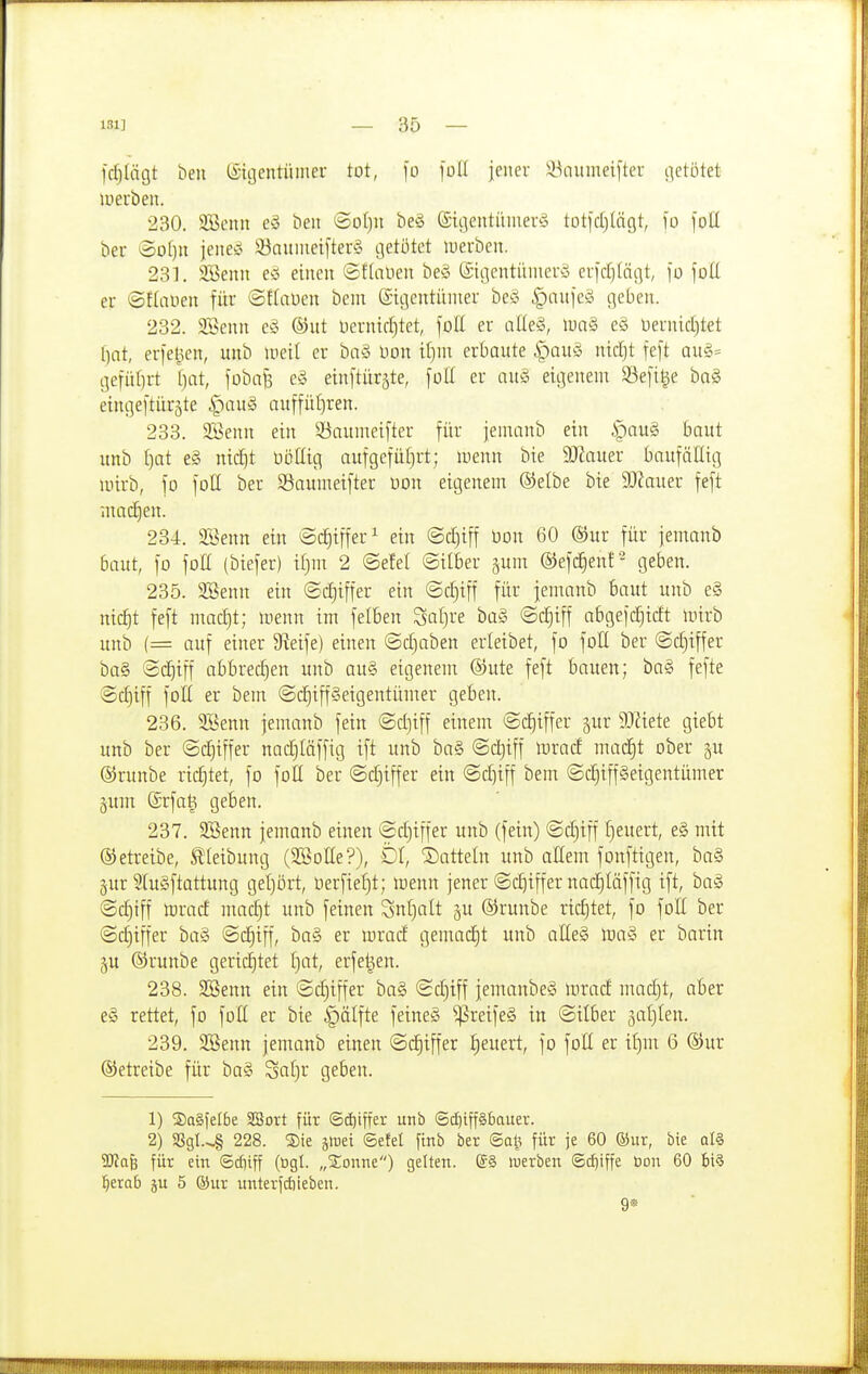 fdjlägt ben (Eigentümer tot, fo [oII jener 33aumei[ter getötet luerben. 230. SBenn eS ben ©ot)n be§ Sigentinnerg totjctilägt, ]o )ott ber ^o[)n jeneiS 33auuiei[ter§ getötet luerben. 231. 3!ßenn einen ©ftanen beg ©igentiinierö euidjlägt, ']o \oU. er ©flauen für ©flaüen bem eigentiuner beg |)iniieg geben. 232. 233enn cg ©ut öerniff)tet, füll er alleg, lung eg üernicfitet ()nt, erfet^en, unb lueil er bng Don itjm erbaute i^aug mcf)t feft aug= gefitt)rt f)at, fübajs eg einftürjte, füll er aug eigenem S3efi|e bag eingeftiir^te i^aug auffül}ren. 233. Sßenn ein 93aumeifter für jemanb ein |)aug baut unb ()at eg nic^t üöttig aufgefüf)rt; menn bie 9Hauer baufällig mirb, fo füll ber S^aumetfter üüu eigenem ®elbe bie $Diauer feft machen. 284. äöenn ein ^Sc^iffer^ ein ©c^tff bon 60 ®ur für jemanb baut, fo foH (biefer) if)m 2 @efel ©itber §um ©efc^enf- geben. 235. SBenn ein ©cEjiffer ein ©c^iff für jemanb baut unb eg nid^t feft macf)t; menn im felBen Saf)re bag ©d^iff abgejc^idt mirb unb (= auf einer Steife) einen ©d)aben erleibet, fo foU ber ©c^iffer ba§ ©c^iff abbred)en unb aug eigenem ©ute feft bauen; bag fefte ©c^iff foK er bem ©d^iffgeigentümer geben. 236. 3Benn jemanb fein ©d)iff einem ©c^iffer ^ur Mete giebt unb ber ©c|iffer nadEjläffig ift unb bag ©c^iff mrad mad§t ober ^u ©runbe richtet, fo foH ber @d)tffer ein ©diiff bem ©d^iffgetgentümer pm ®rfa§ geben. 237. 3Benn jemanb einen ©d)iffer unb (fein) ©d)iff I)euert, eg mit Oetreibe, Stieibung (SBoEe?), DI, Datteln unb allem fonftigen, bag §ur ^(ugftattung gel)ört, berfiefjt; icenn jener ©c£|iffer nad^Iäffig ift, bag ©c|iff mrad madjt unb feinen Snl)alt 5U ©runbe richtet, fo foE ber ©diiffer bag ©c^iff, bag er mrad gemacht unb aHeg mag er barin p ©runbe gerichtet f)at, erfe^en. 238. SBenn ein ©c^iffer bag ©djiff jemanbeg mrad madjt, aber eg rettet, fo foH er bie §älfte feineg ^reifeg in ©Uber ^afjlen. 239. 3Benn jemanb einen ©dE)iffer J)euert, fo foll er if)m 6 ®ur ©etreibe für bag Sat)r geben. 1) ®a§fet6e SBovt für ©d)iffer unb @d)iff§£iauer. 2) S8gI.-§ 228. ®te jlrei ©efet ftnb ber <Sal} für je 60 ®ur, bie qI§ 2ßa& für ein (5cf)iff (ögl. „S:onne) gelten. (SS werben ®d]iffe üon 60 bi§ l^erab ju 5 ®ur unterfdiieben. 9*