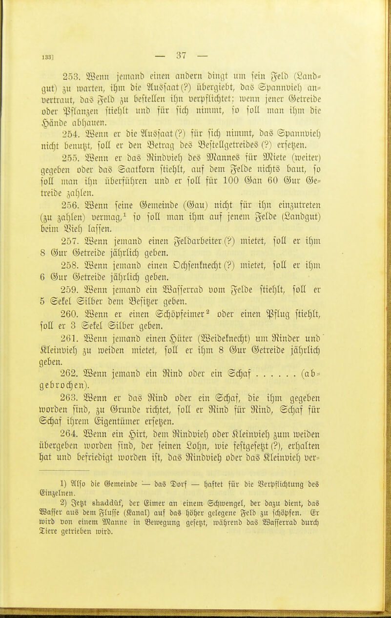133] 253. SBenn jemanb einen anbern bini^t nni [ein g^elb (Sanb= gut) 5U lücirten, i^nt bie Slui^fnat (?) übergiebt, bnö (Spnnnüiel) an= üertrmtt, ba^^ ^etb ju beftellen it}n uerpfücljtet; luenu jener (betreibe ober ^;]^flan(^en [tiel)(t unb für [idj ninunt, )ü foE man it^m bie |)änbe abliauen. 254. SBenn er bie 5[u3iaat (?) für ficf) nimmt, bn§ ©pannüiel) nicf)t benagt, foü er ben iBetrag beö S3eftengetreibe8 (?) erfe^en. 255. Söenn er ba§ 9?inbüiet) be§ Wanm§ für SJZiete (iDeiter) gegeben ober baS 8aatforn ftief)It, auf bem gelbe nicCjt§ baut, fo fott man ii)n überfüf)ren unb er foE für 100 ®an 60 ®ur ®e= treibe gafjlen. 256. SBenn feine ©emeinbe (®au) ntc^t für if)n einzutreten (§u 3a[)Ien) uermag,^ fo foll man if)m auf jenem g^elbe (Sanbgut) beim ^ief) laffen. 257. 2Benn jemanb einen g^elbarbeiter (?) mietet, füll er i[)m 8 ®ur ©etreibe jäf)rlic^ geben. 258. SBenn jemanb einen Dd)fenfnec§t (?) mietet, foK er if)m 6 ®ur ©etreibe jäf)rlt(^ geben. 259. 2Senn jemanb ein SSafferrab Dom g^elbe ftter^It, füll er 5 ©efel (Silber bem Sefiger geben. 260. 3Benn er einen ©d^öpfeimer^ ober einen ^flug ftie^It, foE er 3 Sefel ©Über geben. 261. 2Benn jemanb einen §üter (SöetbefnecJit) unt 9?inber unb' ^letnbieE) ^u rtjeiben mietet, foH er i()m 8 ®ur ©etreibe jäf)rlic^ geben. 262. Söenn jemanb ein Siinb ober ein @d§af (ab = gebrochen). 263. Söenn er ba§ SRinb ober ein ©c^af, bie t^m gegeben tüorben finb, ju ©runbe ricE)tet, foH er S^inb für 9itnb, (Scl)af für ©c^af i^rem Eigentümer erfe^en. 264. SBenn ein i^irt, bem Siinbtitef) ober 5lleinbief) §um meiben übergeben morben finb, ber feinen So[)n, mie feftgefe^t (?), erf)atten l^at unb befriebigt morben ift, ba§ 5Rinböie{) ober ba§ ^teinüiel) öer= 1) ?nfo bie ©emeinbe — ba§ 5)orf — haftet für bie 5ßerpfUcf)tung be§ ©injelneii. 2) ^e^t shaddüf, ber (Sinter an einem (Sd)WengeI, ber bnju bient, ba§ SBaffer qu§ bem g-Iuffe (S?anal) auf ba§ :^i5^er gelegene gelb fc^i3|)fen. ßr tüirb öon einem SJlanne in ^eioegung gefegt, roä^renb ba§ SBafferrab burd) Stere getrieben wirb.