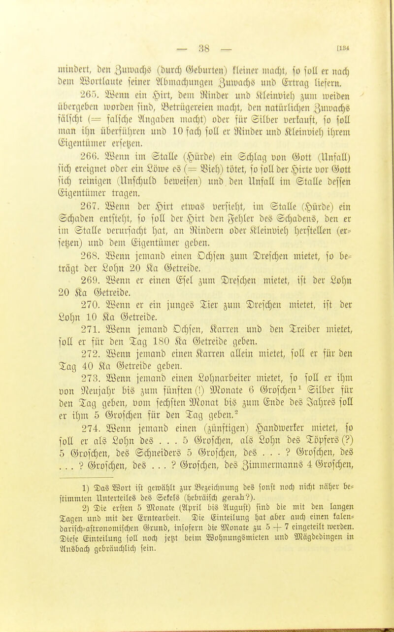 minbeit, ben ßuwacljäi (biircl) ©eburten) fleiuer mad)t, fü joU er md) bem 3Büi-tlaute feinei- 3(bmadjunflen ^uii^üd)!? unb Srtmg Uefern. '26:1. äBenn eilt ^^kt, bem SÜnber unb Slteinüie() juiii lueiben übergeben luorben finb, 33etriigereten innrf)t, ben natürüd)en ^ini-'nrf)^ fälfdjt (= falfd)e 'iHugnbcn inad)t) ober für ©itber üerfnuft, ]o füll man il)n überfüljren unb 10 fad) foU er Mnber unb Äleinüiel) itjrem CSigentünier erfe^en. 266. 2öenn im ©toae (§ürbe) ein ©c^Iacj üon ®Dtt (Unfall) fid) ereignet ober ein Üom e§ (= 33ie()) tötet, fo foE ber §irte üor @ott fid) reinigen (Unfd)ulb benjeifen) unb ben Unfaü im ©tatie beffen (Stgentünier tragen. 267. SBenn ber §irt etlnaS Oerfiel)t, im ©taüe (^ürbe) ein (Schaben entftet)t, fo fott ber §irt ben ^et)Ier be§ ©d)aben§, ben er im ©taHe üerurfad)t f)at, an 5Rinbern ober SÜeinüiel) I)erftetten (er= feigen) unb bem ©igentünrer geben. 268. 3Benn jemanb einen Dd)fen gum S)re)d)en mietet, fo be= trägt ber Sor)n 20 Sta betreibe. 269. SBenn er einen @fet gum 5Drefd)en mietet, ift ber öo[)n 20 ©etreibe. 270. SBenn er ein jungeS Slier gum S)refd^en mietet, ift ber ßDl)n 10 Sla ©etreibe. 271. SBenn jemanb Dd)fen, J^arren unb ben Xxeihex mietet, foE er für ben ^ag 180 Äa betreibe geben. 272. SBenn jemanb einen Slarren allein mietet, fott er für ben SCag 40 Ua ©etreibe geben. 273. Söenn jemanb einen ßoCjnarbeiter mietet, fo foK er il)m oon 9teujaf)r big gum fünften (!) 9)ionate 6 ®rofd)en^ ©über für ben Xao, geben, üom fec^ften Womt bi§ ^um @nbe be§ Sal)re§ foH er tl)m 5 ©rofc^en für ben ^^ag geben.- 274. SBenn jemanb einen (künftigen) ^anbtoerler mietet, fo foE er al§ ßof)n be§ . . . 5 ®rofd)en, al§ Sot)n be§ ^öpferS (?) 5 ©rofc^en, be§ ©c|neiber§ 5 ©rofc^en, be§ . . . ? ©rofc^en, be§ . . . ? ©rofc^en, be§ . . . ? ®rofcf)en, be§ ßimmermannä 4 ®rofd)en, 1) ®a§ SSort ift getr)ät)It jut S3ejetcfiuung be§ fonft nod) md)t nätjtx 5e= ftimmten Unterteiles be§ ©efelS (^ebräifd) gerah?). 2) ®ie erften 5 Womit (äpiH In§ 3tuguft) finb bie mit ben langen Sagen unb mit ber erntearöeit. ®ie Einteilung tjat aber auct) einen falen= barifd)=QftrDnDmifd)en ®runb, infofern bie WomU 5 + 7 eingeteilt werben. ®iefe (ginteilung fotl nod) jetU beim 3Bo:^nung§mieten unb SKägbebingen in 9ln§6a(^ gebräuif)Iic[) fein.