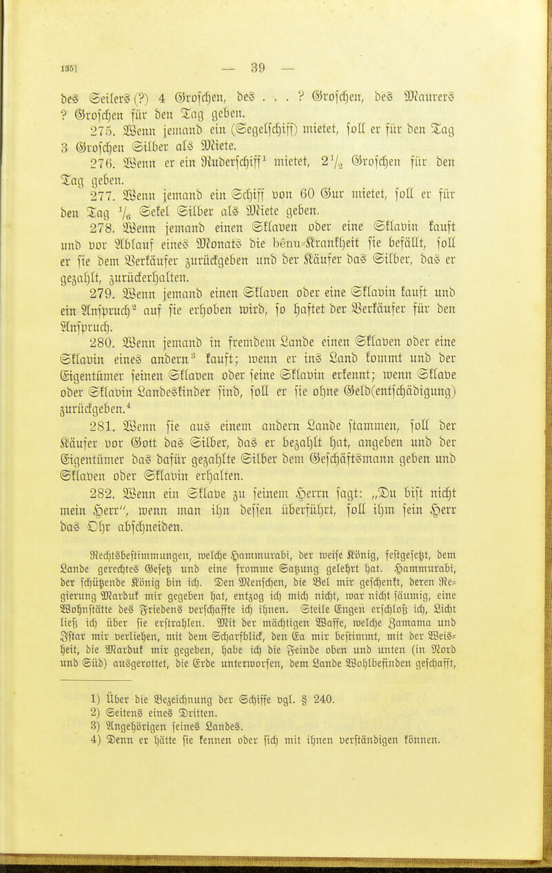 be§ @eiler§(?) 4 ©füldjen, be§ . . . ? ©rojdjen, be§ 9J?aurer§ ? ©rofc^en für beu %aQ cjeben. 275. 2Benn jeinanb ein (©eöclfdjtn) mietet, foll er für ben %üq 3 ®rofd)en ©über al5 9:)ttete. 276. SBeitn er ein 9ütberfd)iff^ mietet, 27.. ®uofd)eu für beu 2^ag geben. 277. 9Senn jemanb ein ©djiff üon 60 ®ur mietet, foll er für ben Xaq % ©efel ©über at§ SO^iete geben. 278. Senn jemanb einen ©ftnüen ober eine @!tatiin fauft unb üor 5tb(auf eine?^ Wlomm bie benu^^-anff)eit fie befällt, foU er fie bem S^erfäufer jnrücfgeben unb ber Käufer ba§ ©über, ba§ er gegnfilt, 5urüdert)alten. 279. SSenn jemanb einen @f(aöen ober eine ©flaöiu fauft unb ein 3(nfprud) auf fie erljoben mirb, fo ^aftet ber SSerfäufer für ben Slnfprudj. 280. SBenn jemanb in frembem Sanbe einen ©flaüen ober eine ©flaüin eines anbern^ !auft; menn er in§ Sanb f'ommt unb ber Eigentümer feinen ©flaOen ober feine ©flaoin erfennt; roenn ©flabe ober ©fiaoin SanbeSÜnber finb, fott er fie oI)ne @elb(entfc|äbigung) jurürfgeben.^ 281. SBenn fie au§ einem anbern Sanbe ftammen, foli ber S^äufer oor ©Ott ba§ ©über, ba§ er beäa£)It [)at, angeben unb ber Eigentümer ba§ bafür gejafjite ©Über bem ®efc^äft§mann geben unb ©flauen ober ©ffaOin erf)alten. 282. SBenn ein ©flaüe gu feinem ^^exm fagt: „©u bift nid)t mein §err, menn man Ü)n beffen überfüf)rt, foE ü)m fein §err ba§ Df)r abfdjneiben. 9ied)t§5eftimniungen, roeldje ^ammuvabt, ber weife Äönig, feftgefe^t, bem Sanbe gerechtes ®efe§ unb eine fromme ©a^ung gelehrt ^at. |)ammura6i, ber fi^ü|enbe Äönig bin id). SDen Sl^enfdjen, bie ^et mir gefd)entt, beren ffte- gierung 5!Jarbuf mir gegeben ^at, entjog id) mid) nid)t, war nid)t fäumig, eine SBo^nftätte be§ ^JriebenS berfc^affte icb i^nen. ©teile Sngen erfc^Io^ id), Sidit liefe ic^ über fie erftra^ten. W\t ber mäd)tigen SBaffe, weld)e gamama unb Sffar mir öerlie'^en, mit bem ®d)arfblicf, ben Sa mir beftimmt, mit ber 2Bei§= l^eit, bie SDfarbuf mir gegeben, ^abe ic^ bie g-einbe oben unb unten (in JJorb unb ©üb) ausgerottet, bie @rbe unterworfen, bem Sanbe SSo^Ibefinben gefd)afft. 1) Über bie SBejeidinung ber @d)iffe ögl. § 240. 2) ©eitenS eine§ dritten. 3) Slngeijörigen feine§ Sanbe§. 4) S)enn er I)ätte fie tennen ober fic^ mit i^nen toerftänbigen fönnen.