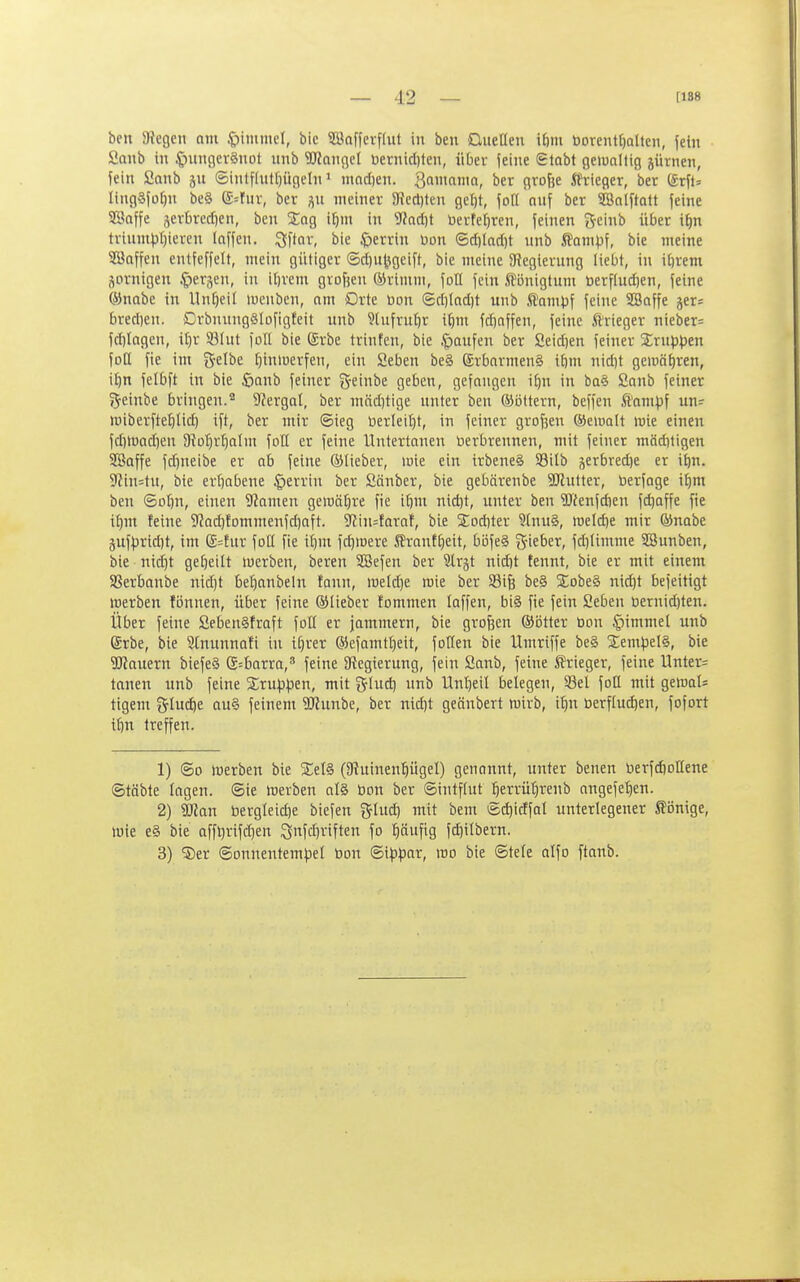 ben 9?egen nm .^)immel, bic SBofferffut in ben QueÜen i6m borent^alten, fein öanb in ^inngcvSnot nnb Wangcl betnicl)ten, über feine (Bleibt geiuciltig jürnen, fein Sanb ©intflut()ügeln' madjen. Qanmnia, ber große Jfrieger, bet förft» lingSfo^n be§ (£=fuv, ber p meiner 3}ect)ten gel)t, foß onj ber SBalftatt feine SBaffe jerbrecfien, ben Sag i^im in S5}ad)t berteljrcn, feinen gcinb über i^n triumpt)ieren laffen. ^ftor, bie $)errin Uon (5d)Iad)t unb ^ampl bie meine SBaffen entfeffelt, mein gütiger (5d)u^geift, bie meine 9^egierung liebt, in i^rem Sornigen .^lerjen, in il)vem grofjen ©riiiun, foll fein .Königtum berflud)en, feine ©nabe in Un[)eil lucuben, nm Orte Don (5d)Iad)t unb ftompf feine Sßnffe jer= breriien. DrbnungSlofigfeit unb Slufrufir i^m fd)nffen, feine ftrieger nicber= fd)Ingen, it)r 93(nt foll bie ßrbe trinfen, bie .Raufen ber Seid)en feiner Xrnp^jen foH fie int i^-dbt ^inluerfen, ein Seben be§ ®rbnrmen§ iöm nid)t gemn^ren, i^n felbft in bie öcinb feiner geinbe geben, gefangen i^n in ba§ Conb feiner »^■einbe bringen.'' 9?ergal, ber mäd)tige unter ben ©öttern, beffen Sl'nni:pf un? iniberfte^lid) ift, ber mir ©ieg Uerleil}t, in feiner grofjen ®einait »uie einen fd)tüad)en 9iot)rt)aIm foH er feine Untertanen üerbrennen, mit feiner mäditigen SSaffe fd)neibe er ob feine ©lieber, loie ein trbeneS S3ilb jerbred)e er it)n. S^iustu, bie evf)abene §errin ber Sänber, bie gehärenbe 9Jlutter, üerfage i^m ben Solln, einen 9famen gewälire fie i^m nid)t, unter ben 3Jfenfd)en fd)affe fie if)m feine 3?ad)!ommenfd)aft. 3?in=taraf, bie 2;od)ter 9(nu§, weldie mir ®nabe 5Uf)jrid)t, im E=fur fotl fie ii)m fd}lDere Äranffieit, böfe^ g'ie^'er, fd)(imme 28unben, bie nid}t getjeilt luerben, beren SBefen ber Slrjt nidit tennt, bie er mit einem aSerbanbe nid)t bel^anbeln fann, roeld)e raie ber Sife be§ 5Eobe§ nici)t befeitigt merben fiinnen, über feine ©lieber fommen laffen, bi§ fie fein Seben t)ernid)ten. Über feine Seben§fraft foll er jammern, bie großen ®i3tter öon §immel unb Erbe, bie Stnunnafi in tfjrer ©efamtfieit, follen bie Umriffe be§ Xem^oelS, bie dauern biefe6 G^borra,^ feine ntcgierung, fein Sanb, feine Ärieger, feine Untere tauen unb feine Siru^j^jen, mit f^Iud) unb Unl)eil belegen, 33el foH mit gewaU tigern glucke au§ feinem ?Wunbe, ber nid)t geänbert wirb, il^n öerffuc^en, fofort i^n treffen. 1) So werben bie SEelS (iRuinenpgel) genonnt, unter benen DerfdioOene ©täbte lagen, ©ie werben al§ bon ber ©intflut :^errüt)renb nngefe^en. 2) Man öergleid)e biefen glud) mit bem ©^icffal unterlegener tiinige, wie e§ bie affl)riftf)en Qnfdiriften fo t)'dn\\Q fd}ilbern. 3) S)er ©onnentempel t)on @i|5par, wo bie ©tele olfo ftanb.