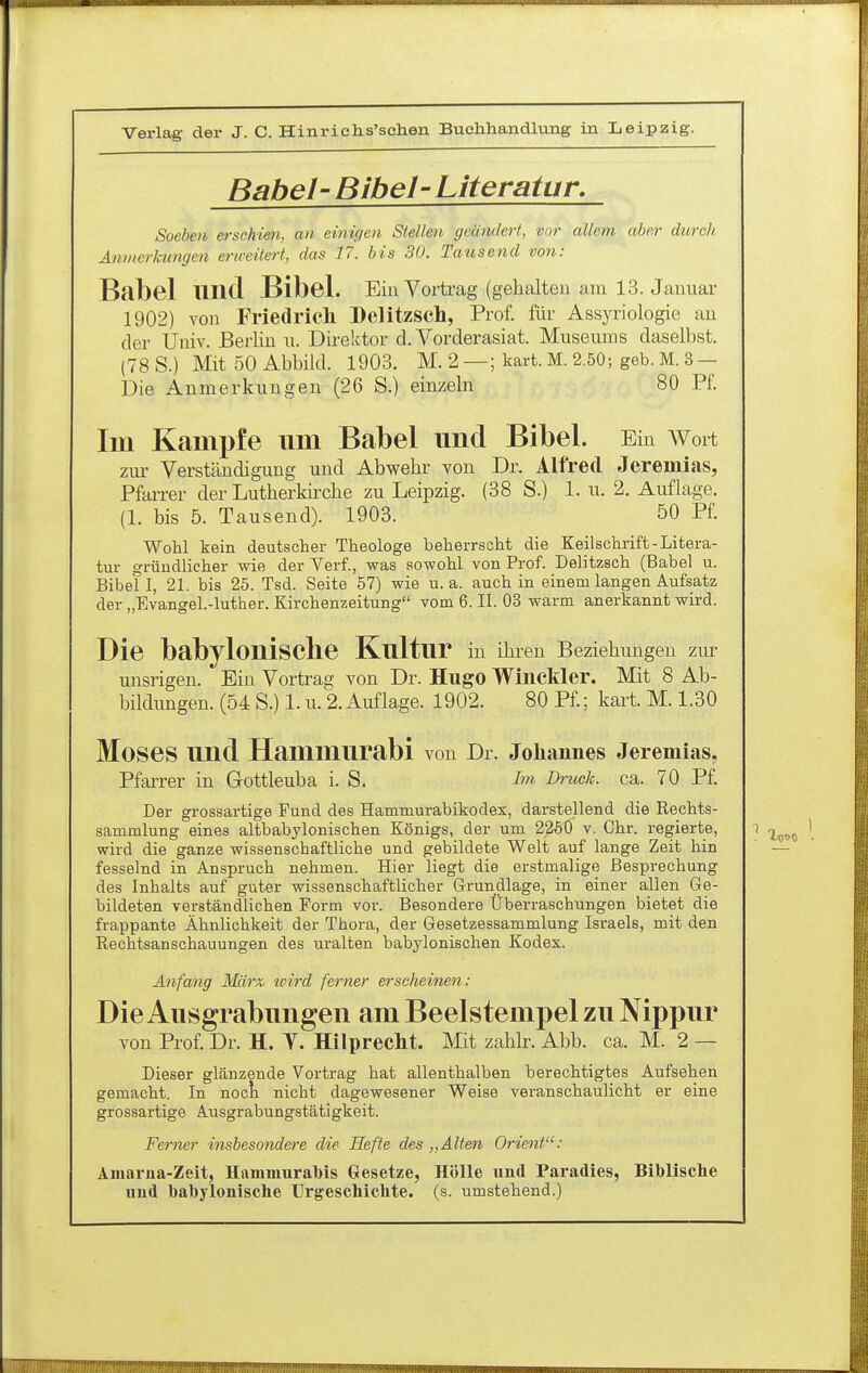 Babel' Bibel-Literatur, Soeben erschim, an einigen Stellen geändert, vor allem aber durch Anmerkungen erweitert, das 17. bis 30. Tausend von: Babel und Bibel. Em Voi-trag (gehalten am 13. Jauuar 1902) von Friedrieh Delitzsch, Prof. für Assyriologie an der Uuiv. Berlin n. Direktor d. Vorderasiat. Museums daselbst. (78 S.) Mit 50 Abbild. 1903. M. 2 —; kart. M. 2.50; geb. M. 3 — Die Anmerkungen (26 S.) einzeln 80 Pf. Im Kampfe um Babel und Bibel. Ein AVort zur Verständigung und Abwehr von Dr. Alfred Jeremias, Pfarrer der Lutherkirche zu Leipzig. (38 S.) 1. u. 2. Auflage. (1. bis 5. Tausend). 1903. 50 Pf. Wohl kein deutscher Theologe beherrscht die Keilschrift-Litera- tur gründlicher wie der Verf., was sowohl von Prof. Delitzsch (Babel u. Bibel I, 21. bis 25. Tsd. Seite 57) wie u.a. auch in einem langen Aufsatz der „Evangel.-luther. Kirchenzeitung vom 6. II. 03 warm anerkannt wird. Die babylonische Kultur in ihren Beziehungen zur misrigen. Ein Vortrag von Dr. Hugo Wiiickler. Mit 8 Ab- bildungen. (54 S.) 1. u. 2. Auflage. 1902. 80 Pf.; kart. M. 1.30 Moses und Hammurabi von Dr. Johannes Jeremias, Pfarrer in Gottleuba i. S. Im Druck, ca. 70 Pf. Der grossartige Fund des Hammurabikodex, darstellend die Rechts- sammlung eines altbabylonischen Königs, der um 2250 v, Chr. regierte, i wird die ganze wissenschaftliche und gebildete Welt auf lange Zeit hin fesselnd in Anspruch nehmen. Hier liegt die erstmalige Besprechung des Inhalts auf guter wissenschaftlicher Grundlage, in einer allen Ge- bildeten verständlichen Form vor. Besondere Überraschungen bietet die frappante Ähnlichkeit der Thora, der Gesetzessammlung Israels, mit den Rechtsanschauungen des uralten babylonischen Kodex. Anfang Marx, tcird ferner erscheinen: Die Ausgrabungen am Beelstempel zu Nippur von Prof. Dr. H. Y. Hilprecht. Mit zahlr. Abb. ca. M. 2 — Dieser glänzende Vortrag hat allenthalben berechtigtes Aufsehen gemacht. In nock nicht dagewesener Weise veranschaulicht er eine grossartige Ausgrabungstätigkeit. Ferner insbesondere die Hefte des „Alten Orient: Äiiiarna-Zeit, Hammurabis Gesetze, Hölle und Paradies, Biblische uud babylonische Urgeschichte, (s. umstehend.)