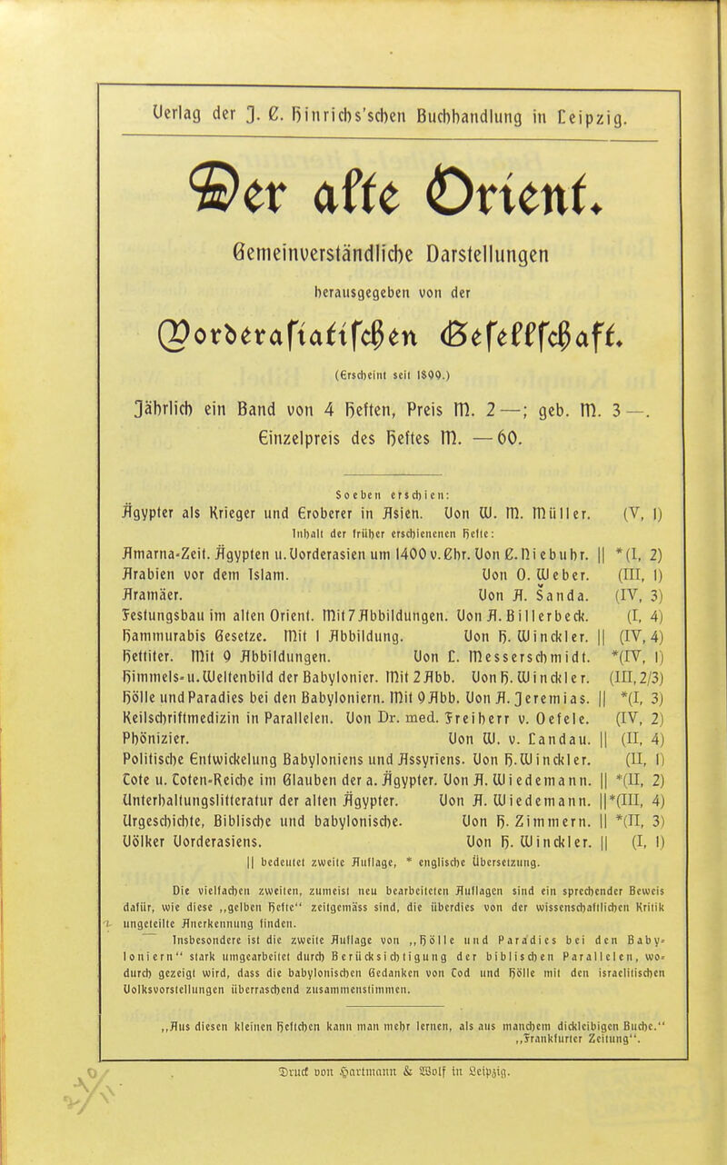 ©er afte Övünt ßemeinverständlicbe Darstellungen herausgegeben von der (ersd)Cint seil 1899.) Jährlich ein Band von 4 Reften, Preis m. 2—; geb. m. 3—. Einzelpreis des Reftes m. —60. Soeben etjcbien: Ägypter als Krieger und Gröberer in Asien, üon Iii. m. mtili er. (V, |) liiball der frübcr crscbieiicncn Rcftc: flmarna-Zeit. Ägypten u.Uorderasien um 1400 v.gbr. Don g.Di cbubr. || *(I, 2) Arabien vor dem Islam. Don 0. (lieber. (HI, 1) flramäer. Uon fl. Sanda. (IV, 3) Jestungsbau im alten Orient, mit?Abbildungen. Don A. Billerbeck. (I, 4) Bammurabis Besetze, mit I Abbildung. Uon R. lUinckler. || (IV, 4) Rettiter. mit 0 Abbildungen. Uon C. ITiesserscbmidt. *(IV, I) Rimmels^ u. Oleltenbild der Babylonier. mit 2 Abb. üon R. lU i n ck I e r. (IE, 2/3) Rolle undParadies bei den Babyloniern. mit 9Abb. Uon A. Jeremias. || *(I, 3) Reilsci)riftmedizin in Parallelen. Uon Dr. med. Sreiberr v. Oefele. (IV, 2) Phönizier. Uon Iii. v. Candau. || (II, 4) Politische entwickclung Babyloniens und Assyriens. Uon R.lUinckier. (II, I) Cote u. Coten-Reiche im Glauben der a. Ägypter. Uon A. lUi edcmann. || *(II, 2) Unterbaltungslitteratur der alten Ägypter. Uon A. Wicdemann. ||*(III, 4) Urgeschichte, Biblische und babylonische. Uon R. Zimmern. II *(n, 3) Uölker Uorderasiens, Uon R. ÜJinckier. || (I, 1) II bedculcl Eweiic Huflage, * englische Überseiziuig. Die vielfachen zweiten, ziinicisl neu bearbeiteten JTuflagcn sind ein sprect)ender Beweis dafür, wie diese gelben Rcfte zeilgcniäss sind, die überdies von der wisscnscbafilicben Kritik 1- ungeteilte Anerkennung finden. Insbesondere ist die zweite Auflage von ,,l)ölle und Paradies bei den Baby^ 1 oni ern  stark umgearbeitet durcb B er Ii ck si cb tigun g der bibliscben Parallelen, w)o= durcb gezeigt wird, dass die babyloniscbcn Bedanken von Cod und Rolle mit den israelitiscben Uolksvorstellungen iibcrrascbcnd zusammenstimmen. ,,J?ns diesen kleinen I)cftcbcn kann man niebr lernen, als aus mand)cm dickleibigen Bucbe. ,,Trankfnrter Zeitung. SvucE Doii .^-inrtniniin & SSolf in Scipäifl.