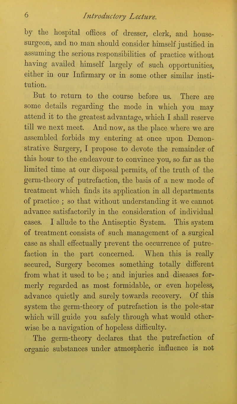 by the hospital offices of dresser, clerk, and house- surgeon, and no man should consider himself justified in assuming the serious responsibilities of practice without having availed himself largely of such opportunities, either in our Infirmary or in some other similar insti- tution. But to return to the course before us. There are some details regarding the mode in which you may attend it to the greatest advantage, which I shall reserve till we next meet. And now, as the place where we are assembled forbids my entering at once upon Demon- strative Surgery, I propose to devote the remainder of this hour to the endeavour to convince you, so far as the limited time at our disposal permits, of the truth of the germ-theory of putrefaction, the basis of a new mode of treatment which finds its application in all departments of practice ; so that without understanding it we cannot advance satisfactorily in the consideration of individual cases. I allude to the Antiseptic System. This system of treatment consists of such management of a surgical case as shall effectually prevent the occurrence of putre- faction in the part concerned. When this is really secured, Surgery becomes something totally different from what it used to be; and injuries and diseases for- merly regarded as most formidable, or even hopeless, advance quietly and surely towards recovery. Of this system the germ-theory of putrefaction is the pole-star which will guide you safely through what would other- wise be a navigation of hopeless difficulty. The germ-theory declares that the putrefaction of organic substances under atmospheric influence is not