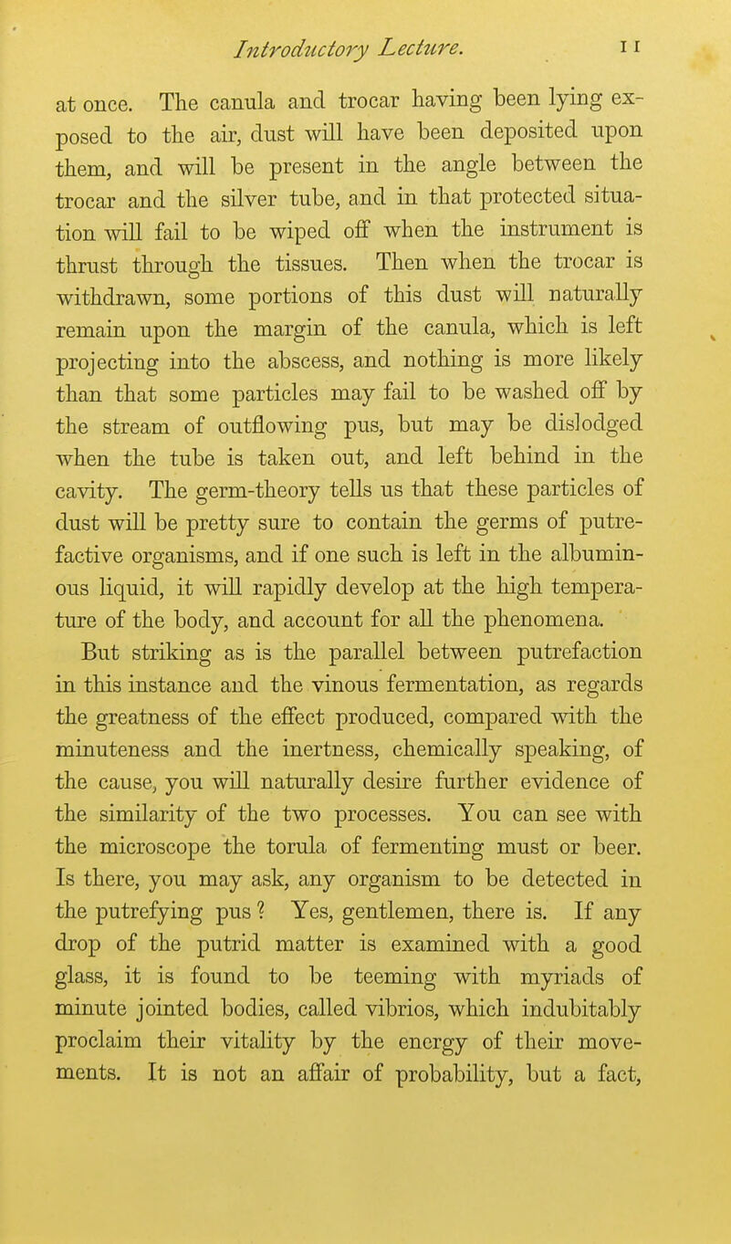 at once. The canula and trocar having been lying ex- posed to the air, dust will have been deposited upon them, and will be present in the angle between the trocar and the silver tube, and in that protected situa- tion will fail to be wiped off when the instrument is thrust through the tissues. Then when the trocar is withdrawn, some portions of this dust will naturally remain upon the margin of the canula, which is left projecting into the abscess, and nothing is more likely than that some particles may fail to be washed off by the stream of outflowing pus, but may be dislodged when the tube is taken out, and left behind in the cavity. The germ-theory tells us that these particles of dust will be pretty sure to contain the germs of putre- factive organisms, and if one such is left in the albumin- ous liquid, it will rapidly develop at the high tempera- ture of the body, and account for all the phenomena. But striking as is the parallel between putrefaction in this instance and the vinous fermentation, as regards the greatness of the effect produced, compared with the minuteness and the inertness, chemically speaking, of the cause, you will naturally desire further evidence of the similarity of the two processes. You can see with the microscope the torula of fermenting must or beer. Is there, you may ask, any organism to be detected in the putrefying pus 1 Yes, gentlemen, there is. If any drop of the putrid matter is examined with a good glass, it is found to be teeming with myriads of minute jointed bodies, called vibrios, which indubitably proclaim their vitality by the energy of their move- ments. It is not an affair of probability, but a fact,