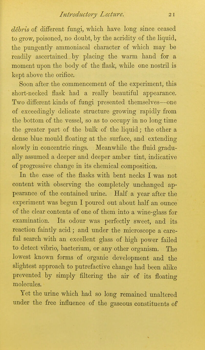 debris of different fungi, which have long since ceased to grow, poisoned, no doubt, by the acridity of the liquid, the pungently ammoniacal character of which may be readily ascertained by placing the warm hand for a moment upon the body of the flask, while one nostril is kept above the orifice. Soon after the commencement of the experiment, this short-necked flask had a really beautiful appearance. Two different kinds of fungi presented themselves—one of exceedingly delicate structure growing rapidly from the bottom of the vessel, so as to occupy in no long time the greater part of the bulk of the liquid; the other a dense blue mould floating at the surface, and extending slowly in concentric rings. Meanwhile the fluid gradu- ally assumed a deeper and deeper amber tint, indicative of progressive change in its chemical composition. In the case of the flasks with bent necks I was not content with observing the completely unchanged ap- pearance of the contained urine. Half a year after the experiment was begun I poured out about half an ounce of the clear contents of one of them into a wine-glass for examination. Its odour was perfectly sweet, and its reaction faintly acid ; and under the microscope a care- ful search with an excellent glass of high power failed to detect vibrio, bacterium, or any other organism. The lowest known forms of organic development and the slightest approach to putrefactive change had been alike prevented by simply filtering the air of its floating molecules. Yet the urine which had so long remained unaltered under the free influence of the gaseous constituents of