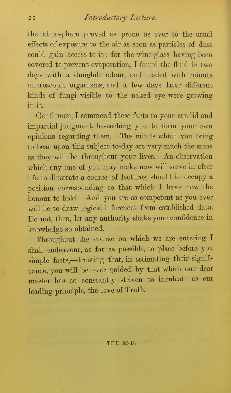 the atmosphere proved as prone as ever to the usual effects of exposure to the air as soon as particles of dust could gain access to it; for the wine-glass having been covered to prevent evaporation, I found the fluid in two days with a dunghill odour, and loaded with minute microscopic organisms, and a few days later different kinds of fungi visible to the naked eye were growing in it. Gentlemen, I commend these facts to your candid and impartial judgment, beseeching you to form your own opinions regarding them. The minds which you bring to bear upon this subject to-day are very much the same as they will be throughout your lives. An observation which any one of you may make now will serve in after life to illustrate a course of lectures, should he occupy a position corresponding to that which I have now the honour to hold. And you are as competent as you ever will be to draw logical inferences from established data. Do not, then, let any authority shake your confidence in knowledge so obtained. Throughout the course on which we are entering I shall endeavour, as far as possible, to place before you simple facts,—trusting that, in estimating their signifi- cance, you will be ever guided by that which our dear master has so constantly striven to inculcate as our leading principle, the love of Truth. THE END.