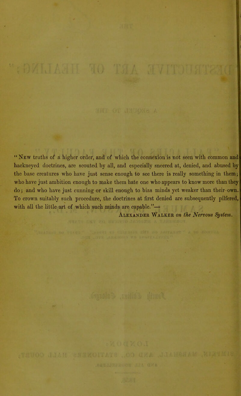  New truths of a higlier order, and of which the connexion is not seen with common and hackneyed doctrines, are scouted by all, and especially sneered at, denied, and abused by the base creatures who have just sense enough to see there is really something in them; who have just ambition enough to make them hate one who appears to know more than they do; and who have just cunning or skill enough to bias minds yet weaker than their own. To crown suitably such procedure, the doctrines at first denied are subsequently pilfered, with all the little art of which such minds are capable.— Alexander Walker on the Nervous System.