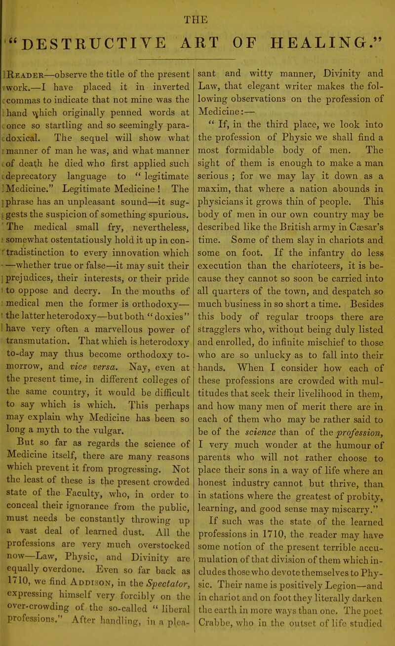 DESTRUCTIVE ART OF HEALING. IReader—observe the title of the present vwork.—I have placed it in inverted c commas to indicate that not mine was the l hand Nvhich originally penned words at i once so startling and so seemingly para- tdoxical. The sequel will show what r manner of man he was, and what manner I of death he died who first applied such I deprecatory language to  legitimate ] Medicine. Legitimate Medicine ! The I phrase has an unpleasant sound—it sug- ;. gests the suspicion of something spurious. ' The medical small fry, nevertheless, ! somewhat ostentatiously hold it up in con- ftradistinction to every innovation which —whether true or false—it may suit their ] prejudices, their interests, or their pride I to oppose and decry. In the mouths of ; medical men the former is orthodoxy— 1 the latter heterodoxy—butboth doxies ! have very often a marvellous power of transmutation. That which is heterodoxy to-day may thus become orthodoxy to- morrow, and vice versa. Nay, even at the present time, in different colleges of the same country, it would be difficult to say which is which. This perhaps may explain why Medicine has been so long a myth to the vulgar. But so far as regards the science of Medicine itself, there are many reasons which prevent it from progressing. Not the least of these is the present crowded state of the Faculty, who, in order to conceal their ignorance from the public, must needs be constantly throwing up a vast deal of learned dust. All the professions are very much overstocked now—Law, Physic, and Divinity are equally overdone. Even so far back as 1710, we find Addison, in the Spectator, expressing himself very forcibly on the over-crowding of the so-called  liberal professions. After liaTidUng, in a plea- sant and witty manner. Divinity and Law, that elegant writer makes the fol- lowing observations on the profession of Medicine:—  If, in the third place, we look into the profession of Physic we shall find a most formidable body of men. The sight of them is enough to make a man serious ; for we may lay it down as a maxim, that where a nation abounds in physicians it grows thin of people. This body of men in our own country may be described like the British army in Caesar's time. Some of them slay in chariots and some on foot. If the infantry do less execution than the charioteers, it is be- cause they cannot so soon be carried into all quarters of the town, and despatch so much business in so short a time. Besides this body of regular troops there are stragglers who, without being duly listed and enrolled, do infinite mischief to those who are so unlucky as to fall into their hands. When I consider how each of these professions are crowded with mul- titudes that seek their livelihood in them, and how many men of merit there are in each of them who may be rather said to be of the science than of the profession, I very much wonder at the humour of parents who will not rather choose to place their sons in a way of life where an honest industry cannot but thrive, thaa in stations where the greatest of probity, learning, and good sense may miscarry. If such was the state of the learned professions in 1710, the reader may have some notion of the present terrible accu- mulation of that division of them which in- cludes those who devote themselves to Phy- sic. Their name is positively Legion—and in chariot and on foot they literally darken the earth in more ways than one. The jjoet Crabbe, who in the outset of life studied