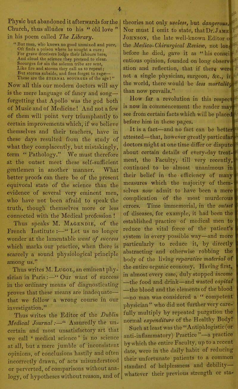 Physic but abandoned it afterwards for the Church, thus alludes to his  old love  in his poem called The Library.  But man, who knows no good unmixed and pure, Oft finds a poison where he sought a cure; For grave deceivers lodge their labours here, And cloud the science they pretend to clear. Scourges for sin tlie solemn tribe are sent, Like fire and storms tliey call us to repent; But storms subside, and fires forget to rage— These are the eternal scourges of the age!  Now all this our modern doctors will say is the mere language of fancy and song— forgetting that Apollo was the god both of Music and of Medicine! And not a few of them will point very triumphantly to certain improvements which, if we believe themselves and their teachers, have in these days resulted from the study of what they complacently, but mistakingly, term  Pathology. We must therefore at the outset meet these self-sufficient gentlemen in another manner. What better proofs can there be of the present equivocal state of the science than the evidence of several very eminent men, who have not been afraid to speak the truth, though themselves more or less connected with the Medical profession ! Thus speaks M. Magendie, of the French Institute :— Let us no longer wonder at. the lamentable want of success which marks our practice, when there is scarcely a sound physiological principle among us. Thus writes M. Lugol, an eminent phy- sician in Paris :— Our want of success in the ordinary means of diagnosticating proves that these means are inadequate— that we follow a wrong course in our investigation. Thus writes the Editor of the Dublin Medical Journal:— Assuredly the un- certain and most unsatisfactory art that we call * medical science' is no science at all, but a mere jumble of inconsistent opinions, of conclusions hastily and often incorrectly drawn, of acts misunderstood or perverted, of comparisons without ana- logy, of hypotheses without reason, and of theories not only useless, but dangerous. Nor must I omit to state, thatDr. Jame Johnson, the late well-known Editor o the Medico-Chirurgical Review, not Ion] before he died, gave it as  his consci entious opinion, founded on long observ ation and reflection, that if ther« wer not a single physician, surgeon, &c., iii the world, there would be less mortaUtt^ than now prevails. How far a revolution in this respect is now in commencement the reader may see from certain facts which will be placed before him in these pages. j| It is a fact—and no fact can be betteiji attested—that, however greatly particular doctors might at one time differ or dispute about certain details of every-day treat- ment, the Faculty, till very recently, continued to be almost unanimous in their belief in the efficiency of many measures which the majority of them- selves now admit to have been a mere complication of the most murderous errors. Time immemorial, in the outset of diseases, for example, it had been the established practice of medical men to reduce the vital force of the patient's system in every possible way—and more particularly to reduce it, by directly abstracting and otherwise robbing the body of the living reparative material of the entire organic economy. Having first, in almost every case, duly stopped income —the food and drink—and wasted capital —the blood and the elements of the blood —no man was considered a  competent physician  who did not further very care- fully multiply by repeated purgation the normal expenditure of the Healthy Body! Such at least was the Antiphlogistic (or anti-inflammatory) Practice —a practice by which the entire Faculty, up to a recent date, were in the daily habit of reducing their unfortunate patients to a common standard of helplessness and debility— whatever their previous strength or sta-