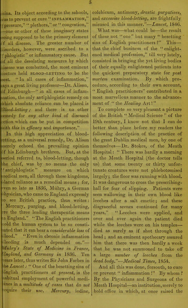 aina. Its object according to the sohools, yas to prevent or cure  inflammation, f pressure,  plethora, or  congestion, —one or other of these imaginary states jeing supposed to be the primary element if all disease. The greater number of lisorders, however, were ascribed to a ' phlogistic  or inflammatory cause. But iif all the desolating measures by which disease was combatted, the most eminent ioctors held blood-letting to be the oest. In all cases of inflammation, lays a great living professor—Dr. Alison, I'lf Edinburgh—in all cases of inflam- nation, the only antiphlogistic remedy on vhich absolute reliance can be placed is Slood-letting; and there is no other remedy for any other kind of diseased ction which can be put in competition /ith this in efficacy and importance. In this high appreciation of blood- etting, as a universal remedy, Dr. Alison oerely echoed the prevailing opinion I'f his Edinburgh brethren. But, at the leriod referred to, blood-letting, though he chief, was by no means the only ' antiphlogistic measure on which oedical men, all through these kingdoms, ilaced reliance as a remedial means ; for, ven so late as 1836, Miihry, a German 'hysician, who came to England expressly 0 see British practice, thus writes : ■ Mercury, purging, and blood-letting, rre the three leading therapeutic means ti England.  The English practitioners old the human system to be so consti- uted that it can bear a considerable loss of lood. Evenin chronic inflammation 'leeding is much depended on.— Milhry's State of Medicine in France, .England, and Germany in 1836. Ten ears later, thus writes Sir John Forbes in he Lancet:  One of the besetting sins of ijnglish practitioners at present, is the abitual employment of powerful medi- ines in a multitude of cases that do not equire their wsc. Mercury, iodine. colchicum, antimony, drastic purgatives, and excessive blood-letting, are frightfully misused in this manner.—Lancet, 1846. What was—what could be—the result of these not one but many  besetting sins of English practitioners ? This— that the chief business of the  enlight- ened medical profession, till very lately, consisted in bringing the yet living bodies of their equally enlightened patients into the quickest preparatory state for post mortem examination. By which pro- cedure, according to their own account,  English practitioners contributed in a most marvellous manner to the advance- ment of  the Healing Art! To complete so very pleasant a picture of the British  Medical Science  of the 19th century, I know not that I can do better than place before my readers the following description of the practice of the great Dublin medical men, by one of themselves—Dr. Stokes, of the Meath Hospital:  There was hardly a morning at the Meath Hospital (the doctor tells us) that some twenty or thirty unfor- tunate creatures were not phlebotomised largely; the floor was running with blood. It was dangerous to cross the prescribing- hall for fear of slipping. Patients were seen wallowing in their own blood like leeches after a salt emetic; and these disgraceful scenes continued for many years.  Leeches were applied, and over and over again the patient died while the leeches were on his temples— died as surely as if shot through the head ; and an eminent apothecary assured him that there was then hardly a week that he was not summoned to take off a large number of leeches from the dead body.—Medical Times, 1854. And all this was done, forsooth, to cure or prevent  inflammation ! By whom ? By the Physicians and Surgeons of the Meath Hospital—an institution, merely to hold oflice in which, at once raised the