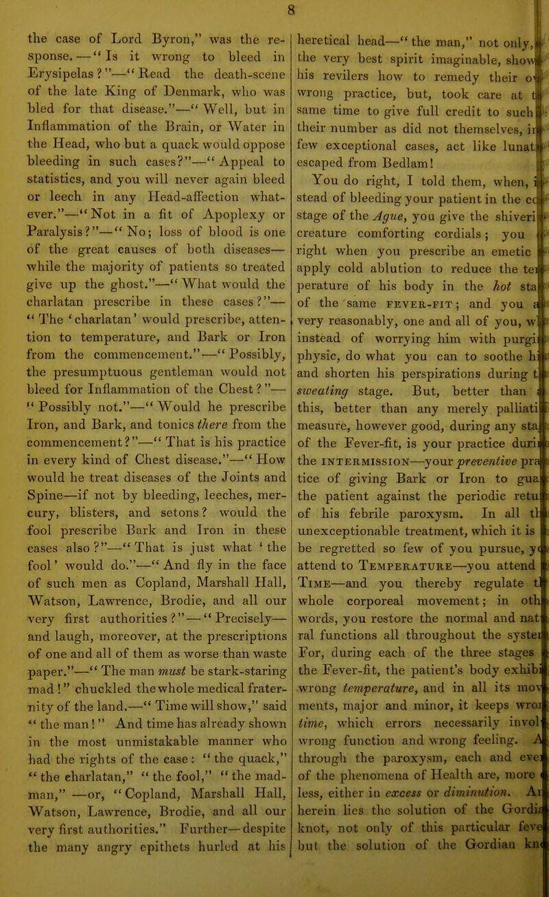 the case of Lord Byron, was the re- sponse.— Is it wrong to bleed in Erysipelas?—Read the death-scene of the late King of Denmark, who was hied for that disease.— Well, but in Inflammation of the Brain, or Water in the Head, who but a quack would oppose bleeding in such cases?—Appeal to statistics, and you will never again bleed or leech in any Head-affection what- ever.—Not in a fit of Apoplexy or Paralysis?—No; loss of blood is one of the great causes of both diseases— while the majority of patients so treated give up the ghost.— What would the charlatan prescribe in these cases?—  The 'charlatan' would prescribe, atten- tion to temperature, and Bark or Iron from the commencement.—Possibly, the presumptuous gentleman would not bleed for Inflammation of the Chest ? —  Possibly not.— Would he prescribe Iron, and Bark, and tonics tliere from the commencement?— That is his practice in every kind of Chest disease.— How would he treat diseases of the Joints and Spine—if not by bleeding, leeches, mer- cury, blisters, and setons ? would the fool prescribe Bark and Iron in these cases also?—That is just what 'the fool' would do.— And fly in the face of such men as Copland, Marshall Hall, Watson, Lawrence, Brodie, and all our very first authorities? — Precisely— and laugh, moreover, at the pi'escriptions of one and all of them as worse than waste paper.— The man must be stark-staring mad ! chuckled the whole medical frater- nity of the land.— Time will show, said  the man!  And time has already shown in the most unmistakable manner who had the rights of the case :  the quack,  the charlatan,  the fool,  the mad- man, —or, Copland, Marshall Hall, Watson, Lawrence, Brodie, and all our very first authorities. Further—despite the many angry epithets hurled at liis heretical head—the man, not only,! the very best spirit imaginable, shovf his revilers how to remedy their ot wrong practice, but, took care at ti same time to give full credit to suchp' their number as did not themselves, ill' few exceptional cases, act like lunatil escaped from Bedlam! You do right, I told them, when, i stead of bleeding your patient in the cc stage of the Ague, you give the shiveri creature comforting cordials; you right when you prescribe an emetic apply cold ablution to reduce the tei perature of his body in the hot sta of the same fever-fit ; and you £ very reasonably, one and all of you, w instead of worrying him with purgi: physic, do what you can to soothe h: and shorten his perspirations during t sweating stage. But, better than i this, better than any merely palliati measure, however good, during any sta of the Fever-fit, is your practice durii the INTERMISSION—yoMX preventive pra tice of giving Bark or Iron to gua the patient against the periodic retu of his febrile paroxysm. In all tl unexceptionable treatment, which it is be regretted so few of you pursue, y( attend to Temperature—you attend Time—and you thereby regulate t whole corporeal movement; in oth words, you restore the normal and nat ral functions all throughout the systei For, during each of the three stages the Fever-fit, the patient's body exhibi .wrong temperature, and in all its mov ments, major and minor, it keeps wroi time., which errors necessarily invol wrong function and wrong feeling. A through the paroxysm, each and evei of the phenomena of Health are, more i less, either iii excess or diminution. Ai herein lies the solution of the Gordi£ knot, not only of tliis particular feve but the solution of the Gordian kn<