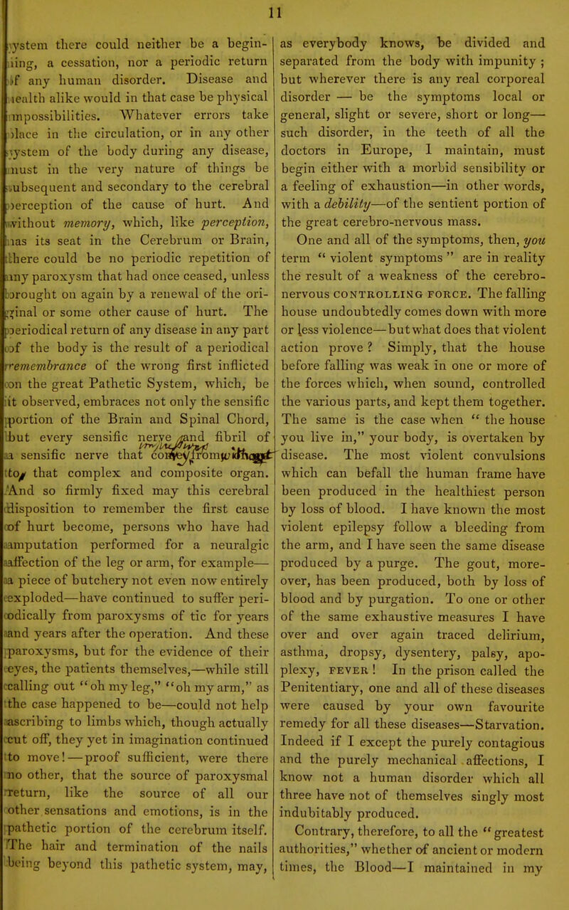 i'ystem there could neither be a begin- ling, a cessation, nor a periodic return if any human disorder. Disease and lealth alike would in that case be physical !inpossibilities. Whatever errors take ilace in the circulation, or in any other ■ ;ystem of the body during any disease, nust in the very nature of things be .ubsequent and secondary to the cerebral perception of the cause of hurt. And iV,vithout memory, which, like perception, las its seat in the Cerebrum or Brain, tlhere could be no periodic repetition of liny paroxysm that had once ceased, unless barought on again by a renewal of the ori- :?inal or some other cause of hurt. The oeriodical return of any disease in any part uaf the body is the result of a periodical rremembrance of the wrong first inflicted oDn the great Pathetic System, which, be it observed, embraces not only the sensific portion of the Brain and Spinal Chord, ibut every sensific nerye /land fibril of IB. sensific nerve that co^fey^lromjclcfiiqijl^ to^ that complex and composite organ. 'And so firmly fixed may this cerebral 'disposition to remember the first cause oof hurt become, persons who have had amputation performed for a neuralgic aafiection of the leg or arm, for example— aa piece of butchery not even now entirely exploded—have continued to suflfer peri- odically from paroxysms of tic for years aand years after the operation. And these paroxysms, but for the evidence of their eyes, the patients themselves,—while still calling out oh my leg, oh my arm, as the case happened to be—could not help ascribing to limbs which, though actually •cut off, they yet in imagination continued to move! — proof sufiicient, were there no other, that the source of paroxysmal return, like the source of all our other sensations and emotions, is in the pathetic portion of the cerebrum itself, iThe hair and termination of the nails being beyond this pathetic system, may, as everybody knows, be divided and separated from the body with impunity ; but wherever there is any real corporeal disorder — be the symptoms local or general, slight or severe, short or long— such disorder, in the teeth of all the doctors in Europe, 1 maintain, must begin either with a morbid sensibility or a feeling of exhaustion—in other words, with a debility—of the sentient portion of the great cerebro-nervous mass. One and all of the symptoms, then, you term *' violent symptoms  are in reality the result of a weakness of the cerebro- nervous CONTROLLING FORCE. The falling house undoubtedly comes down with more or less violence—butwhat does that violent action prove ? Simply, that the house before falling was weak in one or more of the forces which, when sound, controlled the various parts, and kept them together. The same is the case when  the house you live in, your body, is overtaken by disease. The most violent convulsions which can befall the human frame have been produced in the healthiest person by loss of blood. I have known the most violent epilepsy follow a bleeding from the arm, and I have seen the same disease produced by a purge. The gout, more- over, has been produced, both by loss of blood and by purgation. To one or other of the same exhaustive measures I have over and over again traced delirium, asthma, dropsy, dysentery, palsy, apo- plexy, FEVER ! In the prison called the Penitentiary, one and all of these diseases were caused by your own favourite remedy for all these diseases—Starvation. Indeed if I except the purely contagious and the purely mechanical aflfections, I knovv not a human disorder which all three have not of themselves singly most indubitably produced. Contrary, therefore, to all the  greatest authorities, whether of ancient or modern times, the Blood—I maintained in my