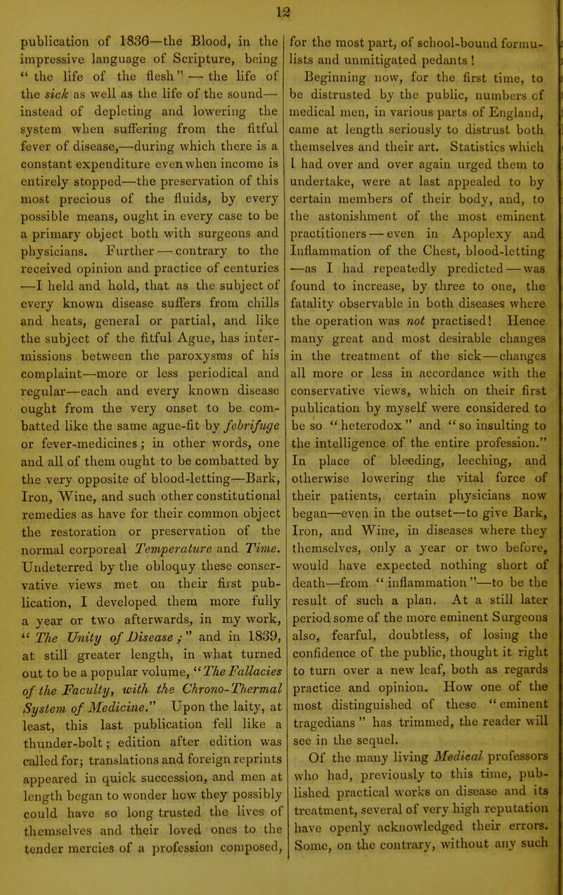 publication of 183G—the Blood, in the impressive language of Scripture, being the life of the flesh —the life of the sick as well as the life of the sound— instead of depleting and lowering the system when suffering from the fitful fever of disease,—during which there is a constant expenditure even when income is entirely stopped—the preservation of this most precious of the fluids, by every possible means, ought in every case to be a primary object both with surgeons and physicians. Further — contrary to the received opinion and practice of centuries —I held and hold, that as the subject of every known disease sufiers from chills and heats, general or partial, and like the subject of the fitful Ague, has inter- missions between the paroxysms of his complaint—more or less periodical and regular—each and every known disease ought from the very onset to be com- batted like the same ague-fit by febrifuge or fever-medicines; in other words, one and all of them ought to be combatted by the very opposite of blood-letting—Bark, Iron, Wine, and such other constitutional remedies as have for their common object the restoration or preservation of the normal corporeal Temperature and Time. Undeterred by the obloquy these conser- vative views met on their first pub- lication, I developed them more fully a year or two afterwards, in my work,  2%e Unity of Diseaseand in 1839, at still greater length, in what turned out to be a popular volume, '■'TheFallacies of the Faculty, with the Chrono-Thermal System of Medicine Upon the laity, at least, this last publication fell like a thunder-bolt; edition after edition was called for; translations and foreign reprints appeared in quick succession, and men at length began to wonder how they possibly could have so long trusted the lives of themselves and their loved ones to the tender mercies of a profession composed. for the most part, of school-bound forinu- lists and unmitigated pedants ! Beginning now, for the first time, to be distrusted by the public, numbers of medical men, in various parts of England, came at length seriously to distrust both themselves and their art. Statistics which 1 had over and over again urged them to undertake, were at last appealed to by certain members of their body, and, to the astonishment of the most eminent practitioners — even in Apoplexy and Inflammation of the Chest, blood-letting •—as I had repeatedly predicted — was found to increase, by three to one, the fatality observable in both diseases where the operation was not practised! Hence many great and most desirable changes in the treatment of the sick—changes all more or less in accordance with the conservative views, which on their first publication by myself were considered to be so heterodox and so insulting to the intelligence of the entire profession. In place of bleeding, leeching, and otherwise lowering the vital force of their patients, certain physicians now began—even in the outset—to give Bark, Iron, and Wine, in diseases where they themselves, only a year or two before, would have expected nothing short of death—from  inflammation —to be the result of such a plan. At a still later period some of the more eminent Surgeons also, fearful, doubtless, of losing the confidence of the public, thought it right to turn over a new leaf, both as regards practice and opinion. How one of the most distinguished of these eminent tragedians  has trimmed, the reader will see in the sequel. Of the many living Medical professors who had, previously to this time, pub- lished practical works on disease and its treatment, several of very high reputation have openly acknowledged their errors. Some, on the contrai-y, without any such