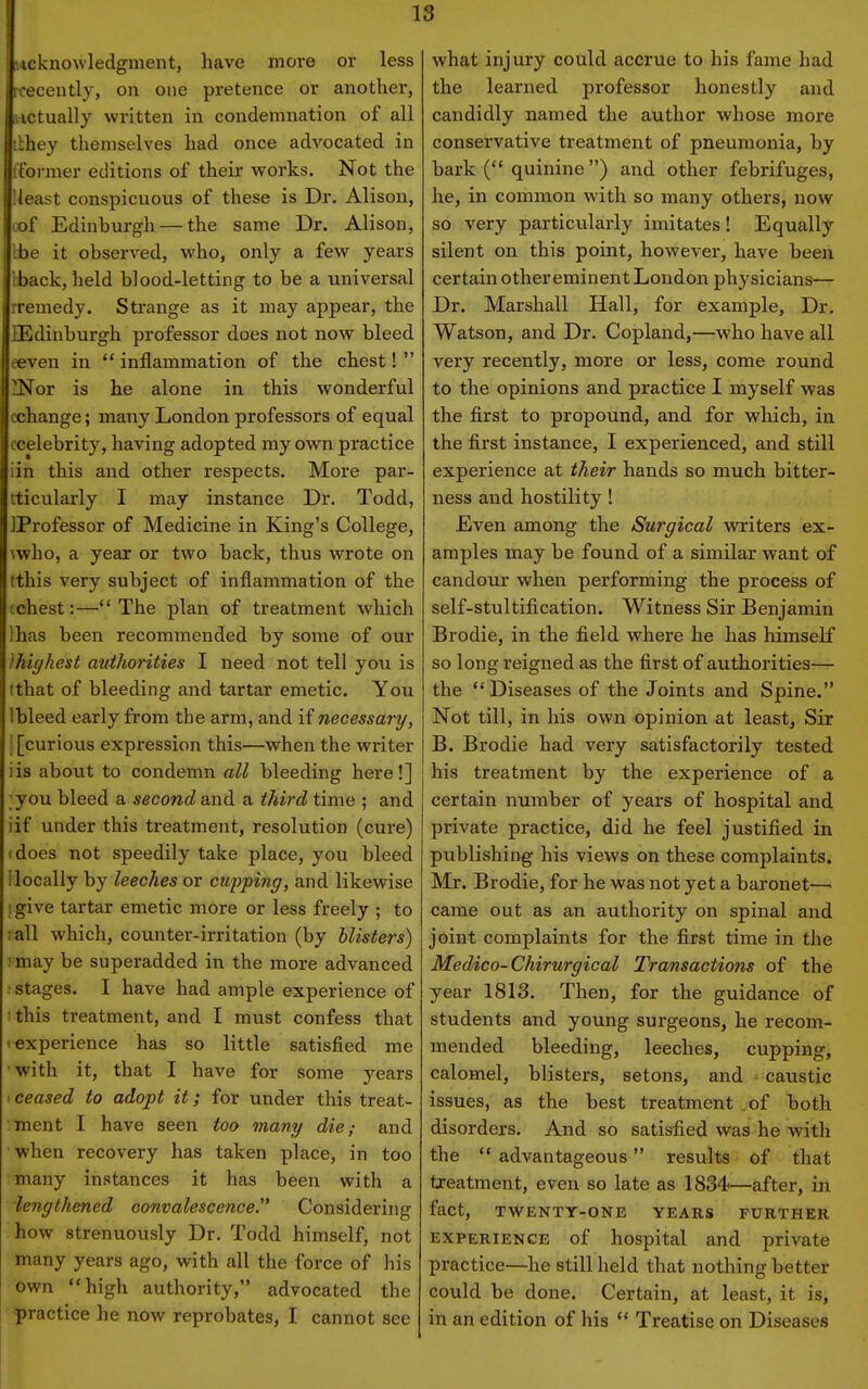 icknowledgment, have more or less n-ecently, on one pretence or another, ictually written in condemnation of all :;hey themselves had once advocated in t'oi-mer editions of their vrorks. Not the Ueast conspicuous of these is Dr. Alison, lof Edinburgh — the same Dr. Alison, ibe it observed, who, only a few years iback, held blood-letting to be a universal rremedy. Strange as it may appear, the BEdinburgh professor does not now bleed eeven in  inflammation of the chest!  iNor is he alone in this wonderful cchange; many London professors of equal ccelebrity, having adopted my own practice iin this and other respects. More par- rticularly I may instance Dr. Todd, IProfessor of Medicine in King's College, \y/ho, a year or two back, thus wrote on tthis very subject of inflammation of the tchest:— The plan of treatment which lhas been recommended by some of our Ihigkest authorities I need not tell you is tthat of bleeding and tartar emetic. You 1 bleed early from the arm, and if necessary, i [curious expression this—when the writer iis about to condemn all bleeding here!] ;you bleed a second and a third time ; and iif under this treatment, resolution (cure) (does not speedily take place, you bleed 1 locally by leeches or cupping, and likewise ' give tartar emetic more or less freely ; to ;all which, counter-irritation (by blisters) '. may be superadded in the more advanced ; stages. I have had ample experience of I this treatment, and I must confess that ^experience has so little satisfied me with it, that I have for some years I ceased to adopt it; for under this treat- :ment I have seen too many die; and •when recovery has taken place, in too many instances it has been with a lengthened convalescence Considering how strenuously Dr. Todd himself, not many years ago, with all the force of his own high authority, advocated the practice he now reprobates, I cannot see what injury could accrue to his fame had the learned professor honestly and candidly named the author whose more conservative treatment of pneumonia, by bark ( quinine) and other febrifuges, he, in common with so many others, now so very particularly imitates! Equally silent on this point, however, have been certain other eminent London physicians— Dr. Marshall Hall, for example. Dr. Watson, and Dr. Copland,—who have all very recently, more or less, come round to the opinions and practice I myself was the first to propound, and for which, in the first instance, I experienced, and still experience at their hands so much bitter- ness and hostility ! Even among the Surgical vpriters ex- amples may be found of a similar want of candour when performing the process of self-stultification. Witness Sir Benjamin Brodie, in the field where he has himself so long reigned as the first of authorities— the Diseases of the Joints and Spine. Not till, in his own opinion at least, Sir B. Brodie had very satisfactorily tested his treatment by the experience of a certain number of years of hospital and private practice, did he feel justified in publishing his views on these complaints. Mr. Brodie, for he was not yet a baronet—' came out as an authority on spinal and joint complaints for the first time in the Medico-Chirurgical Transactions of the year 1813. Then, for the guidance of students and young surgeons, he recom- mended bleeding, leeches, cupping, calomel, blisters, setons, and caustic issues, as the best treatment .of both disorders. And so satisfied was he with the  advantageous results of that treatment, even so late as 1834—after, in fact, TWENTY-ONE YEARS FURTHER EXPERIENCE of hospital and private practice—he still held that nothing better could be done. Certain, at least, it is, in an edition of liis  Treatise on Diseases