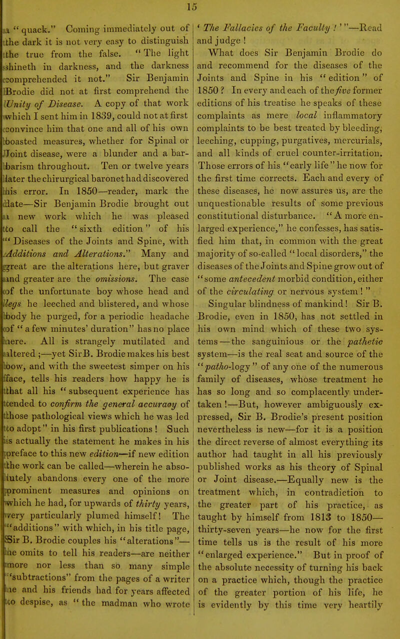 aa  quae k. Coming immediately out of '.the dark it is not very easy to distinguish ithe true from the false. The light sshineth in darkness, and the darkness comprehended it not. Sir Benjamin IBrodie did not at first comprehend the (Unity of Disease. A copy of that work \which I sent him in 1839, could not at first cconvince him that one and all of his own Ihoasted measures, whether for Spinal or JJoint disease, were a blunder and a bar- barism throughout. Ten or twelve years Hater the chirurgical baronet had discovered lihis error. In 1850—reader, mark the Hate—Sir Benjamin Brodie brought out aa new work which he was pleased tto call the  sixth edition of his Diseases of the Joints and Spine, with /Additions and Alterations. Many and rfrreat are the alterations here, but graver ind greater are the omissions. The case oDf the unfortunate boy whose head and lleffs he leeched and blistered, and whose Ibody he purged, for a periodic headache oDf a few minutes' duration has no place acre. All is strangely mutilated and , iiltered ;—yet SirB. Brodie makes his best 1 bbovv, and with the sweetest simper on his i fface, tells his readers how happy he is ' tthat all his  subsequent experience has ; ttended to confirm the general accuraey of tlhose pathological views which he was led tto adopt in his first publications ! Such ias actually the statement he makes in his ppreface to this new edition—if new edition tlhe work can be called—wherein he abso- iutely abandons every one of the more pprominent measures and opinions on which he had, for upwards of thirty years, wery particularly plumed himself! The 'additions with which, in his title page, SSir B. Brodie couples his alterations— hhe omits to tell his readers—are neither omore nor less than so many simple 'subtractions from the pages of a writer be and his friends had for years affected Ico despise, as  the madman who wrote ' The Fallacies of the Faculty !' —Read and judge! What does Sir Benjamin Brodie do and recommend for the diseases of the Joints and Spine in his  edition of 1850 ? In every and each of the five former editions of his treatise he speaks of these complaints as mere local inflammatory complaints to be best treated by bleeding, leeching, cupping, purgatives, mercurials, and all kinds of cruel counter-irritation. Those errors of his early life he now for the first time corrects. Each and every of these diseases, he now assures us, are the unquestionable results of some previous constitutional disturbance. A more en- larged experience, he confesses, has satis- fied him that, in common with the great majority of so-called local disorders, the diseases of the Joints and Spine grow out of some antecedent morbid condition, either of the circulating or nervous system !  Singular blindness of mankind! Sir B. Brodie, even in 1850, has not settled in his own mind which of these two sys- tems— the sanguinious or the pathetic system—is the real seat and source of the  patho-logy  of any one of the numerous family of diseases, whose treatment he has so long and so complacently under- taken !—But, however ambiguously ex- pressed, Sir B. Brodie's present position nevertheless is new—for it is a position the direct reverse of almost everything its author had taught in all his previously published works as his theory of Spinal or Joint disease.—Equally new is the treatment which, in contradiction to the greater part of his practice, as taught by himself from 1813 to 1850— thirty-seven years—he now for the first time tells us is the result of his more enlarged experience. But in proof of the absolute necessity of turning his back on a practice which, though the practice of the greater portion of his life, he is evidently by this time very heartily