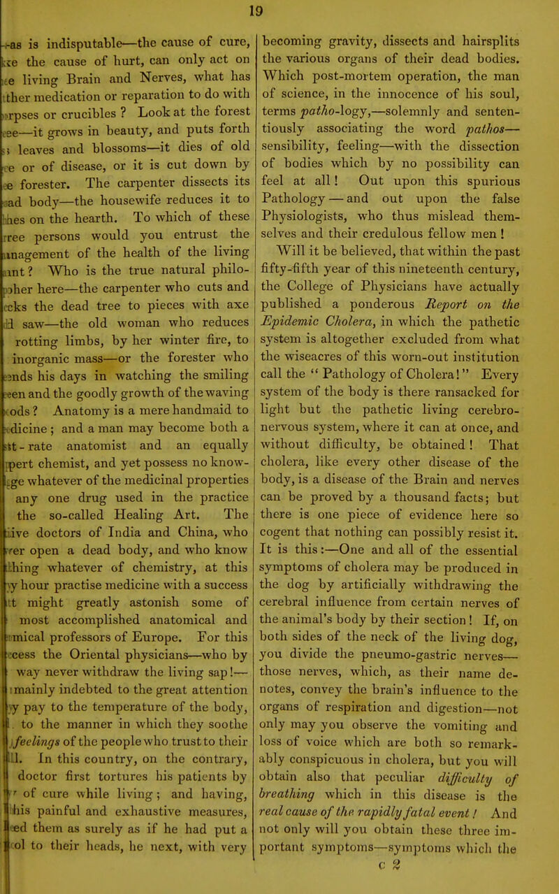 -^38 is indisputable—the cause of cure, kce the cause of hurt, can only act on te living Brain and Nerves, what has ither medication or reparation to do with >?rpses or crucibles ? Look at the forest ^,ee—it grows in beauty, and puts forth 5 leaves and blossoms—it dies of old ce or of disease, or it is cut down by oe forester. The carpenter dissects its nad body—the housewife reduces it to lihes on the hearth. To which of these ree persons would you entrust the iinagement of the health of the living unt ? Who is the true natural philo- pher here—the carpenter who cuts and ccks the dead tree to pieces with axe Jd saw—the old woman who reduces rotting limbs, by her winter fire, to inorganic mass—or the forester who 2nds his days in watching the smiling ?een and the goodly growth of the waving Kods ? Anatomy is a mere handmaid to itdicine ; and a man may become both a itt - rate anatomist and an equally ppert chemist, and yet possess no know- cge whatever of the medicinal properties any one drug used in the practice the so-called Healing Art. The iive doctors of India and China, who rrer open a dead body, and who know ihing whatever of chemistry, at this y hour practise medicine with a success tt might greatly astonish some of most accomplished anatomical and mmical professors of Europe. For this ccess the Oriental physicians—who by way never withdraw the living sap!— 1 mainly indebted to the great attention pay to the temperature of the body, to the manner in which they soothe < feelings of the people who trust to their lU. In this country, on the contrary, doctor first tortures his patients by »• of cure while living; and having, bis painful and exhaustive measures, ed them as surely as if he had put a ol to their heads, he next, with very V becoming gravity, dissects and hairsplits the various organs of their dead bodies. Which post-mortem operation, the man of science, in the innocence of his soul, terms patho-logy,—solemnly and senten- tiously associating the word pathos— sensibility, feeling—with the dissection of bodies which by no possibility can feel at all! Out upon this spurious Pathology — and out upon the false Physiologists, who thus mislead them- selves and their credulous fellow men ! Will it be believed, that within the past fifty-fifth year of this nineteenth century, the College of Physicians have actually published a ponderous Report on the Epidemic Cholera, in which the pathetic system is altogether excluded from what the wiseacres of this worn-out institution call the  Pathology of Cholera! Every system of the body is there ransacked for light but the pathetic living cerebro- nervous system, where it can at once, and without difficulty, be obtained! That cholera, like every other disease of the body, is a disease of the Brain and nerves can be proved by a thousand facts; but there is one piece of evidence here so cogent that nothing can possibly resist it. It is this:—One and all of the essential symptoms of cholera may be produced in the dog by artificially withdrawing the cerebral influence from certain nerves of the animal's body by their section ! If, on both sides of the neck of the living dog, you divide the pneumo-gastric nerves— those nerves, which, as their name de- notes, convey the brain's influence to the organs of respiration and digestion—not only may you observe the vomiting and loss of voice which are both so remark- ably conspicuous in cholera, but you will obtain also that peculiar difficulty of breathing which in this disease is the real cause of the rapidly fatal event / And not only will you obtain these three im- portant symptoms—symptoms which the c 2