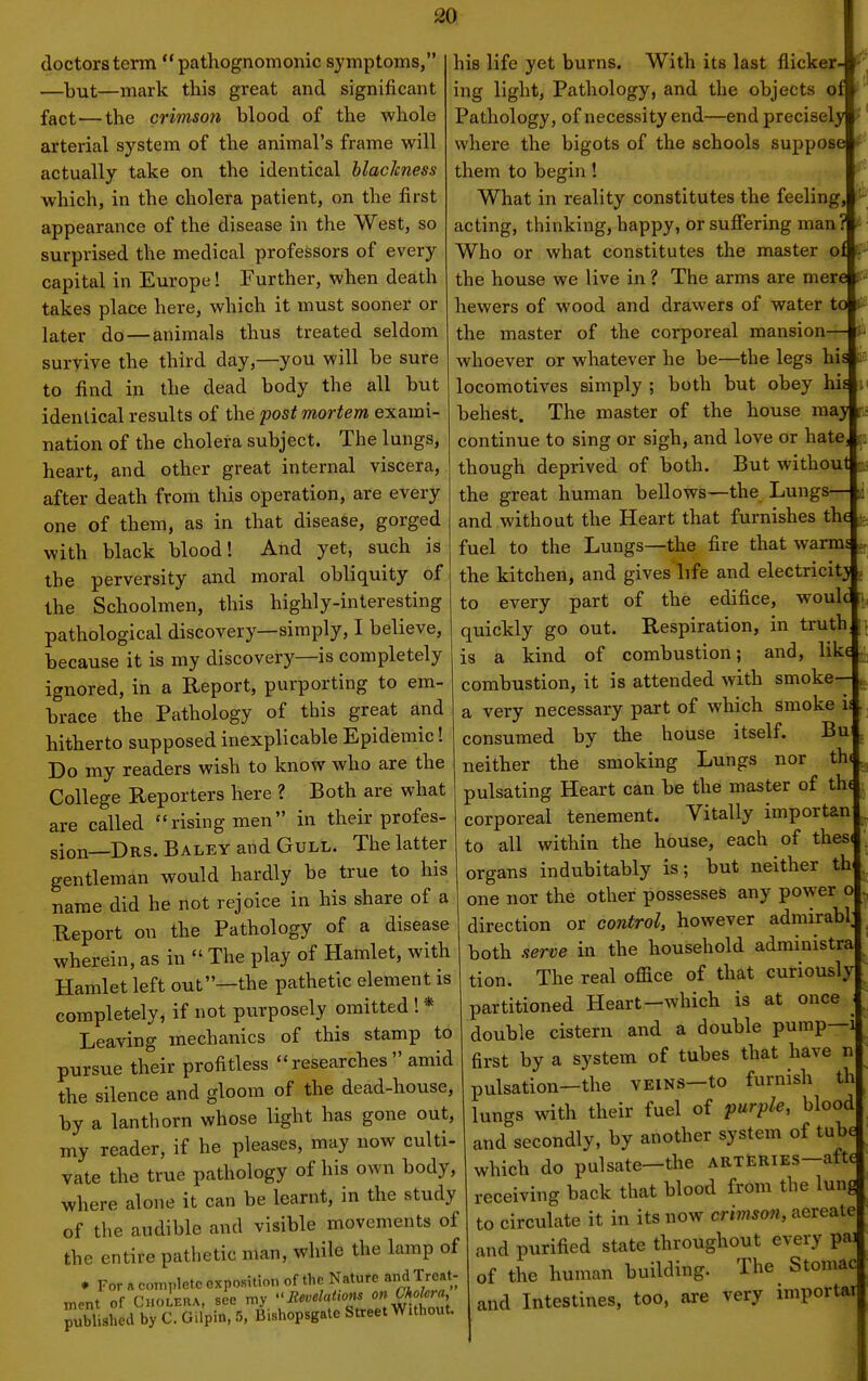 doctors term pathognomonic symptoms, —laut—mark this great and significant fact—the crimson blood of the whole arterial system of the animal's frame will actually take on the identical blackness which, in the cholera patient, on the first appearance of the disease in the West, so surprised the medical professors of every capital in Europe! Further, when death takes place here, which it must sooner or later do — animals thus treated seldom survive the third day,—you will be sure to find in the dead body the all but identical results of the post mortem exami- nation of the cholera subject. The lungs, heart, and other great internal viscera, after death from this operation, are every one of them, as in that disease, gorged with black blood! And yet, such is the perversity and moral obliquity of the Schoolmen, this highly-interesting pathological discovery—simply, I believe, because it is my discovery—is completely ignored, in a Report, purporting to em- brace the Pathology of this great and hitherto supposed inexplicable Epidemic! Do my readers wish to know who are the College Reporters here ? Both are what are called rising men in their profes- sion—Drs. Baley and Gull. The latter gentleman would hardly be true to his name did he not rejoice in his share of a Report on the Pathology of a disease wherein, as in  The play of Hamlet, with Hamlet left out—the pathetic element is completely, if not purposely omitted ! * Leaving mechanics of this stamp to pursue their profitless researches amid the silence and gloom of the dead-house, by a lanthorn whose light has gone out, my reader, if he pleases, may now culti- vate the true pathology of his own body, where alone it can be learnt, in the study of the audible and visible movements of the entire pathetic man, while the lamp of his life yet burns. With its last flicker- ''''' * For a complete exposition of the Nature and Treat- nient of Cholera, see my BMons on Cf,^^ra published by C. GUpin, 5, Bishopsgate Street Without. ing light, Pathology, and the objects of Pathology, of necessity end—end precisely where the bigots of the schools suppose them to begin! What in reality constitutes the feeling, acting, thinking, happy, or suffering man Who or what constitutes the master o the house we live in ? The arms are mere r» hewers of wood and drawers of water to 0 the master of the corporeal mansion— ^ whoever or whatever he be—the legs his an locomotives simply ; both but obey his behest. The master of the house may continue to sing or sigh, and love or hate though deprived of both. But without us the great human bellows—the Lungs— i and without the Heart that furnishes the fuel to the Lungs—the fire that warms ^ the kitchen, and gives life and electricity j to every part of the edifice, woulc ^ quickly go out. Respiration, in truth is a kind of combustion; and, like combustion, it is attended with smoke— jj a very necessary part of which smoke is consumed by the house itself. Bu . neither the smoking Lungs nor th< pulsating Heart can be the master of th( corporeal tenement. Vitally importan to all within the house, each of thesi organs indubitably is; but neither th. one nor the other possesses any power o direction or control, however admirabl; both serve in the household administra tion. The real office of that curiously partitioned Heart-which is at once • double cistern and a double pump—i first by a system of tubes that have n pulsation-the VEiNS-to furnish th lungs with their fuel of purple, blood and secondly, by another system of tube which do pulsate—the arteries—afte receiving back that blood from the lun to circulate it in its now crivison, aereate and purified state throughout every pa] of the human building. The Stomac and Intestines, too, are very importai