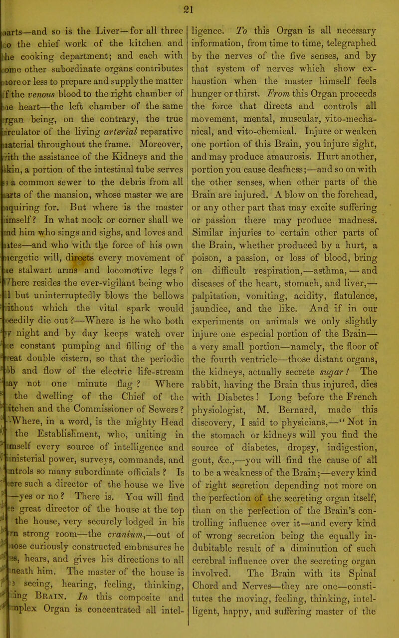 ,arts—and so is the Liver—for all three the chief work of the kitchen and ■he cooking department; and each with lonie other subordinate organs contributes More or less to prepare and supply the matter i f the venous blood to the right chamber of le heart—the left chamber of the same rrgan being, on the contrary, the true iiirculator of the living arterial reparative liaterial throughout the frame. Moreover, ith the assistance of the Kidneys and the cin, a portion of the intestinal tube serves a common sewer to the debris from all aarts of the mansion, whose master we are iquiring for. But where is the master mself ? In what nook or corner shall we nd him who sings and sighs, and loves and ^ ites—and who with tl>e force of his own lergetic will, directs every movement of me stalwart arms and locomcftive legs ? 7here resides the ever-vigilant being who i but uninterruptedly blows the bellows ithout which the vital spark would eedily die out ?—Where is he who both j 7 night and by day keeps watch over i te constant pumping and filling of the eat double cistern, so that the periodic 'b and flow of the electric life-stream lay not one minute flag ? Where the dwelling of the Chief of the itchen and the Commissioner of Sewers ? •Where, in a word, is the mighty Head the Establishment, who, uniting in rnnself every source of intelligence and •.nisterial power, surveys, commands, and rmtrols so many subordinate officials ? Is ere such a director of the house we live —yes or no ? There is. You will find fe great director of the house at the top the house, very securely lodged in his rn strong room—the cranium,—out of lose curiously constructed embrasures he ^8, hears, and gives his directions to all Qeath him. The master of the house is 3 seeing, hearing, feeling, thinking, ;ing Brain. In this composite and :nplcx Organ is concentrated all intel- ligence. To this Organ is all necessary information, from time to time, telegraphed by the nerves of the five senses, and by that system of nerves which show ex- haustion when the master himself feels hunger or thirst. From this Organ proceeds the force that directs and controls all movement, mental, muscular, vito-mecha- nical, and vito-chemical. Injure or weaken one portion of this Brain, you injure sight, and may produce amaurosis. Hurt another, portion you cause deafness;—and so on with the other senses, when other parts of the Brain are injured. A blow on the forehead, or any other part that may excite suffering or passion there may produce madness. Similar injuries to certain other parts of the Brain, whether produced by a hurt, a poison, a passion, or loss of blood, bring on difficult respiration,—asthma, — and diseases of the heart, stomach, and liver,— palpitation, vomiting, acidity, flatulence, jaundice, and the like. And if in our experiments on animals we only slightly injure one especial portion of the Brain— a very small portion—namely, the floor of the fourth ventricle—those distant organs, the kidneys, actually secrete sugar ! The rabbit, having the Brain thus injured, dies with Diabetes ! Long before the French physiologist, M. Bernard, made this discovery, I said to physicians,—Not in the stomach or kidneys will you find the source of diabetes, dropsy, indigestion, gout, &c.,—you will find the cause of all to be a weakness of the Brain;—every kind of right secretion depending not more on the perfection of the secreting organ itself, than on the perfection of the Brain's con- trolling influence over it—and every kind of wrong secretion being the equally in- dubitable result of a diminution of such cerebral influence over the secreting organ involved. The Brain with its Spinal Chord and Nerves—they are one—consti- tutes the moving, feeling, thinking, intel- ligent, happy, and suffering master of the