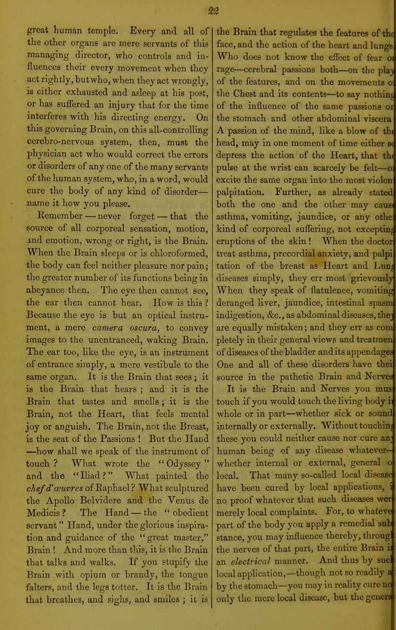 great human temple. Every and all of the other organs are mere servants of this managing director, who controls and in- fluences their every movement when they act rightly, but who, when they act wrongly, is either exhausted and asleep at his post, or has suffered an inj ury that for the time interferes with his directing energy. On this governing Brain, on this all-controlling cerebro-nervous system, then, must the physician act who would correct the errors or disorders of any one of the many servants of the human system, who, in a word, would cure the body of any kind of disorder— name it how you please. Remember — never forget — that the source of all corporeal sensation, motion, ind emotion, wrong or right, is the Brain. When the Brain sleeps or is chloroformed, the body can feel neither pleasure nor pain; the greater number of its functions being in abeyance then. The eye then cannot see, the ear then cannot hear. How is this ? Because the eye is but an optical instru- ment, a mere camera oscura, to convey images to the unentranced, waking Brain, The ear too, like the eye, is an instrument of entrance simply, a mere vestibule to the same organ. It is the Brain that sees ; it is the Brain that hears ; and it is the Brain that tastes and smells; it is the Brain, not the Heart, that feels mental joy or anguish. The Brain, not the Breast, is the seat of the Passions ! But the Hand —^how shall we speak of the instrument of touch ? What wrote the  Odyssey  and the Ihad? What painted the chef d'oeuvres of Eaphael ? What sculptured the Apollo Belvidere and the Venus de Medicis ? The Hand — the  obedient servant Hand, under the glorious inspira- tion and guidance of the great master, Brain ! And more than this, it is the Brain that talks and walks. If you stupify the Brain Avith opium or brandy, the tongue falters, and the legs totter. It is the Brain that breathes, and sighs, and smiles ; it is the Brain that regulates the features of the face, and the action of the heart and lungs Who does not know the elfect of fear oj rage—cerebral passions both—on the pla^ of the features, and on the movements o the Chest and its contents—to say nothing of the influence of the same passions or the stomach and other abdominal viscera A passion of the mind, like a blow of th( head, may in one moment of time either s( depress the action of the Heart, that th( pulse at the wrist can scarcely be felt—o: excite the same organ into the most violen palpitation. Further, as already stated both the one and the other may causi asthma, vomiting, jaundice, or any othe kind of corporeal suffering, not exceptin< eruptions of the skin ! When the doctor treat asthma, precordial anxiety, and palpi tation of the breast as Heart and Lun^ diseases simply, they err most grievously When they speak of flatulence, vomiting deranged liver, jaundice, intestinal spasm indigestion, &c., as abdominal diseases, thej are equally mistaken; and they err as com pletely in their general views and treatmen of diseases of the bladder and its appendages One and all of these disorders have thai source in the pathetic Brain and Nerves It is the Brain and Nerves you mus touch if you would touch the living body ii whole or in part—Avhether sick or sound internally or externally. Without touchin| these you could neither cause nor cure an; human being of any disease whatever- whether internal or external, general o local. That many so-called local disease have been cured by local apphcations, i no proof whatever that such diseases wer merely local complaints. For, to whateve part of the body you apply a remedial sub stance, you may influence thereby, throug the nerves of that part, the entire Brain i an electrical manner. And thus by sue local application,—though not so readily s by the stomach—you may in reahty cure nc only the mere local disease, but the genew
