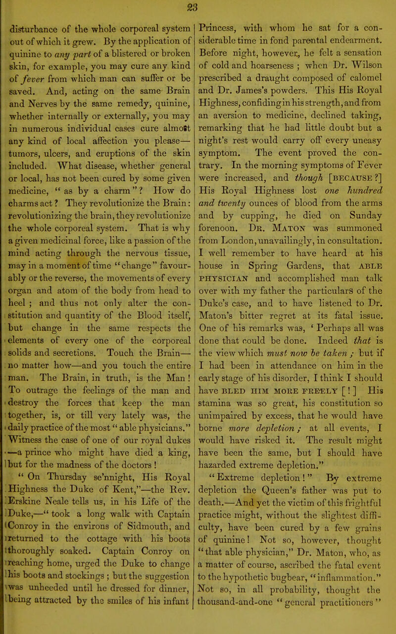 disturbance of the whole corporeal system out of which it grew. By the application of quinine to awy part of a blistered or broken skin, for example, you may cure any kind of fever from which man can suffer or be saved. And, acting on the same Brain and Nerves by the same remedy, quinine, whether internally or externally, you may in numerous individual cases cure almoBt any kind of local affection you please— tumors, ulcers, and eruptions of the skin included. What disease, whether general or local, has not been cured by some given medicine, as by a charm ? How do charms act ? They revolutionize the Brain: revolutionizing the brain, they revolutionize the whole corporeal system. That is why a given medicinal force, like a passion of the mind acting through the nervous tissue, may in a moment of time change favour- ably or the reverse, the movements of every organ and atom of the body from head to heel ; and thus not only alter the con- stitution and quantity of the Blood itself, but change in the same respects the ■ elements of every one of the corporeal solids and secretions. Touch the Brain— no matter how—and you touch the entire man. The Brain, in truth, is the Man! To outrage the feelings of the man and ' destroy the forces that keep the man ■ together, is, or till very lately was, the > daily practice of the most able physicians. Witness the case of one of our royal dukes —a prince who might have died a king, 1 but for the madness of the doctors !  On Thursday se'nnight, His Royal Highness the Duke of Kent,—the Rev. Erskine Neale tells us, in his Life of the J Duke,—took a long walk with Captain (Conroy in the environs of Sidmouth, and ! returned to the cottage with his boots tthoroughly soaked. Captain Conroy on treaching home, urged the Duke to change Hiis boots and stockings ; but the suggestion was unheeded until he dressed for dinner, .being attracted by the smiles of his infant Princess, with whom he eat for a con- siderable time in fond parental endearment. Before night, however, he felt a sensation of cold and hoarseness ; when Dr. Wilson prescribed a draught composed of calomel and Dr. James's powders. This His Royal Highness, confidingin his strength, and from an aversion to medicine, declined taking, remarking that he had little doubt but a night's rest would carry olF every uneasy symptom. The event proved the con- trary. In the morning symptoms of Fever were increased, and though [because ?] His Royal Highness lost one hundred and twenty ounces of blood from the arms and by cupping, he died on Sunday forenoon. Dr. Maton was summoned from London,imavailingly, in consultation. I well remember to have heard at his house in Spring Gardens, that able PHYSICIAN and accomplished man talk over with my father the particulars of the Duke's case, and to have listened to Dr. Maton's bitter regret at its fatal issue. One of his remarks was, * Perhaps all was done that could be done. Indeed that is the view which must now be taken ; but if I had been in attendance on him in the early stage of his disorder, I think I should have BLED HIM MORE FREELY [ ! ] His stamina was so great, his constitution so unimpaired by excess, that he would have borne more depletion; at all events, I would have risked it. The result might have been the same, but I should have hazarded extreme depletion.  Extreme depletion !  By extreme depletion the Queen's father was put to death.—And yet the victim of this frightful practice might, without the slightest diffi- culty, have been cured by a few grains of quinine! Not so, however, thought that able physician, Dr. Maton, who, as a matter of course, ascribed the fatal event to the hypothetic bugbear, inflammation, Not so, in all probability, thought the thousand-and-onc general practitioners