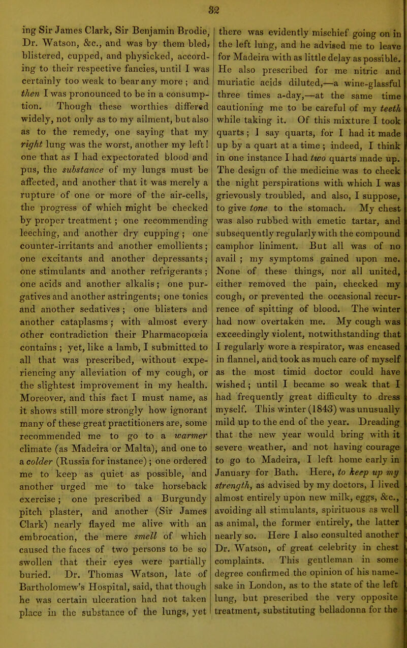 82 ing Sir James Clark, Sir Benjamin Brodie, Dr. Watson, &c., and was by them bled, blistered, cupped, and physicked, accord- ing to their respective fancies, until I was certainly too weak to bear any more ; and then I was pronounced to be in a consump- tion. Though these worthies differed widely, not only as to my ailment, but also as to the remedy, one saying that my right lung was the worst, another my left! one that as I had expectorated blood and pus, the substance of my lungs must be affected, and another that it was merely a rupture of one or more of the air-cells, the progress of which might be checked by proper treatment ; one recommending leeching, and another dry cupping; one counter-irritants and another emollients ; one excitants and another depressants; one stimulants and another refrigerants ; one acids and another alkalis; one pur- gatives and another astringents; one tonics and another sedatives ; one blisters and another cataplasms; with almost every other contradiction their Pharmacopoeia contains ; yet, like a lamb, I submitted to all that was prescribed, without expe- riencing any alleviation of my cough, or the slightest improvement in my health. Moreover, and this fact I must name, as it shows still more strongly how ignorant many of these great practitioners are, some recommended me to go to a loarmer climate (as Madeira or Malta), and one to a colder (Russia for instance); one ordered me to keep as quiet as possible, and another urged me to take horseback exercise; one prescribed a Burgundy pitch plaster, and another (Sir James Clark) nearly flayed me alive with an embrocation, the mere smell of which caused the faces of two persons to be so swollen that their eyes were partially buried. Dr. Thomas Watson, late of Bartholomew's Hospital, said, that though he was certain ulceration had not taken place in the substance of the lungs, yet there was evidently mischief going on in the left lung, and he advised me to leave for Madeira with as little delay as possible. He also prescribed for me nitric and muriatic acids diluted,—a wine-glassful three times a-day,—at the same time cautioning me to be careful of my teeth while taking it. Of this mixture I took quarts; J say quarts, for I had it made up by a quart at a time ; indeed, I think in one instance I had two quarts made up. The design of the medicine was to check the night perspirations with which I was grievously troubled, and also, I suppose, to give tone to the stomach. My chest was also rubbed with emetic tartar, and subsequently regularly with the compound camphor liniment. But all was of no avail ; my symptoms gained upon me. None of these things, nor all united, either removed the pain, checked my cough, or prevented the occasional recur- rence of spitting of blood. The winter had now overtaken me. My cough was exceedingly violent, notwithstanding that I regularly wore a respirator, was encased in flannel, and took as much care of myself as the most timid doctor could have wished; until I became so weak that I had frequently great difficulty to dress myself. This winter (1843) was unusually mild up to the end of the year. Dreading that the new year would bring with it severe weather, and not having courage to go to Madeira, I left home early in January for Bath. Here, to keep up my strength, as advised by my doctors, I lived almost entirely upon new milk, eggs, &c., avoiding all stimulants, spirituous as well as animal, the former entirely, the latter nearly so. Here I also consulted another Dr. Watson, of great celebrity in chest complaints. This gentleman in some degree confirmed the opinion of his name- sake in London, as to the state of the left lung, but prescribed the very opposite ; treatment, substituting belladonna for the