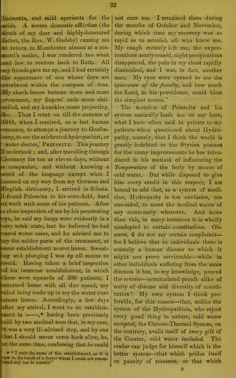 S3 lliniments, and mild aperients for the .acids. A severe domestic affliction (the ddeath of my dear and highly-honoured ifather, the Rev. W. Gadsby) causing me tto return to Manchester almost at a mo- nment's notice, I was rendered too weak aand low to venture back to Bath. All :.my friends gave me up, and I had certainly [ithe appearance of one whose days are nnumbered within the compass of iens. yM.y cheek-bones became more and more [^^prominent, my fingers' ends more shri- velled, and my knuckles more projecting, ^l&c. Thus I went on till the autumn of 11844, when I resolved, as a last human rcesource, to attempt a journey to Grafen- bberg, to see the celebrated hydropathist, or '' water doctor,' Priesnitz. This journey IE undertook ; and, after travelling through GGrermany for ten or eleven days, without n companion, and without knowing a word of the language except what I Icearned on my way from my German and English dictionary, I arrived in Silesia. IE found Priesnitz in his corn-field, hard lat work with some of his patients. After H close inspection of me by his penetrating P3ye, he said my lungs were evidently in a i/ery weak state, but he believed he had cjured worse cases, and he advised me to liry the milder parts of the treatment, at saome establishment nearer home. Sweat- itng and plunging I was bi/ all means to nvoid. Having taken a brief inspection aDf his immense establishment, in which tkbere were upwards of 500 patients, I rfeturned home with all due speed, my mind being made up to try the water cure nearer home. Accordingly, a few days lifter my arrival, I went to an establish- ment in ,* having been previously cold by two medical men that, in my case, tt was a very ill-advised step, and by one lhat I should never come back alive, he, lit the same time, confessing that he could •  I omit tbo name of this estabHshment, as it is Kxow in the hands of a doctor whom I could not reoom- Ktend any one to consult. not cure me. I remained there during the months of October and November, during which time my recovery was so rapid as to astonish all who knew me. My cough entirely left me, the expec- torations nearly ceased, night perspirations disappeared, the pain in my chest rapidly diminished, and I was, in fact, another man. My eyes were opened to see the ignorance of the faculty, and how much the Lord, in his providence, could bless the simplest means. The mention of Priesnitz and his system naturally leads me to say here,- what I have often said in private to my patients when questioned about Hydro- pathy, namely, that I think the world is greatly indebted to the Styrian peasant for the many improvements he has intro- duced in his method of influencing the Temperature of the body by means of cold water. But while disposed to give him every credit in this respect, I am bound to add that, as a system of medi- cine. Hydropathy is too exclusive, too one-sided, to meet the medical wants of any community whatever. And more than this, in many instances it is wholly unadapted to certain constitutions. Ob- serve, »I do not say certain complaints— for I believe that in individuals there is scarcely a human disease to which it might not prove serviceable—while in other individuals suffering from the same diseases it has, to my knowledge, proved the reverse—accumulated proofs alike of unity of disease and diversity of consti- tution ! My own system I think pre- ferable, for this reason—that, unlike the system of the Hydropathists, who reject every good thing in nature, cold water excepted, the Chrono-Thermal System, on the contrary, avails itself of every gift of the Creator, cold water included. The reader can judge for himself which is the better system—that which prides itself on paucity of resource, or that which D