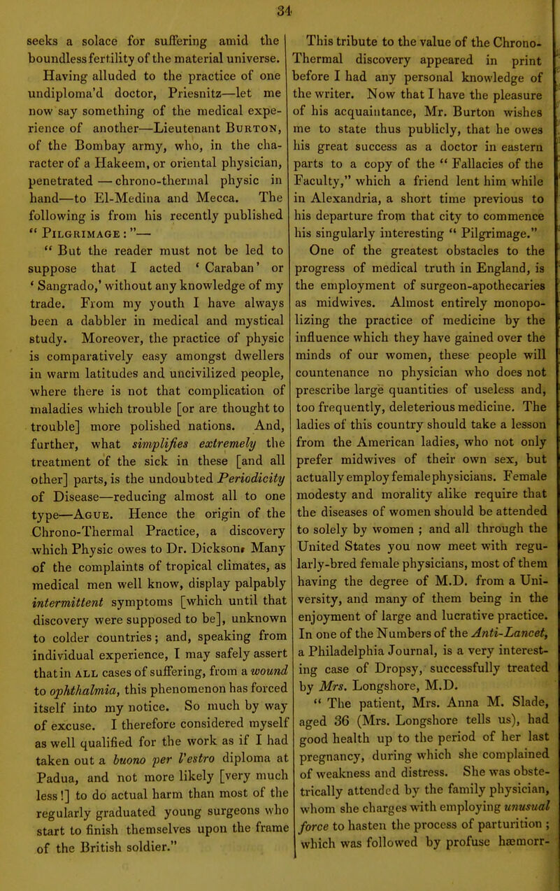 34- seeks a solace for suffering amid the j boundless fertility of the material universe. Having alluded to the practice of one undiploma'd doctor, Priesnitz—let me now say something of the medical expe- rience of another—Lieutenant Burtok, of the Bombay army, who, in the cha- racter of a Hakeem, or oriental physician, penetrated — chrono-tliermal physic in hand—to El-Medina and Mecca. The following is from his recently published  Pilgrimage :—  But the reader must not be led to suppose that I acted ' Caraban' or * Sangrado,' without any knowledge of my trade. From my youth I have always been a dabbler in medical and mystical study. Moreover, the practice of physic is comparatively easy amongst dwellers in warm latitudes and uncivilized people, where there is not that complication of maladies which trouble [or are thought to trouble] more polished nations. And, further, what simplifies extremely the treatment of the sick in these [and all other] parts, is the undoubted Periodicity of Disease—reducing almost all to one type—Ague. Hence the origin of the Chrono-Thermal Practice, a discovery which Physic owes to Dr. Dicksonr Many of the complaints of tropical climates, as medical men well know, display palpably intermittent symptoms [which until that discovery were supposed to be], unknown to colder countries; and, speaking from individual experience, I may safely assert that in all cases of suffering, from a wound to ophthalmia, this phenomenon has forced itself into my notice. So much by way of excuse. I therefore considered myself as well qualified for the work as if I had taken out a huono per Vestro diploma at Padua, and not more likely [very much less!] to do actual harm than most of the regularly graduated young surgeons who start to finish themselves upon the frame of the British soldier. This tribute to the value of the Chrono- Thermal discovery appeared in print before I had any personal knowledge of the writer. Now that I have the pleasure of his acquaintance, Mr. Burton wishes me to state thus publicly, that he owes his great success as a doctor in eastern parts to a copy of the *' Fallacies of the Faculty, which a friend lent him while in Alexandria, a short time previous to his departure fropi that city to commence his singularly interesting  Pilgrimage. One of the greatest obstacles to the progress of medical truth in England, is the employment of surgeon-apothecaries as midwives. Almost entirely monopo- lizing the practice of medicine by the influence which they have gained over the minds of our women, these people will countenance no physician who does not prescribe large quantities of useless and, too frequently, deleterious medicine. The ladies of this country should take a lesson from the American ladies, who not only prefer midwives of their own sex, but actually employ female physicians. Female modesty and morality alike require that the diseases of women should be attended to solely by women ; and all through the United States you now meet with regu- larly-bred female physicians, most of them having the degree of M.D. from a Uni- versity, and many of them being in the enjoyment of large and lucrative practice. In one of the Numbers of the Anti-Lancet, I a Philadelphia Journal, is a very interest- I ing case of Dropsy, successfully treated I by Mrs. Longshore, M.D. I  The patient, Mrs. Anna M. Slade, I aged 36 (Mrs. Longshore tells us), had I good health up to the period of her last pregnancy, during wliich she complained of weakness and distress. She was obste- trically attended by the family physician, whom she charges with employing unusual force to hasten the process of parturition ; which was followed by profuse hasmorr-