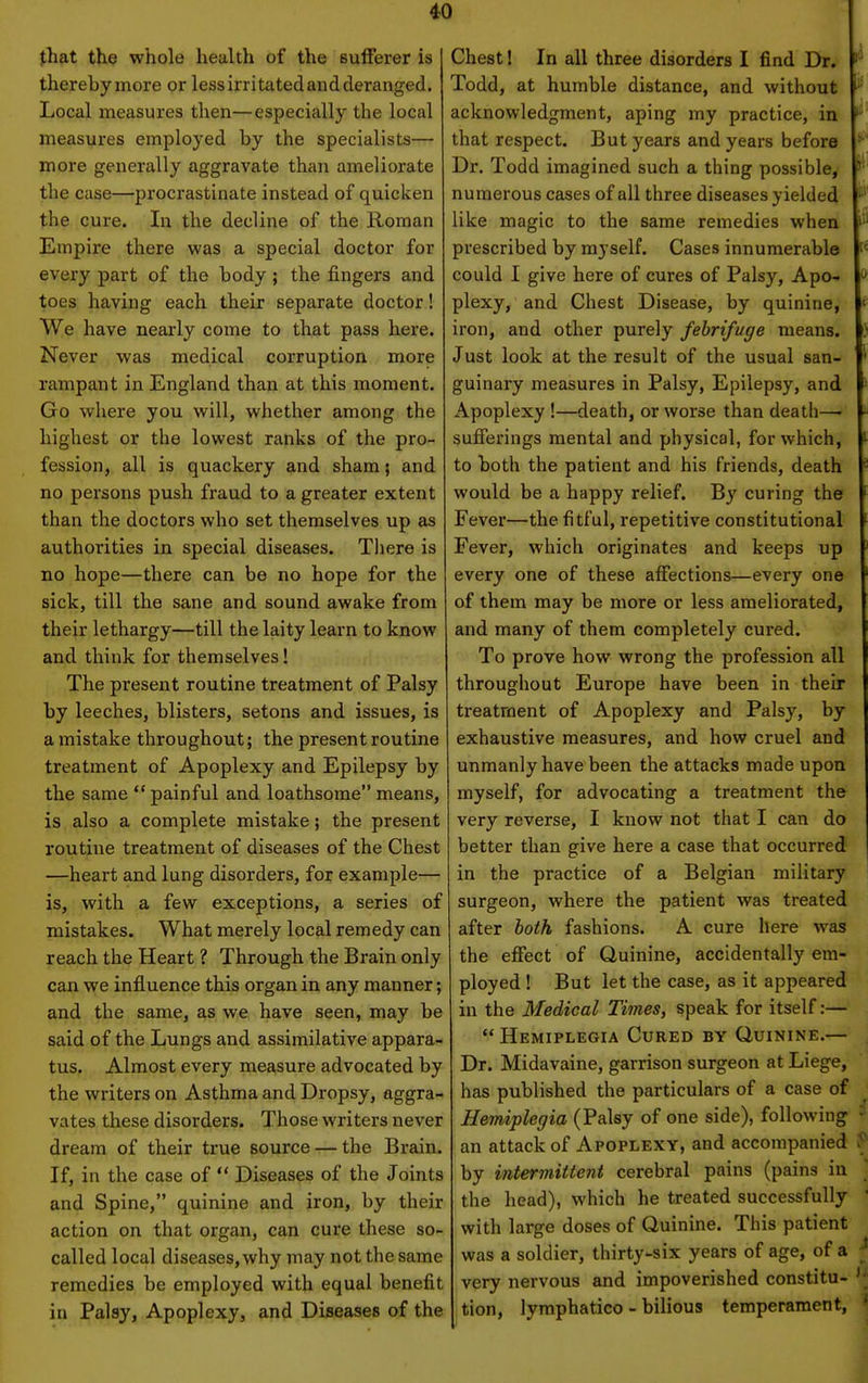 jhat the whole health of the sufferer is thereby more or less irritated and deranged. Local measures then—especially the local measures employed by the specialists— more generally aggravate than ameliorate the case—proci'astinate instead of quicken the cure. In the decline of the Roman Empire there was a special doctor for every part of the body; the fingers and toes having each their separate doctor! We have nearly come to that pass here. Never was medical corruption more rampant in England than at this moment. Go where you will, whether among the highest or the lowest ranks of the pro- fession, all is quackery and sham; and no persons push fraud to a greater extent than the doctors who set themselves up as authorities in special diseases. Tliere is no hope—there can be no hope for the sick, till the sane and sound awake from their lethargy—till the laity learn to know and think for themselves! The present routine treatment of Palsy by leeches, blisters, setons and issues, is a mistake throughout; the present routine treatment of Apoplexy and Epilepsy by the same  painful and loathsome means, is also a complete mistake; the present routine treatment of diseases of the Chest —heart and lung disorders, for example— is, with a few exceptions, a series of mistakes. What merely local remedy can reach the Heart ? Through the Brain only can we influence this organ in any manner; and the same, as we have seen, may be said of the Lungs and assimilative appara- tus. Almost every measure advocated by the writers on Asthma and Dropsy, aggra- vates these disorders. Those writers never dream of their true source — the Brain. If, in the case of  Diseases of the Joints and Spine, quinine and iron, by their action on that organ, can cure these so- called local diseases, why may not the same remedies be employed with equal benefit in Palsy, Apoplexy, and Diseases of the Chest! In all three disorders I find Dr. Todd, at humble distance, and without acknowledgment, aping my practice, in ''' that respect. But years and years before Dr. Todd imagined such a thing possible, numerous cases of all three diseases yielded like magic to the same remedies when prescribed by myself. Cases innumerable [< could I give here of cures of Palsy, Apo-  plexy, and Chest Disease, by quinine, f iron, and other purely febrifuge means. Just look at the result of the usual san- guinary measures in Palsy, Epilepsy, and Apoplexy !—death, or worse than death—■ sufferings mental and physical, for which, to both the patient and his friends, death would be a happy relief. By curing the Fever—the fitful, repetitive constitutional Fever, which originates and keeps up every one of these affections—every one of them may be more or less ameliorated, and many of them completely cured. To prove how wrong the profession all throughout Europe have been in their treatment of Apoplexy and Palsy, by exhaustive measures, and how cruel and | unmanly have been the attacks made upon myself, for advocating a treatment the very reverse, I know not that I can do better than give here a case that occurred in the practice of a Belgian military surgeon, where the patient was treated ' after both fashions. A cure here was : the effect of Quinine, accidentally em- i ployed ! But let the case, as it appeared i in the Medical Times, speak for itself:— . Hemiplegia Cured by Quinine.— j Dr. Midavaine, garrison surgeon at Liege, has published the particulars of a case of ' Hemiplegia (Palsy of one side), following ^ an attack of Apoplexy, and accompanied P by intermittent cerebral pains (pains in the head), which he treated successfully ' with large doses of Quinine. This patient ' was a soldier, thirty-six years of age, of a ^ very nervous and impoverished constitu- ^' tion, lymphatico - bilious temperament, ^