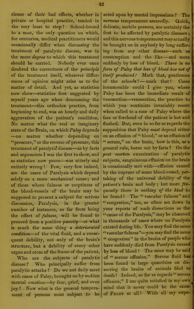 rience of their bad effects, whether in private or hospital practice, tended in the very least to stop ! School-bound to a man, the only question on which, for centuries, medical practitioners would occasionally differ when discussing the treatment of paralytic disease, was in the mere degree to which this treatment should be carried. Nobody ever once doubted the correctness of the principle of the treatment itself, whatever differ- ences of opinion might arise as to the matter of detail. And yet, as statistics now show—statistics first suggested by myself years ago when denouncing the treatment—this orthodox practice, from beginning to end, was an hourly and daily aggravation of the patient's condition. No matter what the real or imaginary state of the Brain, on which Palsy depends —no matter whether depending on pressure, or the reverse of pressure, this treatment of paralytic disease—as by facts and arguments I was the first to show, and as statistics now prove—was utterly and entirely wrong ! Few, very few indeed, are the cases of Paralysis which depend solely on a mere mechanical cause; and of those where fulness or emptiness of the blood-vessels of the brain may be supposed to present a subject for serious discussion. Paralysis, in the greater number of instances, so far from being the effect of fulness, will be found to proceed from a positive paucity—or what is much the same thing a deteriorated condition—of the vital fluid, and a conse- quent debility, not only of the brain's structure, but a debility of every other organ and atom of the frame of the patient. Who are the subjects of paralytic disease ? Who principally suffer from paralytic attacks ? Do we not daily meet with cases of Palsy, brought on by sudden mental emotion—by fear, grief, and even joy ? Now what is the general tempera- ment of persons most subject to be acted upon by mental impressions ? The nervous temperament assuredly. Quick, delicate, mobile persons, are certainly the first to be affected by paralytic diseases ; and this nervous temperament may actually be brought on in anybody by long suffer- ing from any other disease—such as consumption and the like — and more suddenly by loss of blood. There is no form of Palsy that loss of blood has not of itself produced! Mark that, gentlemen of the schools ! — mark that! Cases innumerable could I give you, where Palsy has been the immediate result of venesection—venesection, the practice to which you routinists invariably resort when called to a case of Palsy where the face or forehead of the patient is hot and flushed. But, even in so far as regards the supposition that Palsy mu^t depend either on an effusion of  blood, or an effusion of  serum, on the brain, how is this, as a general rule, borne out by facts ? On the post mortem examination of paralytic subjects, sanguineous effusion on the brain is occasionally met with—effusion caused by the rupture of some blood-vessel, par- taking of the universal debility of the patient's brain and body ; but more fre- quently there is nothing of the kiiid to be found! The vascular fulness and  congestion, too, so often set down in your reports of such dissections as the ** cause of the Paralysis, may be observed in thousands of cases where no Paralysis existed during life. You may find the same vascular fulness—you may find the same  congestion  in the brains of people who have suddenly died from Paralysis caused by loss of blood ! The same may be said of  serous effusion. Serous fluid has been found in large quantities on dis- secting the brains of animals bled to death! Indeed, so far as regards  serous effusion, I am quite satisfied in my own mind that it never could be the cause of Palsy at all! With all my expe-